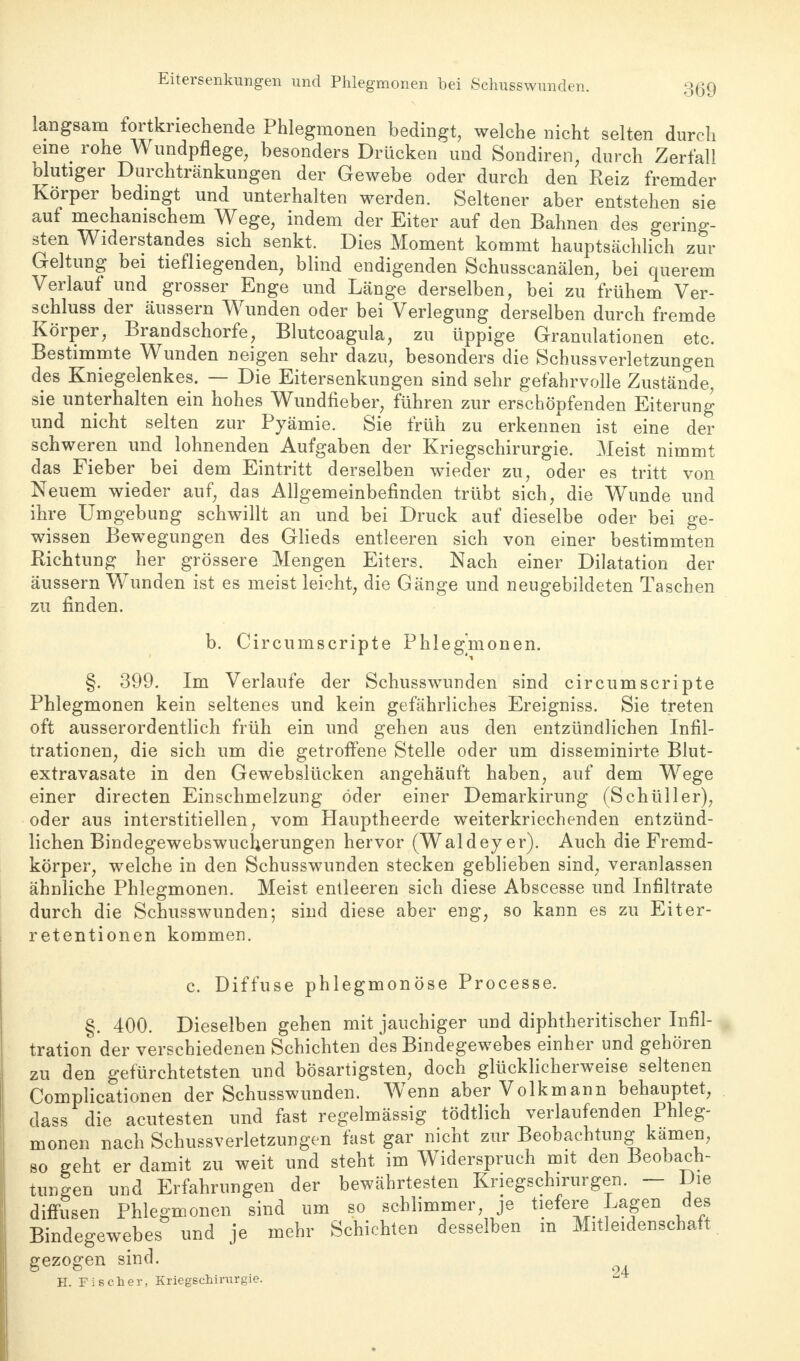 Eitersenkungen und Phlegmonen bei Schusswund« langsam fortkriechende Phlegmonen bedingt, welche nicht selten durch eine rohe ^ undpflege, besonders Drücken und Sondiren, durch Zerfall olutiger Durchtränkungen der Gewebe oder durch den Reiz fremder Körper bedingt und unterhalten werden. Seltener aber entstehen sie auf mechanischem Wege, indem der Eiter auf den Bahnen des gering- sten Widerstandes sich senkt. Dies Moment kommt hauptsächlich zur Geltung bei tiefliegenden, blind endigenden Schusscanälen, bei querem Verlauf und grosser Enge und Länge derselben, bei zu frühem Ver- schluss der äussern Wunden oder bei Verlegung derselben durch fremde Körper, Brandschorfe, Blutcoagula, zu üppige Granulationen etc. Bestimmte Wunden neigen sehr dazu, besonders die Schussverletzungen des Kniegelenkes. — Die Eitersenkungen sind sehr gefahrvolle Zustände, sie unterhalten ein hohes Wundfieber, führen zur erschöpfenden Eiterung und nicht selten zur Pyämie. Sie früh zu erkennen ist eine der schweren und lohnenden Aufgaben der Kriegschirurgie. Meist nimmt das Fieber bei dem Eintritt derselben wieder zu, oder es tritt von Neuem wieder auf, das Allgemeinbefinden trübt sich, die Wunde und ihre Umgebung schwillt an und bei Druck auf dieselbe oder bei ge- wissen Bewegungen des Glieds entleeren sich von einer bestimmten Richtung her grössere Mengen Eiters. Nach einer Dilatation der äussern Wunden ist es meist leicht, die Gänge und neugebildeten Taschen zu finden. b. Circumscripte Phlegmonen. §. 399. Im Verlaufe der Schusswunden sind circumscripte Phlegmonen kein seltenes und kein gefährliches Ereigniss. Sie treten oft ausserordentlich früh ein und gehen aus den entzündlichen Infil- trationen, die sich um die getroffene Stelle oder um disseminirte Blut- extravasate in den Gewebslücken angehäuft haben, auf dem Wege einer directen Einschmelzung öder einer Demarkirung (Schüller), oder aus interstitiellen, vom Hauptheerde weiterkriechenden entzünd- lichen Bindegewebswucherungen hervor (Waldey er). Auch die Fremd- körper, welche in den Schusswunden stecken geblieben sind, veranlassen ähnliche Phlegmonen. Meist entleeren sich diese Abscesse und Infiltrate durch die Schusswunden; sind diese aber eng, so kann es zu Eiter- retentionen kommen. c. Diffuse phlegmonöse Processe. §. 400. Dieselben gehen mit jauchiger und diphtherischer Infil- tration der verschiedenen Schichten des Bindegewebes einher und gehören zu den gefürchtetsten und bösartigsten, doch glücklicherweise seltenen Complicationen der Schusswunden. Wenn aber Volkmann behauptet, dass die acutesten und fast regelmässig tödtlich verlaufenden Phleg- monen nach Schussverletzungen fast gar nicht zur Beobachtung kämen, so geht er damit zu weit und steht im Widerspruch mit den Beobach- tungen und Erfahrungen der bewährtesten Kriegschirurgen. — Die diffusen Phlegmonen sind um so schlimmer, je tiefere Lagen des Bindegewebes und je mehr Schichten desselben m Mitleidenschaft gezogen sind. H. Fischer, Kriegschirurgie.