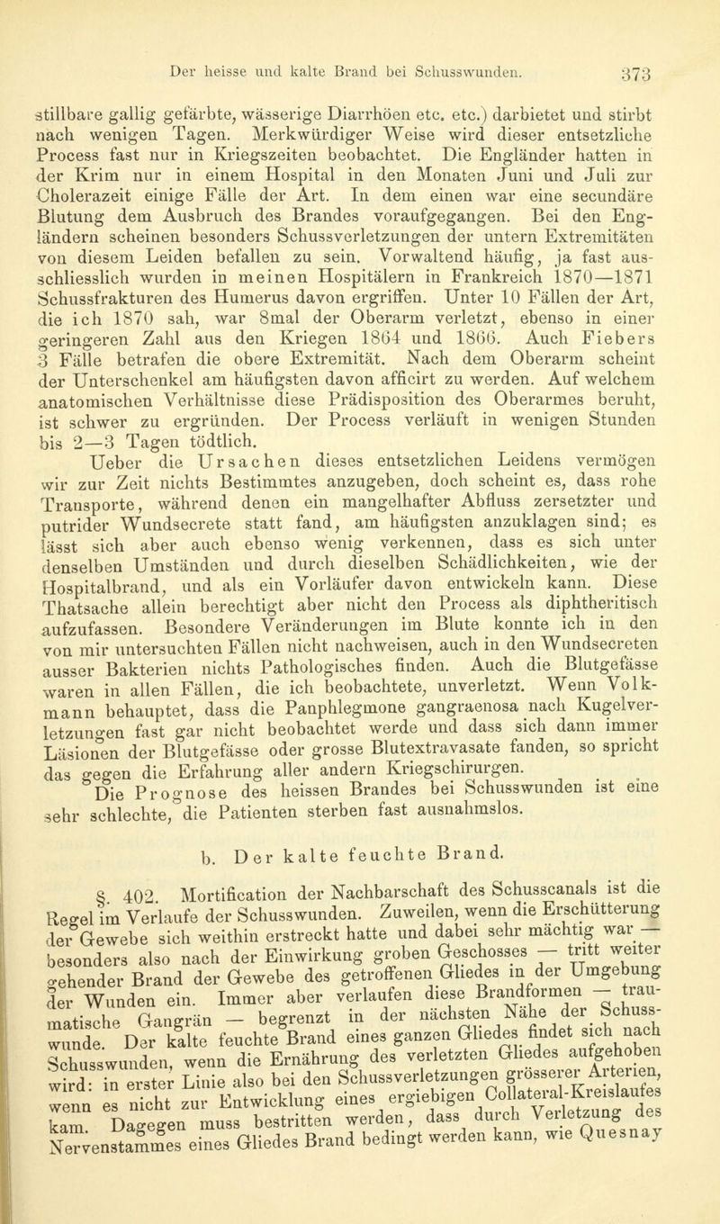 stillbare gallig gefärbte, wässerige Diarrhöen etc. etc.) darbietet und stirbt nach wenigen Tagen. Merkwürdiger Weise wird dieser entsetzliche Process fast nur in Kriegszeiten beobachtet. Die Engländer hatten in der Krim nur in einem Hospital in den Monaten Juni und Juli zur Cholerazeit einige Fälle der Art. In dem einen war eine secundäre Blutung dem Ausbruch des Brandes voraufgegangen. Bei den Eng- ländern scheinen besonders Schussverletzungen der untern Extremitäten von diesem Leiden befallen zu sein. Vorwaltend häufig, ja fast aus- schliesslich wurden in meinen Hospitälern in Frankreich 1870—1871 Schussfrakturen des Humerus davon ergriffen. Unter 10 Fällen der Art, die ich 1870 sah, war 8mal der Oberarm verletzt, ebenso in einer geringeren Zahl aus den Kriegen 1864 und 1866. Auch Fiebers 3 Fälle betrafen die obere Extremität. Nach dem Oberarm scheint der Unterschenkel am häufigsten davon afficirt zu werden. Auf welchem anatomischen Verhältnisse diese Prädisposition des Oberarmes beruht, ist schwer zu ergründen. Der Process verläuft in wenigen Stunden bis 2—3 Tagen tödtlich. Ueber die Ursachen dieses entsetzlichen Leidens vermögen wir zur Zeit nichts Bestimmtes anzugeben, doch scheint es, dass rohe Trausporte, während denen ein mangelhafter Abfluss zersetzter und putrider Wundsecrete statt fand, am häufigsten anzuklagen sind; es lässt sich aber auch ebenso wenig verkennen, dass es sich unter denselben Umständen und durch dieselben Schädlichkeiten, wie der Hospitalbrand, und als ein Vorläufer davon entwickeln kann. Diese Thatsache allein berechtigt aber nicht den Process als diphtheritisch aufzufassen. Besondere Veränderungen im Blute konnte ich in den von mir untersuchten Fällen nicht nachweisen, auch in den Wundsecreten ausser Bakterien nichts Pathologisches finden. Auch die Blutgefässe waren in allen Fällen, die ich beobachtete, unverletzt. Wenn Volk- mann behauptet, dass die Panphlegmone gangraenosa nach Kugelver- letzungen fast gar nicht beobachtet werde und dass sich dann immer Läsionen der Blutgefässe oder grosse Blutextravasate fanden, so spricht das gegen die Erfahrung aller andern Kriegschirurgen. Die Prognose des heissen Brandes bei Schusswunden ist eine sehr schlechte,Ödie Patienten sterben fast ausnahmslos. b. Der kalte feuchte Brand. 8 402 Mortification der Nachbarschaft des Schusscanals ist die Regel im Verlaufe der Schusswunden. Zuweilen, wenn die Erschütterung der Gewebe sich weithin erstreckt hatte und dabei sehr mächtig war — besonders also nach der Einwirkung groben Geschosses - tritt weiter gehender Brand der Gewebe des getroffenen Gliedes m der Umgebung der Wunden ein. Immer aber verlaufen diese Brandformen - trau- matische Gangrän - begrenzt in der nächsten Nähe der Schuss- wund DeTkalte feuchte'ßrand eines ganzen Gliedes findet sich nach Schusswunden, wenn die Ernährung des verletzten Gliedes aufgehoben wr^ iTerste Linie also bei den Schussverletzungen grösserer Arterien wenn es nicht zur Entwicklung eines ergiebigen Colkteral-Kreislaufes kam DaTegen muss bestritten werden, dass durch Verletzung des NeT;enlmmes eines Gliedes Brand bedingt werden kann, wie Quesnav