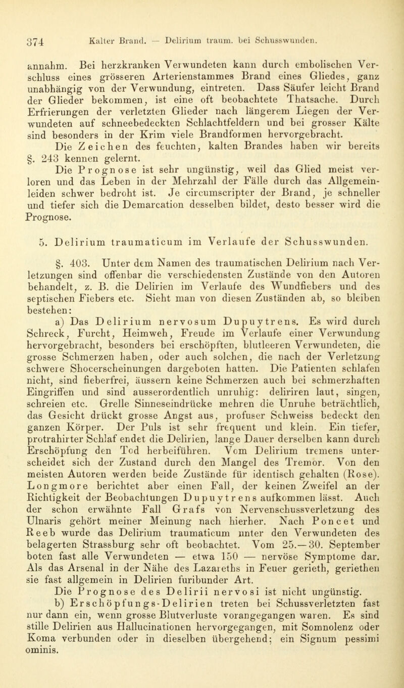 annahm. Bei herzkranken Verwundeten kann durch embolischen Ver- schluss eines grösseren Arterienstammes Brand eines Gliedes, ganz unabhängig von der Verwundung, eintreten. Dass Säufer leicht Brand der Glieder bekommen, ist eine oft beobachtete Thatsache. Durch Erfrierungen der verletzten Glieder nach längerem Liegen der Ver- wundeten auf schneebedeckten Schlachtfeldern und bei grosser Kälte sind besonders in der Krim viele Brandformen hervorgebracht. Die Zeichen des feuchten, kalten Brandes haben wir bereits §. 243 kennen gelernt. Die Prognose ist sehr ungünstig, weil das Glied meist ver- loren und das Leben in der Mehrzahl der Fälle durch das Allgemein- leiden schwer bedroht ist. Je circumscripter der Brand, je schneller und tiefer sich die Demarcation desselben bildet, desto besser wird die Prognose. 5. Delirium traumaticum im Verlaufe der Schusswunden. §. 403. Unter dem Namen des traumatischen Delirium nach Ver- letzungen sind offenbar die verschiedensten Zustände von den Autoren behandelt, z. B. die Delirien im Verlaufe des Wundfiebers und des septischen Fiebers etc. Sieht man von diesen Zuständen ab, so bleiben bestehen: a) Das Delirium nervosum Dupuytrens. Es wird durch Schreck, Furcht, Heimweh, Freude im Verlaufe einer Verwundung hervorgebracht, besonders bei erschöpften, blutleeren Verwundeten, die grosse Schmerzen haben, oder auch solchen, die nach der Verletzung schwere Shocerscheinungen dargeboten hatten. Die Patienten schlafen nicht, sind fieberfrei, äussern keine Schmerzen auch bei schmerzhalten Eingriffen und sind ausserordentlich unruhig: deliriren laut, singen, schreien etc. Grelle Sinneseindrücke mehren die Unruhe beträchtlich, das Gesicht drückt grosse Äugst aus, profuser Schweiss bedeckt den ganzen Körper. Der Puls ist sehr frequent und klein. Ein tiefer, protrahirter Schlaf endet die Delirien, lange Dauer derselben kann durch Erschöpfung den Tod herbeiführen. Vom Delirium tremens unter- scheidet sich der Zustand durch den Mangel des Tremor. Von den meisten Autoren werden beide Zustände für identisch gehalten (Rose). Longmore berichtet aber einen Fall, der keinen Zweifel an der Richtigkeit der Beobachtungen D u pu yt r en s aufkommen lässt. Auch der schon erwähnte Fall Grafs von Nervenschussverletzung des Ulnaris gehört meiner Meinung nach hierher. Nach Poncet und Reeb wurde das Delirium traumaticum unter den Verwundeten des belagerten Strassburg sehr oft beobachtet. Vom 25.— 30. September boten fast alle Verwundeten — etwa 150 — nervöse Symptome dar. Als das Arsenal in der Nähe des Lazareths in Feuer gerieth, geriethen sie fast allgemein in Delirien furibunder Art. Die Prognose des Delirii nervosi ist nicht ungünstig. b) Erschöpfungs-Delirien treten bei Schussverletzten fast nur dann ein, wenn grosse Blutverluste vorangegangen waren. Es sind stille Delirien aus Hallucinationen hervorgegangen, mit Somnolenz oder Koma verbunden oder in dieselben übergehend; ein Signum pessimi ominis.