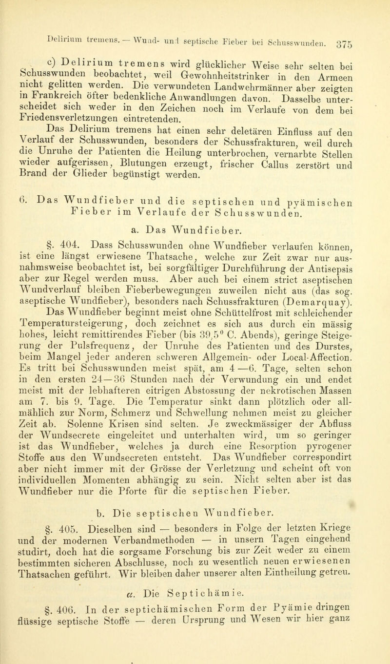 c) Delirium tremens wird glücklicher Weise sehr selten bei bcnusswunden beobachtet, weil Gewohnheitstrinker in den Armeen nicht gelitten werden. Die verwundeten Landwehrmänner aber zeigten in Frankreich öfter bedenkliche Anwandlungen davon. Dasselbe unter- scheidet sich weder in den Zeichen noch im Verlaufe von dem bei Friedensverletzungen eintretenden. Das Delirium tremens hat einen sehr deletären Einfluss auf den Verlauf der Schusswunden, besonders der Schussfrakturen; weil durch die Unruhe der Patienten die Heilung unterbrochen, vernarbte Stellen wieder aufgerissen, Blutungen erzeugt, frischer Callus zerstört und Brand der Glieder begünstigt werden. 6. Das Wundfieber und die septischen und pyämischen Fieber im Verlaufe der S chusswunden. a. Das Wundfieber. §. 404. Dass Schusswunden ohne Wundfieber verlaufen können, ist eine längst erwiesene Thatsache, welche zur Zeit zwar nur aus- nahmsweise beobachtet ist, bei sorgfältiger Durchführung der Antisepsis aber zur Kegel werden muss. Aber auch bei einem strict aseptischen W7undverlauf bleiben Fieberbewegungen zuweilen nicht aus (das sog. aseptische Wundfieber), besonders nach Schussfrakturen (Demarquay). Das Wundfieber beginnt meist ohne Schüttelfrost mit schleichender Temperatursteigerung, doch zeichnet es sich aus durch ein mässig hohes, leicht remittirendes Fieber (bis 39;5° C. Abends), geringe Steige- rung der Pulsfrequenz, der Unruhe des Patienten und des Durstes, beim Mangel jeder anderen schweren Allgemein- oder Local-Affection. Es tritt bei Schusswunden meist spät, am 4 —6. Tage, selten schon in den ersten 24—36 Stunden nach der Verwundung ein und endet meist mit der lebhafteren eitrigen Abstossung der nekrotischen Massen am 7. bis 9. Tage. Die Temperatur sinkt dann plötzlich oder all- mählich zur Norm, Schmerz und Schwellung nehmen meist zu gleicher Zeit ab. Solenne Krisen sind selten. Je zweckmässiger der Abfluss der Wundsecrete eingeleitet und unterhalten wird, um so geringer ist das Wundfieber, welches ja durch eine Resorption pyrogener Stoffe aus den Wundsecreten entsteht. Das Wundfieber correspondirt aber nicht immer mit der Grösse der Verletzung und scheint oft von individuellen Momenten abhängig zu sein. Nicht selten aber ist das Wundfieber nur die Pforte für die septischen Fieber. b. Die septischen Wundfieber. §. 405. Dieselben sind — besonders in Folge der letzten Kriege und der modernen Verbandmethoden — in unsern Tagen eingehend studirt, doch hat die sorgsame Forschung bis zur Zeit weder zu einem bestimmten sicheren Abschlüsse, noch zu wesentlich neuen erwiesenen Thatsachen geführt. Wir bleiben daher unserer alten Eintheilung getreu. a. Die Septichämie. §.406. In der septichämischen Form der Pyämie dringen flüssige septische Stoffe — deren Ursprung und Wesen wir hier ganz