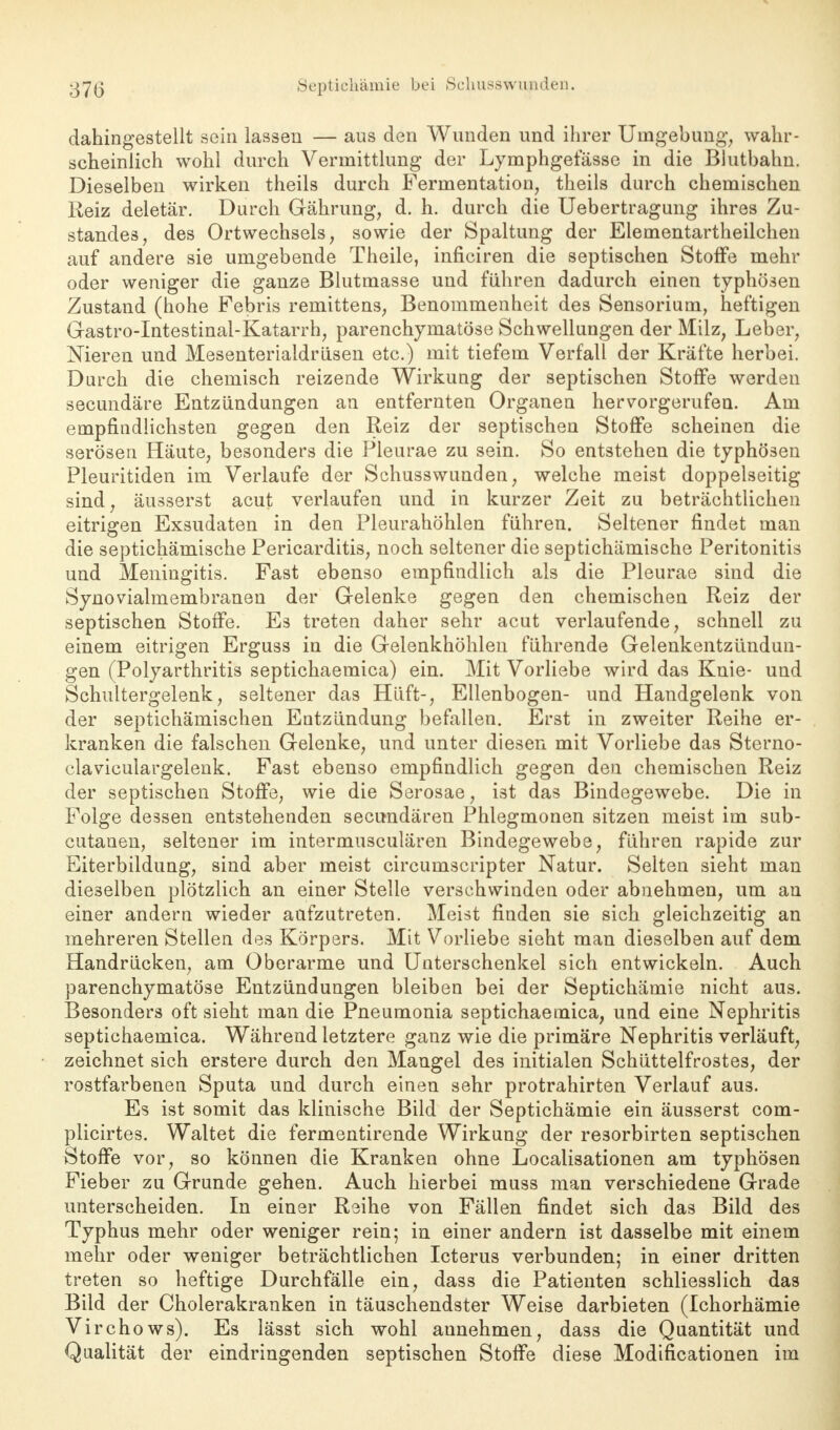 dahingestellt sein lassen — aus den Wunden und ihrer Umgebung, wahr- scheinlich wohl durch Vermittlung der Lymphgefässe in die Blutbahn. Dieselben wirken theils durch Fermentation, theils durch chemischen Reiz deletär. Durch Gährung, d. h. durch die Uebertragung ihres Zu- standes, des Ortwechsels, sowie der Spaltung der Elementartheilchen auf andere sie umgebende Theile, inficiren die septischen Stoffe mehr oder weniger die ganze Blutmasse und führen dadurch einen typhösen Zustand (hohe Febris remittens, Benommenheit des Sensorium, heftigen Gastro-Intestinal-Katarrh, parenchymatöse Schwellungen der Milz, Leber, Nieren und Mesenterialdriisen etc.) mit tiefem Verfall der Kräfte herbei. Durch die chemisch reizende Wirkung der septischen Stoffe werden secundäre Entzündungen an entfernten Organen hervorgerufen. Am empfindlichsten gegen den Reiz der septischen Stoffe scheinen die serösen Häute, besonders die Pleurae zu sein. So entstehen die typhösen Pleuritiden im Verlaufe der Schusswunden, welche meist doppelseitig sind, äusserst acut verlaufen und in kurzer Zeit zu beträchtlichen eitrigen Exsudaten in den Pleurahöhlen führen. Seltener findet man die septichämische Pericarditis, noch seltener die septichämische Peritonitis und Meningitis. Fast ebenso empfindlich als die Pleurae sind die Synovialmembranen der Gelenke gegen den chemischen Reiz der septischen Stoffe. Es treten daher sehr acut verlaufende, schnell zu einem eitrigen Erguss in die Gelenkhöhlen führende Gelenkentzündun- gen (Polyarthritis septichaemica) ein. Mit Vorliebe wird das Knie- und Schultergelenk, seltener das Hüft-, Ellenbogen- und Handgelenk von der septichämischen Entzündung befallen. Erst in zweiter Reihe er- kranken die falschen Gelenke, und unter diesen mit Vorliebe das Sterno- claviculargelenk. Fast ebenso empfindlich gegen den chemischen Reiz der septischen Stoffe, wie die Serosae, ist das Bindegewebe. Die in Folge dessen entstehenden secundären Phlegmonen sitzen meist im sub- cutanen, seltener im intermusculären Bindegewebe, führen rapide zur Eiterbildung, sind aber meist circumscripter Natur. Selten sieht man dieselben plötzlich an einer Stelle versehwinden oder abnehmen, um an einer andern wieder aufzutreten. Meist finden sie sich gleichzeitig an mehreren Stellen des Körpers. Mit Vorliebe sieht man dieselben auf dem Handrücken, am Oberarme und Unterschenkel sich entwickeln. Auch parenchymatöse Entzündungen bleiben bei der Septichämie nicht aus. Besonders oft sieht man die Pneumonia septichaemica, und eine Nephritis septichaemica. Während letztere ganz wie die primäre Nephritis verläuft, zeichnet sich erstere durch den Mangel des initialen Schüttelfrostes, der rostfarbenen Sputa und durch einen sehr protrahirten Verlauf aus. Es ist somit das klinische Bild der Septichämie ein äusserst com- plicirtes. Waltet die fermentirende Wirkung der resorbirten septischen Stoffe vor, so können die Kranken ohne Localisationen am typhösen Fieber zu Grunde gehen. Auch hierbei muss man verschiedene Grade unterscheiden. In einer Reihe von Fällen findet sich das Bild des Typhus mehr oder weniger rein; in einer andern ist dasselbe mit einem mehr oder weniger beträchtlichen Icterus verbunden; in einer dritten treten so heftige Durchfälle ein, dass die Patienten schliesslich das Bild der Cholerakranken in täuschendster Weise darbieten (Ichorhämie Virchows). Es lässt sich wohl annehmen, dass die Quantität und Qualität der eindringenden septischen Stoffe diese Modifikationen im