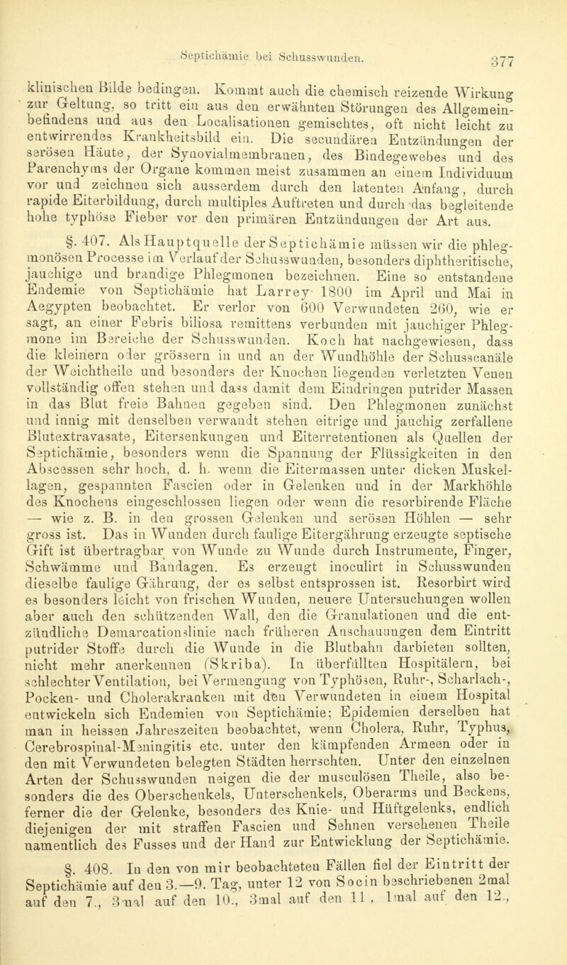 377 klinischen Bilde bedingen. Kommt auch die chemisch reizende Wirkung zur Geltung, so tritt ein aus den erwähnten Störungen des Allgemein- befindens und aus den Localisationen gemischtes, oft nicht leicht zu entwirrendes Krankheitsbild ein. Die secundärea Entzündungen der serösen Häute, der Synovialmembranen, des Bindegewebes und des Parenchyms der Organe kommen meist zusammen an einem Individuum vor und^ zeichnen sich ausserdem durch den latenten Anfang, durch rapide Eiterbildung, durch multiples Auftreten und durch das begleitende hohe typhöse Fieber vor den primären Entzündungen der Art aus. §.407. Als Hauptquelle der Septichämie müssen wir die phleg- monösen Processe im Verlauf der Schusswunden, besonders diphtherische, jauchige und brandige Phlegmonen bezeichnen. Eine so entstandene Endemie von Septichämie hat Larrey 1800 im April und Mai in Aegypten beobachtet. Er verlor von 600 Verwundeten 260, wie er sagt, an einer Febris biliosa remittens verbunden mit jauchiger Phleg- mone im Bereiche der Schusswunden. Koch hat nachgewiesen, dass die kleinern oder grössern in und an der Wundhöhle der Schusscanäle der Weichtheile und besonders der Knochen liegenden verletzten Venen vollständig offen stehen und dass damit dem Eindringen putrider Massen in das Blut freie Bahnen gegeben sind. Den Phlegmonen zunächst und innig mit denselben verwandt stehen eitrige und jauchig zerfallene Blutextravasate, Eitersenkungen und Eiterretentionen als Quellen der Septichämie, besonders wenn die Spannung der Flüssigkeiten in den Abscessen sehr hoch, d. h. wenn die Eitermassen unter dicken Muskel- lagen, gespannten Fascien oder in Gelenken und in der Markhöhle des Knochens eingeschlossen liegen oder wenn die resorbirende Fläche — wie z. B. in den grossen Gelenken und serösen Höhlen — sehr gross ist. Das in Wunden durch faulige Eitergährung erzeugte septische Gift ist übertragbar von Wunde zu Wunde durch Instrumente, Finger, Schwämme und Bandagen. Es erzeugt inoculirt in Schusswunden dieselbe faulige Gährung, der es selbst entsprossen ist. Resorbirt wird es besonders leicht von frischen Wunden, neuere Untersuchungen wollen aber auch den schützenden Wall, den die Granulationen und die ent- zündliche Demarcationslinie nach früheren Anschauungen dem Eintritt putrider Stoffe durch die Wunde in die Blutbahn darbieten sollten, nicht mehr anerkennen (Skriba). In überfüllten Hospitälern, bei schlechter Ventilation, bei Vermengung von Typhösen, Ruhr-, Scharlach-, Pocken- und Cholerakranken mit den Verwundeten in einem Hospital entwickeln sich Endemien von Septichämie; Epidemien derselben hat man in heissen Jahreszeiten beobachtet, wenn Cholera, Ruhr, Typhus, Cerebrospinal-Meningitis etc. unter den kämpfenden Armeen oder in den mit Verwundeten belegten Städten herrschten. Unter den einzelnen Arten der Schusswunden neigen die der musculösen Theile, also be- sonders die des Oberschenkels, Unterschenkels, Oberarms und Beckens, ferner die der Gelenke, besonders des Knie- und Hüftgelenks, endlich diejenigen der mit straffen Fascien und Sehnen versehenen Theile namentlich des Fusses und der Hand zur Entwicklung der Septichämie. § 408. In den von mir beobachteten Fällen fiel der Eintritt der Septichämie auf den 3.-9. Tag, unter 12 von Socin beschriebenen 2mal