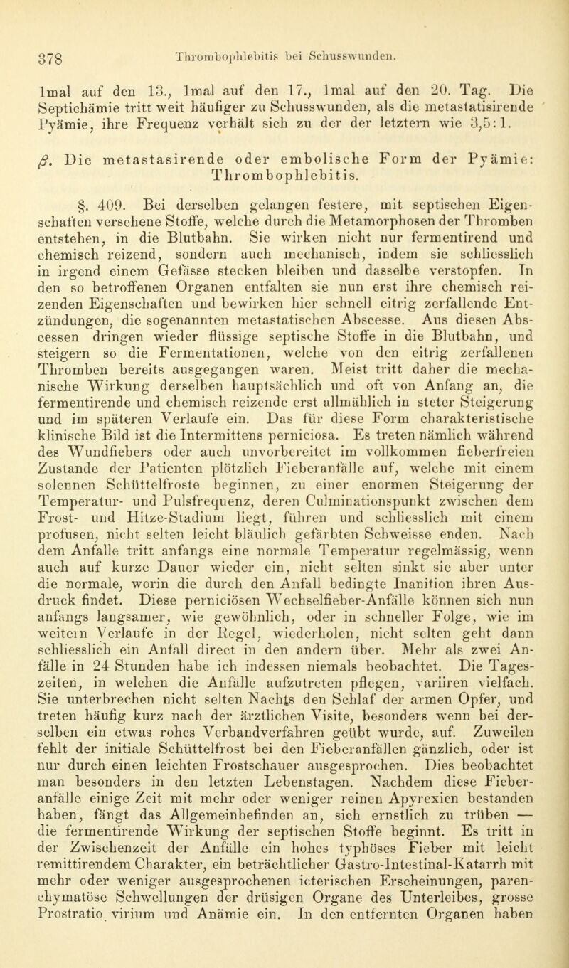 lmal auf den 13., lmal auf den 17., lmal auf den 20. Tag. Die Septichämie tritt weit häufiger zu Sehusswunden; als die metastatisirende Pyämie, ihre Frequenz verhält sich zu der der letztern wie 3,5:1. ß. Die metastasirende oder embolische Form der Pyämie: Thrombophlebitis. §. 409. Bei derselben gelangen festere, mit septischen Eigen- schaften versehene Stoffe, welche durch die Metamorphosen der Thromben entstehen, in die Blutbahn. Sie wirken nicht nur fermentirend und chemisch reizend, sondern auch mechanisch, indem sie schliesslich in irgend einem Gefässe stecken bleiben und dasselbe verstopfen. In den so betroffenen Organen entfalten sie nun erst ihre chemisch rei- zenden Eigenschaften und bewirken hier schnell eitrig zerfallende Ent- zündungen, die sogenannten metastatischen Abscesse. Aus diesen Abs- cessen dringen wieder flüssige septische Stoffe in die Blutbahn, und steigern so die Fermentationen, welche von den eitrig zerfallenen Thromben bereits ausgegangen waren. Meist tritt daher die mecha- nische Wirkung derselben hauptsächlich und oft von Anfang an, die fermentirende und chemisch reizende erst allmählich in steter Steigerung und im späteren Verlaufe ein. Das für diese Form charakteristische klinische Bild ist die Intermittens perniciosa. Es treten nämlich während des Wundfiebers oder auch unvorbereitet im vollkommen fieberfreien Zustande der Patienten plötzlich Fieberanfälle auf, welche mit einem solennen Schüttelfröste beginnen, zu einer enormen Steigerung der Temperatur- und Pulsfrequenz, deren Culminationspunkt zwischen dem Frost- und Hitze-Stadium liegt, führen und schliesslich mit einem profusen, nicht selten leicht bläulich gefärbten Schweisse enden. Nach dem Anfalle tritt anfangs eine normale Temperatur regelmässig, wenn auch auf kurze Dauer wieder ein, nicht selten sinkt sie aber unter die normale, worin die durch den Anfall bedingte Inanition ihren Aus- druck findet. Diese perniciösen Wechselfieber-Anfälle können sich nun anfangs langsamer, wie gewöhnlich, oder in schneller Folge, wie im weitem Verlaufe in der Regel, wiederholen, nicht selten geht dann schliesslich ein Anfall direct in den andern über. Mehr als zwei An- fälle in 24 Stunden habe ich indessen niemals beobachtet. Die Tages- zeiten, in welchen die Anfälle aufzutreten pflegen, variiren vielfach. Sie unterbrechen nicht selten Nachts den Schlaf der armen Opfer, und treten häufig kurz nach der ärztlichen Visite, besonders wrenn bei der- selben ein etwas rohes Verbandverfahren geübt wurde, auf. Zuweilen fehlt der initiale Schüttelfrost bei den Fieberanfällen gänzlich, oder ist nur durch einen leichten Frostschauer ausgesprochen. Dies beobachtet man besonders in den letzten Lebenstagen. Nachdem diese Fieber- anfälle einige Zeit mit mehr oder weniger reinen Apyrexien bestanden haben, fängt das Allgemeinbefinden an, sich ernstlich zu trüben — die fermentirende Wirkung der septischen Stoffe beginnt. Es tritt in der Zwischenzeit der Anfälle ein hohes typhöses Fieber mit leicht remittirendem Charakter, ein beträchtlicher Gastro-Intestinal-Katarrh mit mehr oder weniger ausgesprochenen icterischen Erscheinungen, paren- chymatöse Schwellungen der drüsigen Organe des Unterleibes, grosse Prostratio virium und Anämie ein. In den entfernten Organen haben