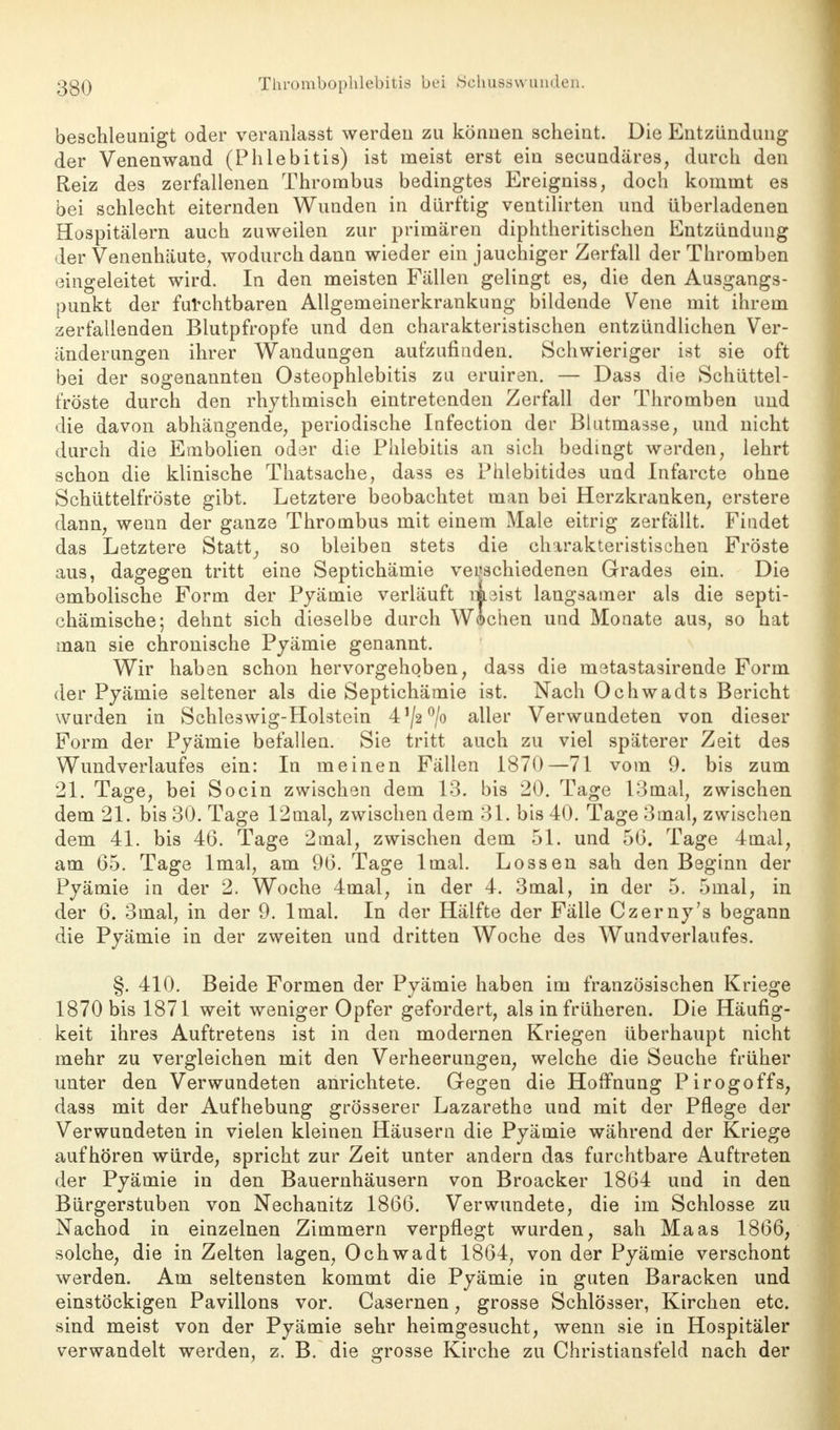 beschleunigt oder veranlasst werden zu können scheint. Die Entzündung der Venenwand (Phlebitis) ist nieist erst ein secundäres, durch den Reiz des zerfallenen Thrombus bedingtes Ereigniss, doch kommt es bei schlecht eiternden Wunden in dürftig ventilirten und überladenen Hospitälern auch zuweilen zur primären diphtheritischen Entzündung der Venenhäute, wodurch dann wieder ein jauchiger Zerfall der Thromben eingeleitet wird. In den meisten Fällen gelingt es, die den Ausgangs- punkt der furchtbaren Allgemeinerkrankung bildende Vene mit ihrem zerfallenden Blutpfropfe und den charakteristischen entzündlichen Ver- änderungen ihrer Wandungen aufzufinden. Schwieriger ist sie oft bei der sogenannten Osteophlebitis zu eruiren. — Dass die Schüttel- fröste durch den rhythmisch eintretenden Zerfall der Thromben und die davon abhängende, periodische Infection der Blutmasse, und nicht durch die Embolien oder die Phlebitis an sich bedingt werden, lehrt schon die klinische Thatsache, dass es Phlebitides und Infarcte ohne Schüttelfröste gibt. Letztere beobachtet man bei Herzkranken, erstere dann, wenn der ganze Thrombus mit einem Male eitrig zerfällt. Findet das Letztere Statt, so bleiben stets die charakteristischen Fröste aus, dagegen tritt eine Septichämie verschiedenen Grades ein. Die embolische Form der Pyämie verläuft meist langsamer als die septi- chämische; dehnt sich dieselbe durch Wichen und Monate aus, so hat man sie chronische Pyämie genannt. Wir haben schon hervorgehoben, dass die metastasirende Form der Pyämie seltener als die Septichämie ist. Nach Ochwadts Bericht wurden in Schleswig-Holstein 41/2°/o aller Verwundeten von dieser Form der Pyämie befallen. Sie tritt auch zu viel späterer Zeit des Wundverlaufes ein: In meinen Fällen 1870—71 vom 9. bis zum 21. Tage, bei Socin zwischen dem 13. bis 20. Tage 13mal, zwischen dem 21. bis 30. Tage 12mal, zwischen dem 31. bis 40. Tage 3mal, zwischen dem 41. bis 46. Tage 2mal, zwischen dem 51. und 56. Tage 4mal, am 65. Tage lmal, am 96. Tage lmal. Lossen sah den Beginn der Pyämie in der 2. Woche 4mal, in der 4. 3mal, in der 5. 5mal, in der 6. 3mal, in der 9. lmal. In der Hälfte der Fälle Czerny's begann die Pyämie in der zweiten und dritten Woche des Wundverlaufes. §. 410. Beide Formen der Pyämie haben im französischen Kriege 1870 bis 1871 weit weniger Opfer gefordert, als in früheren. Die Häufig- keit ihres Auftretens ist in den modernen Kriegen überhaupt nicht mehr zu vergleichen mit den Verheerungen, welche die Seuche früher unter den Verwundeten anrichtete. Gegen die Hoffnung Pirogoffs, dass mit der Aufhebung grösserer Lazarethe und mit der Pflege der Verwundeten in vielen kleinen Häusern die Pyämie während der Kriege aufhören würde, spricht zur Zeit unter andern das furchtbare Auftreten der Pyämie in den Bauernhäusern von Broacker 1864 und in den Bürgerstuben von Nechanitz 1866. Verwundete, die im Schlosse zu Nachod in einzelnen Zimmern verpflegt wurden, sah Maas 1866, solche, die in Zelten lagen, Ochwadt 1864, von der Pyämie verschont werden. Am seltensten kommt die Pyämie in guten Baracken und einstöckigen Pavillons vor. Casernen, grosse Schlösser, Kirchen etc. sind meist von der Pyämie sehr heimgesucht, wenn sie in Hospitäler verwandelt werden, z. B. die grosse Kirche zu Christiansfeld nach der