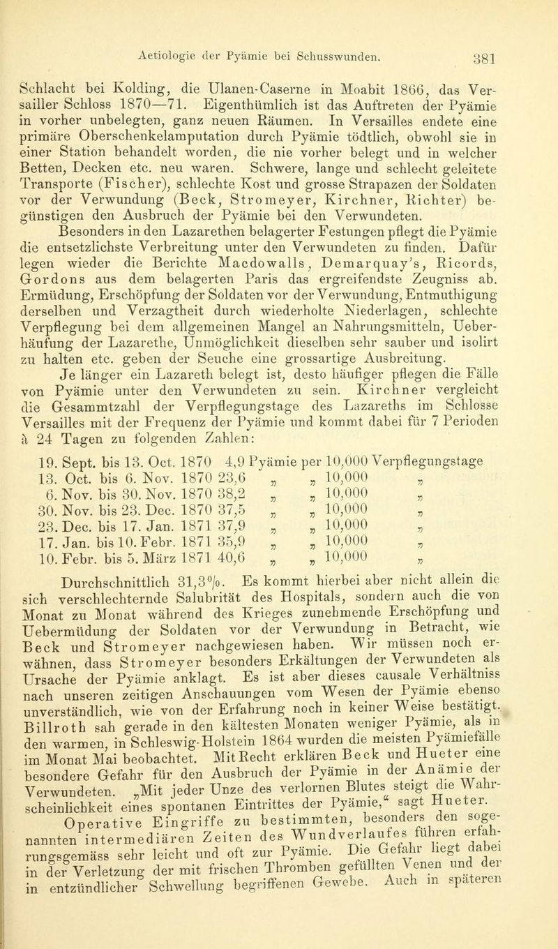 Schlacht bei Kolding, die Ulanen-Caserne in Moabit 1866, das Ver- sailler Schloss 1870—71. Eigentümlich ist das Auftreten der Pyämie in vorher unbelegten, ganz neuen Räumen. In Versailles endete eine primäre Oberschenkelamputation durch Pyämie tödtlich, obwohl sie in einer Station behandelt worden, die nie vorher belegt und in welcher Betten, Decken etc. neu waren. Schwere, lange und schlecht geleitete Transporte (Fischer), schlechte Kost und grosse Strapazen der Soldaten vor der Verwundung (Beck, Stromeyer, Kirchner, Kichter) be- günstigen den Ausbruch der Pyämie bei den Verwundeten. Besonders in den Lazarethen belagerter Festungen pflegt die Pyämie die entsetzlichste Verbreitung unter den Verwundeten zu finden. Dafür legen wieder die Berichte Macdowalls, Demarquay's, Ricords, Gordons aus dem belagerten Paris das ergreifendste Zeugniss ab. Ermüdung, Erschöpfung der Soldaten vor der Verwundung, Entmuthigung derselben und Verzagtheit durch wiederholte Niederlagen, schlechte Verpflegung bei dem allgemeinen Mangel an Nahrungsmitteln, Ueber- häufung der Lazarethe, Unmöglichkeit dieselben sehr sauber und isolirt zu halten etc. geben der Seuche eine grossartige Ausbreitung. Je länger ein Lazareth belegt ist, desto häufiger pflegen die Fälle von Pyämie unter den Verwundeten zu sein. Kirchner vergleicht die Gesammtzahl der Verpflegungstage des Lazareths im Schlosse Versailles mit der Frequenz der Pyämie und kommt dabei für 7 Perioden ä 24 Tagen zu folgenden Zahlen: 19. Sept. bis 13. Oct. 1870 4,9 Pyämie per 10,000 Verpflegungstage 13. Oct. bis 6. Nov. 1870 23;6 „ , 10,000 „ 6. Nov. bis 30. Nov. 1870 38,2 „ „ 10,000 „ 30. Nov. bis 23. Dec. 1870 37,5 „ „ 10,000 23.Dec. bis 17. Jan. 1871 37,9 „ „ 10,000 „ 17. Jan. bis 10. Febr. 1871 35,9 „ „ 10,000 „ 10. Febr. bis 5. März 1871 40,6 „ „ 10,000 Durchschnittlich 31,3°/o. Es kommt hierbei aber nicht allein die sich verschlechternde Salubrität des Hospitals, sondern auch die von Monat zu Monat während des Krieges zunehmende Erschöpfung und Uebermüdung der Soldaten vor der Verwundung in Betracht, wie Beck und Stromeyer nachgewiesen haben. Wir müssen noch er- wähnen, dass Stromeyer besonders Erkältungen der Verwundeten als Ursache der Pyämie anklagt. Es ist aber dieses causale Verhältmss nach unseren zeitigen Anschauungen vom Wesen der Pyämie ebenso unverständlich, wie von der Erfahrung noch in keiner Weise bestätigt. Billroth sah gerade in den kältesten Monaten weniger Pyämie, als m den warmen, in Schleswig-Holstein 1864 wurden die meisten Pyämiefalle im Monat Mai beobachtet. MitRecht erklären Beck und Hueter eine besondere Gefahr für den Ausbruch der Pyämie in der Anämie der Verwundeten. „Mit jeder Unze des verlornen Blutes steigt die Wahr- scheinlichkeit eines spontanen Eintrittes der Pyämie, sagt Hueter. Operative Eingriffe zu bestimmten, besonders den soge- nannten intermediären Zeiten des Wun d verlauf es führen erfah- rungsgemäss sehr leicht und oft zur Pyämie. Die Gefahr hegt; dabe in der Verletzung der mit frischen Thromben gefüllten Venen und dei in entzündlicher Schwellung begriffenen Gewebe. Auch m spateren