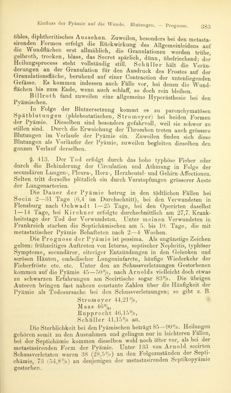 übles, diphtherisches Aussehen. Zuweilen, besonders bei den metasta- sirenden Formen erfolgt die Rückwirkung des Allgeineinleidens auf die Wundnachen erst allmählich, die Granulationen werden trübe gelbroth, trocken, blass, das Secret spärlich, dünn, übelriechend- der Heilungsprocess steht vollständig still. Schüller hält die Verän- derungen an der Granulation für den Ausdruck des Frostes auf der Granulationsfläche, beruhend auf einer Contraction der untenliegenden Gefässe. # Es kommen indessen auch Fälle vor, bei denen die Wund- flächen bis zum Ende, wenn auch schlaff, so doch rein bleiben. Billroth fand zuweilen eine allgemeine Hyperästhesie bei den Pyämischen. In Folge der ßlutzersetzung kommt es zu parenchymatösen Spätblutungen (phlebostatischen, Stromeyer) bei beiden Formen der Pyämie. Dieselben sind besonders gefahrvoll, weil sie schwer zu stillen sind. Durch die Erweichung der Thromben treten auch grössere Blutungen im Verlaufe der Pyämie ein. Zuweilen finden sich diese Blutungen als Vorläufer der Pyämie, zuweilen begleiten dieselben den ganzen Verlauf derselben. §. 413. Der Tod erfolgt durch das hohe typhöse Fieber oder durch die Behinderung der Circulation und Athmung in Folge der secundären Lungen-, Pleura-, Herz-, Herzbeutel- und Gehirn-AfFectionen. Selten tritt derselbe plötzlich ein durch Verstopfungen grösserer Aeste der Lungenarterien. Die Dauer der Pyämie betrug in den tödtlichen Fällen bei So ein 2—31 Tage (6,4 im Durchschnitt), bei den Verwundeten in Flensburg nach Ochwadt 1—25 Tage, bei den Operirten daselbst 1 —14 Tage, bei Kirchner erfolgte durchschnittlich am 27,7. Krank- heitstage der Tod der Verwundeten. Unter meinen Verwundeten in Frankreich starben die Septichämischen am 5. bis 10. Tage, die mit metastatischer Pyämie Behafteten nach 2—4 Wochen. Die Prognose der Pyämie ist pessima. Als ungünstige Zeichen gelten: frühzeitiges Auftreten von Icterus, septischer Nephritis, typhöser Symptome, secundärer, eiteriger Entzündungen in den Gelenken und serösen Häuten, embolischer Lungeninfarcte, häufige Wiederkehr der Fieberfröste etc. etc. Unter den an Schussverletzungen Gestorbenen kommen auf die Pyämie 45 — 50°/o, nach Arnolds vielleicht doch etwas zu schwarzen Erfahrungen am Secirtische sogar 83°/o. Die übrigen Autoren bringen fast nahezu constante Zahlen über die Häufigkeit der Pyämie als Todesursache bei den Schussverletzungen; so gibt z. B. Stromeyer 44,21 °/o, Maas 46°/0, Rupprecht 46,15°/o, Schüller 41,15°/o an. Die Sterblichkeit bei den Pyämischen beträgt 85—90 °/o. Heilungen gehören somit zu den Ausnahmen und gelingen nur in leichteren Fällen, bei der Septichämie kommen dieselben wohl noch öfter vor, als bei der metastasirenden Form der Pyämie. Unter 133 von Arnold secirten Schussverletzten waren 38 (28,5°/o) an den Folgezuständen der Septi- chämie, 73 (54,8» an denjenigen der metastasirenden Septikopyämie gestorben.