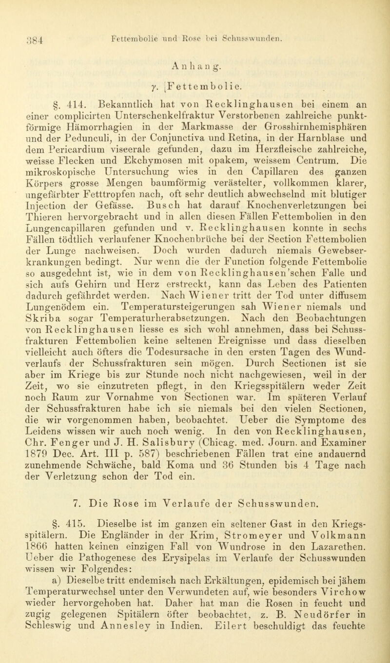 Fettembolie und Rose bei Schusswunden. A n h a n g. y. [Fettembolie. §. 414. Bekanntlich hat von Recklinghausen bei einem an einer complicirten Unterschenkelfraktur Verstorbenen zahlreiche punkt- förmige Hämorrhagien in der Markmasse der Grosshirnhemisphären und der Pedunculi; in der Conjunctiva und Retina, in der Harnblase und dem Pericardium viscerale gefunden, dazu im Herzfleische zahlreiche, weisse Flecken und Ekchymosen mit opakem, weissem Centrum. Die mikroskopische Untersuchung wies in den Capillaren des ganzen Körpers grosse Mengen baumförmig verästelter, vollkommen klarer, ungefärbter Fetttropfen nach, oft sehr deutlich abwechselnd mit blutiger Injection der Gefässe. Busch hat darauf Knochenverletzungen bei Thieren hervorgebracht und in allen diesen Fällen Fettembolien in den Lungencapillaren gefunden und v. Recklinghausen konnte in sechs Fällen tödtlich verlaufener Knochenbrüche bei der Section Fettembolien der Lunge nachweisen. Doch wurden dadurch niemals Gewebser- krankungen bedingt. Nur wenn die der Function folgende Fettembolie so ausgedehnt ist, wie in dem von Recklinghausen'sehen Falle und sich aufs Gehirn und Herz erstreckt, kann das Leben des Patienten dadurch gefährdet werden. Nach Wiener tritt der Tod unter diffusem Lungenödem ein. Temperatursteigerungen sah Wiener niemals und Skriba sogar Temperaturherabsetzungen. Nach den Beobachtungen von Recklinghausen Hesse es sich wohl annehmen, dass bei Schuss- frakturen Fettembolien keine seltenen Ereignisse und dass dieselben vielleicht auch öfters die Todesursache in den ersten Tagen des Wund- verlaufs der Schussfrakturen sein mögen. Durch Sectionen ist sie aber im Kriege bis zur Stunde noch nicht nachgewiesen, weil in der Zeit, wo sie einzutreten pflegt, in den Kriegsspitälern weder Zeit noch Raum zur Vornahme von Sectionen war. Im späteren Verlauf der Schussfrakturen habe ich sie niemals bei den vielen Sectionen, die wir vorgenommen haben, beobachtet. Ueber die Symptome des Leidens wissen wir auch noch wenig. In den von Recklinghausen, Chr. Fenger und J. H. Salisbury (Chicag. med. Journ. and Examiner 1879 Dec. Art. III p. 587) beschriebenen Fällen trat eine andauernd zunehmende Schwäche, bald Koma und 36 Stunden bis 4 Tage nach der Verletzung schon der Tod ein. 7. Die Rose im Verlaufe der Schusswunden. §. 415. Dieselbe ist im ganzen ein seltener Gast in den Kriegs- spitälern. Die Engländer in der Krim, Stromeyer und Volkmann 1866 hatten keinen einzigen Fall von WTundrose in den Lazarethen. Ueber die Pathogenese des Erysipelas im Verlaufe der Schusswunden wissen wir Folgendes: a) Dieselbetritt endemisch nach Erkältungen, epidemisch bei jähem Temperaturwechsel unter den Verwundeten auf, wie besonders Virchow wieder hervorgehoben hat. Daher hat man die Rosen in feucht und zugig gelegenen Spitälern öfter beobachtet, z. B. Neudörfer in Schleswig und Annesley in Indien. Eilert beschuldigt das feuchte