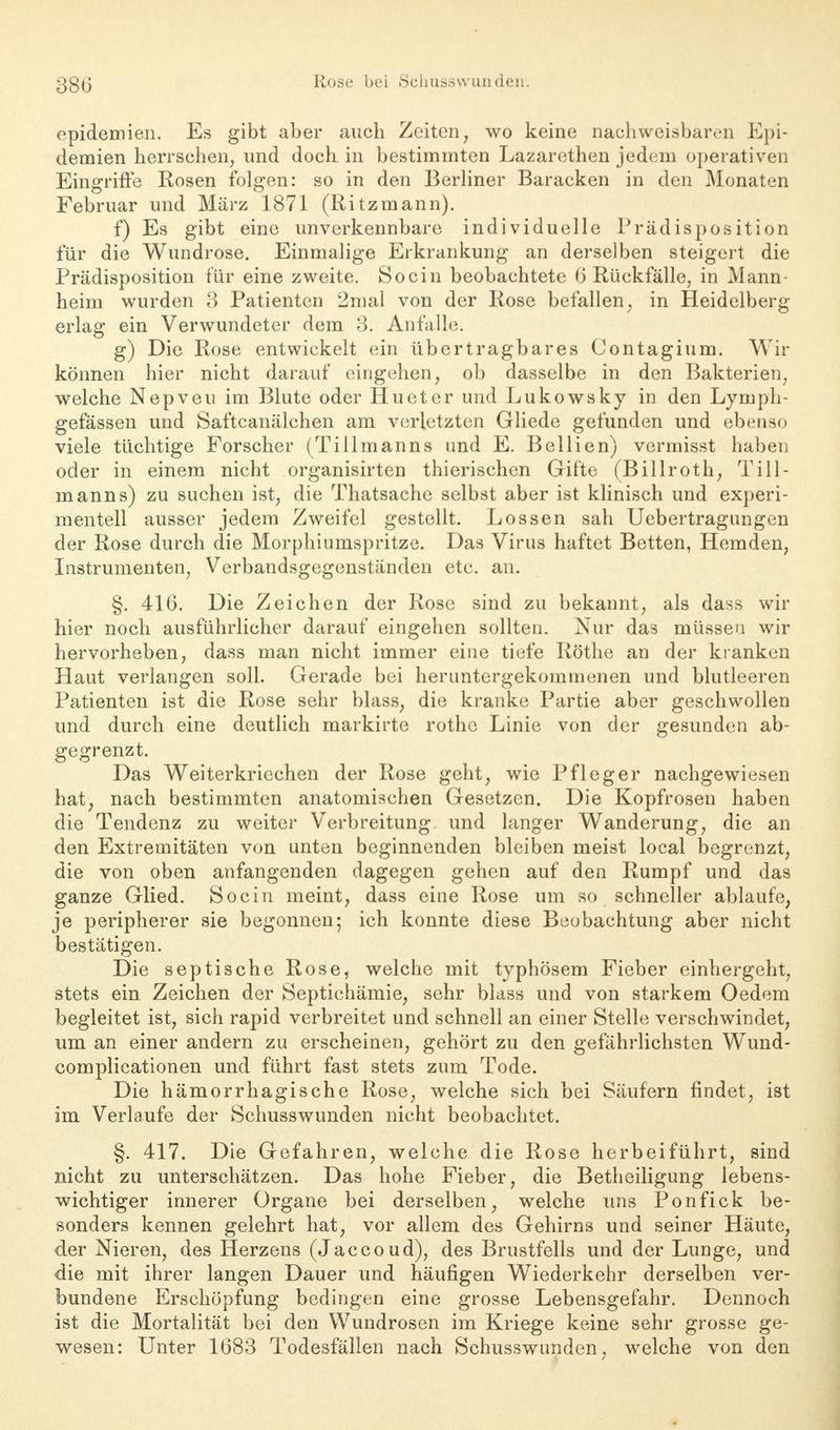 epidemien. Es gibt aber auch Zeiten, wo keine nachweisbaren Epi- demien herrschen, und doch in bestimmten Lazarethen jedem operativen Eingriffe Rosen folgen: so in den Berliner Baracken in den Monaten Februar und März 1871 (Ritzmann). f) Es gibt eine unverkennbare individuelle Prädisposition für die Wundrose. Einmalige Erkrankung an derselben steigert die Prädisposition für eine zweite. Socin beobachtete 6 Rückfälle, in Mann- heim wurden 3 Patienten 2mal von der Rose befallen, in Heidelberg erlag ein Verwundeter dem 3. Anfalle. g) Die Rose entwickelt ein übertragbares Contagium. Wir können hier nicht darauf eingehen, ob dasselbe in den Bakterien, welche Nepveu im Blute oder Hueter und Lukowsky in den Lymph- gefässen und Saftcanälchen am verletzten Gliede gefunden und ebenso viele tüchtige Forscher (Tillmanns und E. Bellien) vermisst haben oder in einem nicht organisirten thierischen Gifte (Billroth, Till- manns) zu suchen ist, die Thatsache selbst aber ist klinisch und experi- mentell ausser jedem Zweifel gestellt. Lossen sah Uebertragungen der Rose durch die Morphiumspritze. Das Virus haftet Betten, Hemden, Instrumenten, Verbandsgegenständen etc. an. §. 416. Die Zeichen der Rose sind zu bekannt, als dass wir hier noch ausführlicher darauf eingehen sollten. Nur das müssen wir hervorheben, dass man nicht immer eine tiefe Rothe an der kranken Haut verlangen soll. Gerade bei heruntergekommenen und blutleeren Patienten ist die Rose sehr blass, die kranke Partie aber geschwollen und durch eine deutlich markirte rothe Linie von der gesunden ab- gegrenzt. Das Weiterkriechen der Rose geht, wie Pfleger nachgewiesen hat, nach bestimmten anatomischen Gesetzen. Die Kopfrosen haben die Tendenz zu weiter Verbreitung und langer Wanderung, die an den Extremitäten von unten beginnenden bleiben meist local begrenzt, die von oben anfangenden dagegen gehen auf den Rumpf und das ganze Glied. Socin meint, dass eine Rose um so schneller ablaufe, je peripherer sie begonnen; ich konnte diese Beobachtung aber nicht bestätigen. Die septische Rose, welche mit typhösem Fieber einhergeht, stets ein Zeichen der Septichämie, sehr blass und von starkem Oedem begleitet ist, sich rapid verbreitet und schnell an einer Stelle verschwindet, um an einer andern zu erscheinen, gehört zu den gefahrlichsten Wund- complicationen und führt fast stets zum Tode. Die hämorrhagische Rose, welche sich bei Säufern findet, ist im Verlaufe der Schusswunden nicht beobachtet. §. 417. Die Gefahren, welche die Rose herbeiführt, sind nicht zu unterschätzen. Das hohe Fieber, die Betheiligung lebens- wichtiger innerer Organe bei derselben, welche uns Ponfick be- sonders kennen gelehrt hat, vor allem des Gehirns und seiner Häute, der Nieren, des Herzens (Jaccoud), des Brustfells und der Lunge, und die mit ihrer langen Dauer und häufigen Wiederkehr derselben ver- bundene Erschöpfung bedingen eine grosse Lebensgefahr. Dennoch ist die Mortalität bei den Wundrosen im Kriege keine sehr grosse ge- wesen: Unter 1683 Todesfällen nach Schusswimden, welche von den