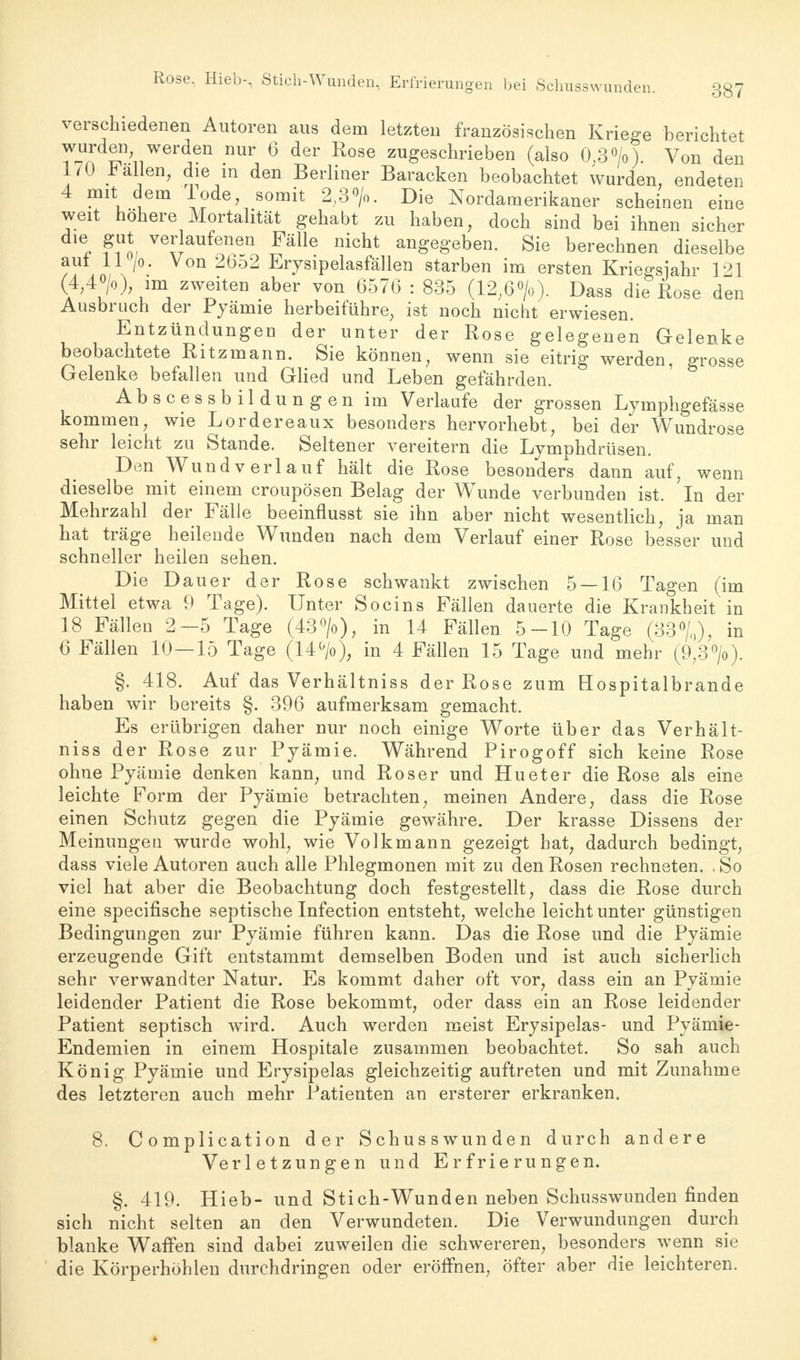 verschiedenen Autoren aus dem letzten französischen Kriege berichtet wurden werden nur 6 der Rose zugeschrieben (also 0,3°/o). Von den 1/0 fallen, die m den Berliner Baracken beobachtet wurden, endeten 4 mit dem lode, somit 2,3°/o. Die Nordamerikaner scheinen eine weit höhere Mortalität gehabt zu haben, doch sind bei ihnen sicher die gut verlaufenen Fälle nicht angegeben. Sie berechnen dieselbe ^Ail J0' Erysipelasfällen starben im ersten Kriegsiahr 121 (4,4>), im zweiten aber von 6576 : 835 (12,6°/o). Dass die Rose den Ausbruch der Pyämie herbeiführe, ist noch nicht erwiesen. Entzündungen der unter der Rose gelegenen Gelenke beobachtete Ritz mann. Sie können, wenn sie eitrig werden, grosse Gelenke befallen und Glied und Leben gefährden. Abscessbildungen im Verlaufe der grossen Lymphgefässe kommen, wie Lordereaux besonders hervorhebt, bei der Wundrose sehr leicht zu Stande. Seltener vereitern die Lymphdrüsen Den W undverlauf hält die Rose besonders dann auf, wenn dieselbe mit einem croupösen Belag der Wunde verbunden ist. In der Mehrzahl der Fälle beeinflusst sie ihn aber nicht wesentlich, ja man hat träge heilende Wunden nach dem Verlauf einer Rose besser und schneller heilen sehen. Die D au er der Rose schwankt zwischen 5 —16 Tagen (im Mittel etwa 9 Tage). Unter So eins Fällen dauerte die Krankheit in 18 Fällen 2-5 Tage (43°/o), in 14 Fällen 5-10 Tage (33°/0), in 6 Fällen 10 — 15 Tage (14%), in 4 Fällen 15 Tage und mehr (9,3°/o). §. 418. Auf das Verhältniss der Rose zum Hospitalbrande haben wir bereits §. 396 aufmerksam gemacht. Es erübrigen daher nur noch einige Worte über das Verhält- niss der Rose zur Pyämie. Während Pirogoff sich keine Rose ohne Pyämie denken kann, und Roser und Hu et er die Rose als eine leichte Form der Pyämie betrachten, meinen Andere, dass die Rose einen Schutz gegen die Pyämie gewähre. Der krasse Dissens der Meinungen wurde wohl, wie Volkmann gezeigt hat, dadurch bedingt, dass viele Autoren auch alle Phlegmonen mit zu den Rosen rechneten. . So viel hat aber die Beobachtung doch festgestellt, dass die Rose durch eine speeifische septische Infection entsteht, welche leicht unter günstigen Bedingungen zur Pyämie führen kann. Das die Rose und die Pyämie erzeugende Gift entstammt demselben Boden und ist auch sicherlich sehr verwandter Natur. Es kommt daher oft vor, dass ein an Pyämie leidender Patient die Rose bekommt, oder dass ein an Rose leidender Patient septisch wird. Auch werden meist Erysipelas- und Pyämie- Endemien in einem Hospitale zusammen beobachtet. So sah auch König Pyämie und Erysipelas gleichzeitig auftreten und mit Zunahme des letzteren auch mehr Patienten an ersterer erkranken. 8. Complication der Schusswunden durch andere Verletzungen und Erfrierungen. §. 419. Hieb- und Stich-Wunden neben Schusswunden finden sich nicht selten an den Verwundeten. Die Verwundungen durch blanke Waffen sind dabei zuweilen die schwereren, besonders wenn sie die Körperhöhlen durchdringen oder eröffnen, öfter aber die leichteren.