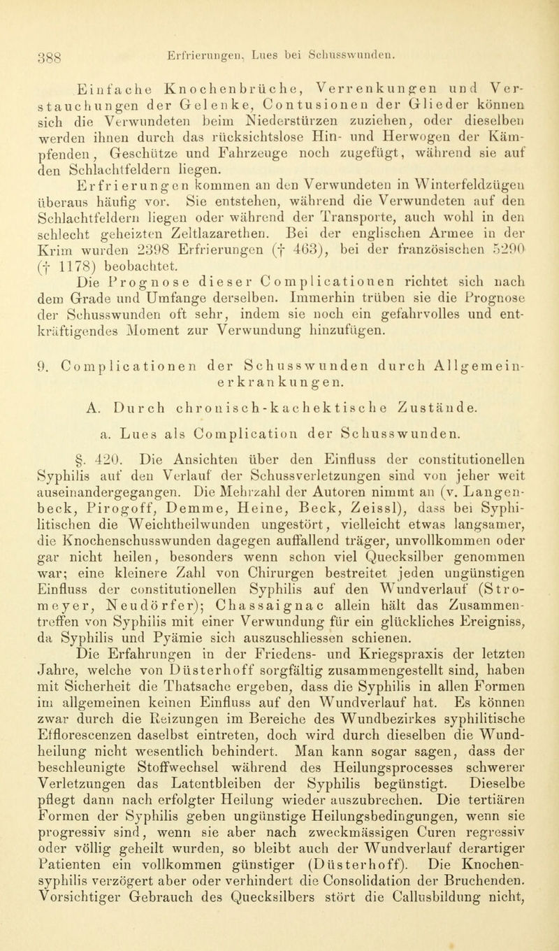 Einfache Knochenbrüche, Verrenkungen und Ver- stauchungen der Gelenke, Contusionen der Glieder können sich die Verwundeten beim Niederstürzen zuziehen, oder dieselben werden ihnen durch das rücksichtslose Hin- und Herwogen der Käm- pfenden; Geschütze und Fahrzeuge noch zugefügt, während sie auf den Schlachtfeldern liegen. Erfrierungen kommen an den Verwundeten in Winterfeldzügen überaus häufig vor. Sie entstehen, während die Verwundeten auf den Schlachtfeldern liegen oder während der Transporte, auch wohl in den schlecht geheizten Zeltlazarethen. Bei der englischen Armee in der Krim wurden 2398 Erfrierungen (f 463), bei der französischen 5200 (f 1178) beobachtet. Die Prognose dieser Complicationen richtet sich nach dem Grade und Umfange derselben. Immerhin trüben sie die Prognose der Schusswunden oft sehr, indem sie noch ein gefahrvolles und ent- kräftigendes Moment zur Verwundung hinzufügen. 9. Complicationen der Schusswunden durch Allgemein- erkrankungen. A. Durch chronisch-kachektische Zustände. a. Lues als Complication der Schusswunden. §. 420. Die Ansichten über den Einfluss der constitutionellen Syphilis auf den Verlauf der Schussverletzungen sind von jeher weit auseinandergegangen. Die Mehrzahl der Autoren nimmt an (v. Langen- beck, Pirogoff, Demme, Heine, Beck, Zeissl), dass bei Syphi- litischen die Weichtheilwunden ungestört, vielleicht etwas langsamer, die Knochenschusswunden dagegen auffallend träger, unvollkommen oder gar nicht heilen, besonders wenn schon viel Quecksilber genommen war; eine kleinere Zahl von Chirurgen bestreitet jeden ungünstigen Einfluss der constitutionellen Syphilis auf den Wundverlauf (Stro- meyer, Neudörfer); Chassaignac allein hält das Zusammen- treffen von Syphilis mit einer Verwundung für ein glückliches Ereigniss, da Syphilis und Pyämie sich auszuschliessen schienen. Die Erfahrungen in der Friedens- und Kriegspraxis der letzten Jahre, welche von Düsterhoff sorgfältig zusammengestellt sind, haben mit Sicherheit die Thatsache ergeben; dass die Syphilis in allen Formen im allgemeinen keinen Einfluss auf den Wundverlauf hat. Es können zwar durch die Reizungen im Bereiche des Wundbezirkes syphilitische Efflorescenzen daselbst eintreten, doch wird durch dieselben die Wund- heilung nicht wesentlich behindert. Man kann sogar sagen, dass der beschleunigte Stoffwechsel während des Heilungsprocesses schwerer Verletzungen das Latentbleiben der Syphilis begünstigt. Dieselbe pflegt dann nach erfolgter Heilung wieder auszubrechen. Die tertiären Formen der Syphilis geben ungünstige Heilungsbedingungen, wenn sie progressiv sind, wenn sie aber nach zweckmässigen Curen regressiv oder völlig geheilt wurden, so bleibt auch der Wundverlauf derartiger Patienten ein vollkommen günstiger (Düsterhoff). Die Knochen- syphilis verzögert aber oder verhindert die Consolidation der Bruchenden. Vorsichtiger Gebrauch des Quecksilbers stört die Callusbildung nicht,
