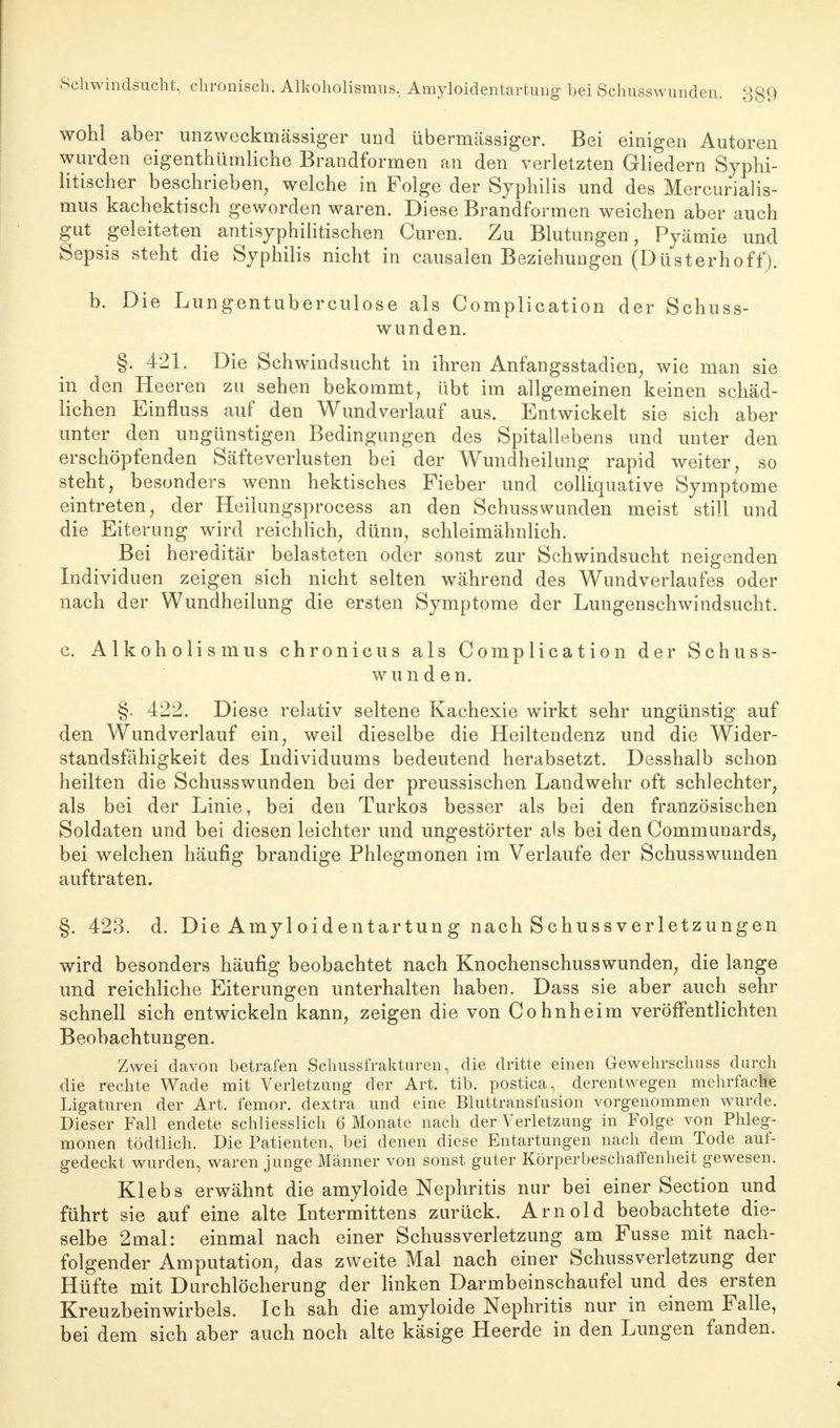 Schwindsucht, chronisch. Alkoholismus, Amyloidentartung bei Schusswund< wohl aber unzweckmässiger und übermässiger. Bei einigen Autoren wurden eigentümliche Brandformen an den verletzten Gliedern Syphi- litischer beschrieben, welche in Folge der Syphilis und des Mercurialis- mus kachektisch geworden waren. Diese Brandformen weichen aber auch gut geleiteten antisyphilitischen Curen. Zu Blutungen, Pyämie und Sepsis steht die Syphilis nicht in causalen Beziehungen (Düsterhoff). b. Die Lungentuberculose als Complication der Schuss- wunden. §. 421. Die Schwindsucht in ihren Anfangsstadien, wie man sie in den Heeren zu sehen bekommt, übt im allgemeinen keinen schäd- lichen Einfluss auf den Wundverlauf aus. Entwickelt sie sich aber unter den ungünstigen Bedingungen des Spitallebens und unter den erschöpfenden Säfteverlusten bei der Wundheilung rapid weiter, so steht, besonders wenn hektisches Fieber und colliquative Symptome eintreten, der Heilungsprocess an den Schusswunden meist still und die Eiterung wird reichlich, dünn, schleimähnlich. Bei hereditär belasteten oder sonst zur Schwindsucht neigenden Individuen zeigen sich nicht selten während des Wundverlaufes oder nach der Wundheilung die ersten Symptome der Lungenschwindsucht. c. Alkoholismus chronicus als Complication der Schuss- wunden. §. 422. Diese relativ seltene Kachexie wirkt sehr ungünstig auf den Wundverlauf ein, weil dieselbe die Heiltendenz und die Wider- standsfähigkeit des Individuums bedeutend herabsetzt. Desshalb schon heilten die Schusswunden bei der preussischen Landwehr oft schlechter, als bei der Linie, bei den Turkos besser als bei den französischen Soldaten und bei diesen leichter und ungestörter als bei den Communards, bei welchen häufig brandige Phlegmonen im Verlaufe der Schusswunden auftraten. §. 423. d. Die Amyloidentartung nach Schussverletzungen wird besonders häufig beobachtet nach Knochenschusswunden, die lange und reichliche Eiterungen unterhalten haben. Dass sie aber auch sehr schnell sich entwickeln kann, zeigen die von Cohnheim veröffentlichten Beobachtungen. Zwei davon betrafen Schussfrakturen, die dritte einen Gewehrschuss durch die rechte Wade mit Verletzung der Art. tib. postica, derentwegen mehrfache Ligaturen der Art. femor. dextra und eine Bluttransfusion vorgenommen wurde. Dieser Fall endete schliesslich 6 Monate nach der Verletzung in Folge von Phleg- monen tödtlich. Die Patienten, bei denen diese Entartungen nach dem Tode auf- gedeckt wurden, waren junge Männer von sonst guter Körperbeschaffenheit gewesen. Klebs erwähnt die amyloide Nephritis nur bei einer Section und führt sie auf eine alte Intermittens zurück. Arnold beobachtete die- selbe 2mal: einmal nach einer Schussverletzung am Fusse mit nach- folgender Amputation, das zweite Mal nach einer Schussverletzung der Hüfte mit Durchlöcherung der linken Darmbeinschaufel und des ersten Kreuzbeinwirbels. Ich sah die amyloide Nephritis nur in einem Falle, bei dem sich aber auch noch alte käsige Heerde in den Lungen fanden.