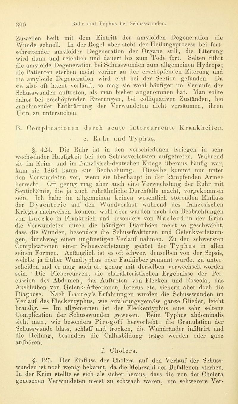 Zuweilen heilt mit dem Eintritt der amyloiden Degeneration die Wunde schnell. In der Regel aber steht der Heilungsprocess bei fort- schreitender amyloider Degeneration der Organe still, die Eiterung wird dünn und reichlich und dauert bis zum Tode fort. Selten führt die amyloide Degeneration bei Schusswunden zum allgemeinen Hydrops; die Patienten sterben meist vorher an der erschöpfenden Eiterung und die amyloide Degeneration wird erst bei der Section gefunden. Da sie also oft latent verläuft, so mag sie wohl häufiger im Verlaufe der Schusswunden auftreten, als man bisher angenommen hat. Man sollte daher bei erschöpfenden Eiterungen, bei colliquativen Zuständen, bei zunehmender Entkräftung der Verwundeten nicht versäumen, ihren Urin zu untersuchen. B. Complicationen durch acute intercurrente Krankheiten. e. Ruhr und Typhus. §. 424. Die Ruhr ist in den verschiedenen Kriegen in sehr wechselnder Häufigkeit bei den Schussverletzten aufgetreten. Während sie im Krim- und im französisch-deutschen Kriege überaus häufig war, kam sie 1864 kaum zur Beobachtung. Dieselbe kommt nur unter den Verwundeten vor, wenn sie überhaupt in der kämpfenden Armee herrscht. Oft genug mag aber auch eine Verwechslung der Ruhr mit Septichämie, die ja auch ruhrähnliche Durchfälle macht, vorgekommen sein. Ich habe im allgemeinen keinen wesentlich störenden Einfluss der Dysenterie auf den Wundverlauf während des französischen Krieges nachweisen können,, wohl aber wurden nach den Beobachtungen von Luecke in Frankreich und besonders von Macleod in der Krim die Verwundeten durch die häufigen Diarrhöen meist so geschwächt, dass die Wunden, besonders die Schussfrakturen und Gelenkverletzun- gen, durchweg einen ungünstigen Verlauf nahmen. Zu den schwersten Complicationen einer SchussVerletzung gehört der Typhus in allen seinen Formen. Anfänglich ist es oft schwer, denselben von der Sepsis, weiche ja früher Wundtyphus oder Faulfieber genannt wurde, zu unter- scheiden und er mag auch oft genug mit derselben verwechselt worden sein. Die Fiebercurven, die charakteristischen Ergebnisse der Per- cussion des Abdomen, das Auftreten von Flecken und Roseola, das Ausbleiben von Gelenk-Affectionen, Icterus etc. sichern aber doch die Diagnose. Nach Larrey's Erfahrungen wurden die Schusswunden im Verlauf des Fleckentyphus, wie erfahrungsgemäss ganze Glieder, leicht brandig. — Im allgemeinen ist der Fleckentyphus eine sehr seltene Complication der Schusswunden gewesen. Beim Typhus abdominalis sieht man, wie besonders Pirogoff hervorhebt, die Granulation der Schusswunde blass, schlaff und trocken, die Wundränder infiltrirt und die Heilung, besonders die Callusbildung träge werden oder ganz aufhören. f. Cholera. §. 425. Der Einfluss der Cholera auf den Verlauf der Schuss- wunden ist noch wenig bekannt, da die Mehrzahl der Befallenen sterben. In der Krim stellte es sich als sicher heraus, dass die von der Cholera genesenen Verwundeten meist zu schwach waren, um schwerere Ver-