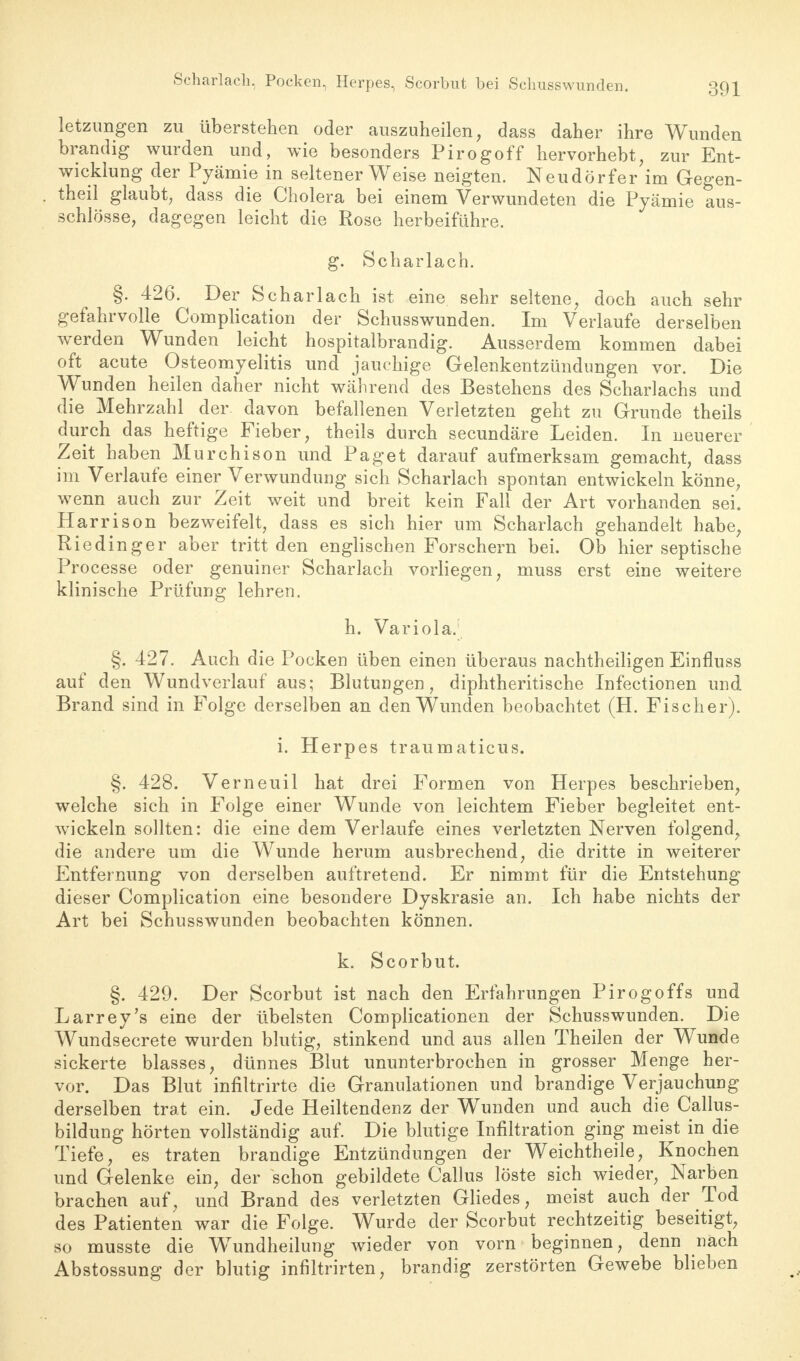 Scharlach, Pocken, Herpes, Scorbut bei Sclmsswunden. letzimgen zu überstehen oder auszuheilen, dass daher ihre Wunden brandig wurden und, wie besonders Pirogoff hervorhebt, zur Ent- wicklung der Pyämie in seltener Weise neigten. Neudörfer im Gegen- theil glaubt, dass die Cholera bei einem Verwundeten die Pyämie aus- schlösse, dagegen leicht die Rose herbeiführe. g. Scharlach. §. 426. Der Scharlach ist eine sehr seltene, doch auch sehr gefahrvolle Complication der Schusswunden. Im Verlaufe derselben werden Wunden leicht hospitalbrandig. Ausserdem kommen dabei oft acute Osteomyelitis und jauchige Gelenkentzündungen vor. Die Wunden heilen daher nicht während des Bestehens des Scharlachs und die Mehrzahl der. davon befallenen Verletzten geht zu Grunde theils durch das heftige Fieber, theils durch secundäre Leiden. In neuerer Zeit haben Murchison und Paget darauf aufmerksam gemacht, dass im Verlaufe einer Verwundung sich Scharlach spontan entwickeln könne, wenn auch zur Zeit weit und breit kein Fall der Art vorhanden sei. Har rison bezweifelt, dass es sich hier um Scharlach gehandelt habe Riedinger aber tritt den englischen Forschern bei. Ob hier septische Processe oder genuiner Scharlach vorliegen, muss erst eine weitere klinische Prüfung lehren. h. Variola; §. 427. Auch die Pocken üben einen überaus nachtheiligen Einfluss auf den Wundverlauf aus; Blutungen, diphtherische Infectionen und Brand sind in Folge derselben an den Wunden beobachtet (H. Fischer). i. Herpes traumaticus. §. 428. Verneuil hat drei Formen von Herpes beschrieben, welche sich in Folge einer Wunde von leichtem Fieber begleitet ent- wickeln sollten: die eine dem Verlaufe eines verletzten Nerven folgend, die andere um die Wunde herum ausbrechend, die dritte in weiterer Entfernung von derselben auftretend. Er nimmt für die Entstehung dieser Complication eine besondere Dyskrasie an. Ich habe nichts der Art bei Schusswunden beobachten können. k. Scorbut. §. 429. Der Scorbut ist nach den Erfahrungen Pirogoffs und Larrey's eine der übelsten Complicationen der Schusswunden. Die Wundsecrete wurden blutig, stinkend und aus allen Theilen der Wunde sickerte blasses, dünnes Blut ununterbrochen in grosser Menge her- vor. Das Blut infiltrirte die Granulationen und brandige Verjauchung derselben trat ein. Jede Heiltendenz der Wunden und auch die Callus- bildung hörten vollständig auf. Die blutige Infiltration ging meist in die Tiefe, es traten brandige Entzündungen der Weichtheile, Knochen und Gelenke ein, der schon gebildete Gallus löste sich wieder, Narben brachen auf, und Brand des verletzten Gliedes, meist auch der Tod des Patienten war die Folge. Wurde der Scorbut rechtzeitig beseitigt, so musste die Wundheilung wieder von vorn beginnen, denn nach Abstossung der blutig infiltrirten, brandig zerstörten Gewebe blieben