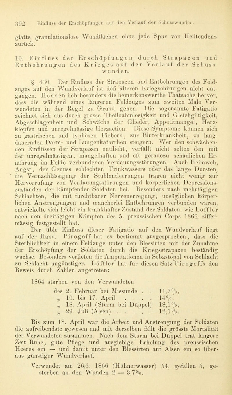 glatte granulationslose Wundflächen ohne jede Spar von Heiltendenz zurück. 10. Einfluss der Erschöpfungen durch Strapazen und Entbehrungen des Krieges auf den Verlauf der Schuss- w u nd en. §. 430. Der Einfluss der Strapazen und Entbehrungen des Feld- zuges auf den Wundverlauf ist den älteren Kriegschirurgen nicht ent- gangen. Hennen hob besonders die bemerkenswerthe Thatsache hervor, dass die während eines längeren Feldzuges zum zweiten Male Ver- wundeten in der Regel zu Grund gehen. Die sogenannte Fatigatio zeichnet sich aus durch grosse Theilnahrnlosigkeit und Gleichgiltigkeit, Abgeschlagenheit und Schwäche der Glieder, Appetitmangel, Herz- klopfen und unregelmässige Herzaction. Diese Symptome können sich zu gastrischen und typhösen Fiebern, zur Bluterkrankheit, zu lang- dauernden Darm- und Lungenkatarrhen steigern. Wer den schwächen- den Einflüssen der Strapazen entflieht, verfällt nicht selten den mit der unregelmässigen, mangelhaften und oft geradezu schädlichen Er- nährung im Felde verbundenen Verdauungsstörungen. Auch Heimweh, Angst, der Genuss schlechten Trinkwassers oder das lange Dursten, die Vernachlässigung der Stuhlentleerungen tragen nicht wenig zur Hervorrufung von Verdauungsstörungen und körperlichen Depressions- zuständen der kämpfenden Soldaten bei. Besonders nach mehrtägigen Schlachten, die mit furchtbarer Nervenerregung, unsäglichen körper- lichen Anstrengungen und mancherlei Entbehrungen verbunden waren, entwickelte sich leicht ein krankhafter Zustand der Soldaten, wie Löfflor nach den dreitägigen Kämpfen des 5. preussischen Corps 1866 ziffer- mässig festgestellt hat. Der üble Einfluss dieser Fatigatio auf den Wundverlauf liegt auf der Hand. Pirogoff hat es bestimmt ausgesprochen, dass die Sterblichkeit in einem Feldzuge unter den Blessirten mit der Zunahme der Erschöpfung der Soldaten durch die Kriegsstrapazen beständig wachse. Besonders verliefen die Amputationen in Sebastopol von Schlacht zu Schlacht ungünstiger. Löffler hat für diesen Satz Pirogoffs den Beweis durch Zahlen angetreten: 1864 starben von den Verwundeten des 2. Februar bei Missunde . . ll,7°/o, „ 10. bis 17. April .... 14°/o, „ 18. April (Sturm bei Düppel) 18,1 °/o, „ 29. Juli (Alsen) 12,1 °/o. Bis zum 18. April war die Arbeit und Anstrengung der Soldaten die aufreibendste gewesen und mit derselben fällt die grösste Mortalität der Verwundeten zusammen. Nach dem Sturm bei Düppel trat längere Zeit Ruhe, gute Pflege und ausgiebige Erholung des preussischen Heeres ein — und damit unter den Blessirten auf Alsen ein so über- aus günstiger Wundverlauf. Verwundet am 26/6. 1866 (Hühnerwasser) 54, gefallen 5, ge- storben an den Wunden 2 — 3 7°/o.