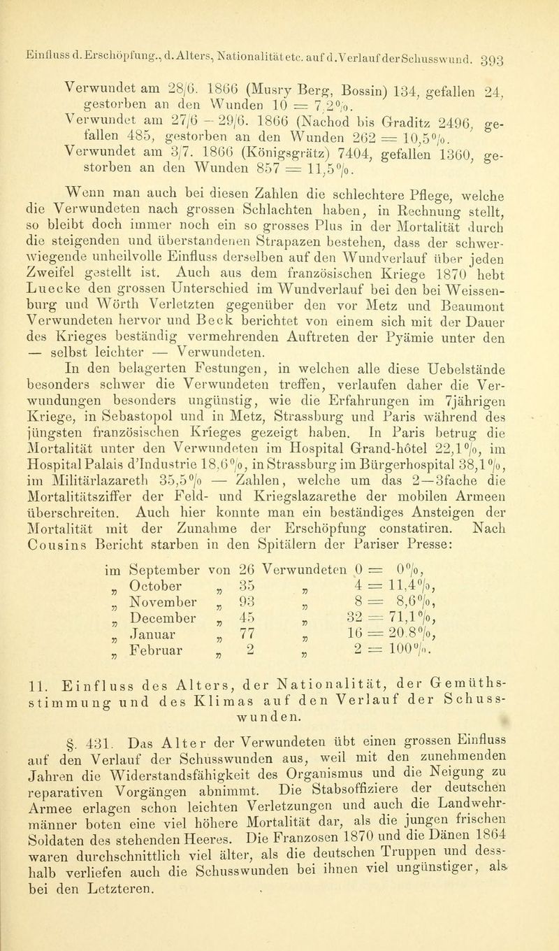 Verwundet am 28/6. 1866 (Musry Berg, Bossin) 134, gefallen 24, gestorben an den Wunden 10 = 7.2°/o. Verwundet am 27/6 - 29/6. 1866 (Nachod bis Graditz 2496; ge- fallen 485, gestorben an den Wunden 262 = 10,5°/o. Verwundet am 3/7. 1866 (Königsgrätz) 7404; gefallen 1360, ge- storben an den Wunden 857 — ll,5°/o. Wenn man auch bei diesen Zahlen die schlechtere Pflege, welche die Verwundeten nach grossen Schlachten haben, in Rechnung stellt, so bleibt doch immer noch ein so grosses Plus in der Mortalität durch die steigenden und überstandenen Strapazen bestehen, dass der schwer- wiegende unheilvolle Einfluss derselben auf den Wundverlauf über jeden Zweifel gestellt ist. Auch aus dem französischen Kriege 1870 hebt Luecke den grossen Unterschied im Wundverlauf bei den bei Weissen- burg und Wörth Verletzten gegenüber den vor Metz und Beaumont Verwundeten hervor und Beck berichtet von einem sich mit der Dauer des Krieges beständig vermehrenden Auftreten der Pyämie unter den — selbst leichter — Verwundeten. In den belagerten Festungen, in welchen alle diese Uebelstände besonders schwer die Verwundeten treffen, verlaufen daher die Ver- wundungen besonders ungünstig, wie die Erfahrungen im 7jährigen Kriege, in Sebastopol und in Metz, Strassburg und Paris während des jüngsten französischen Krieges gezeigt haben. In Paris betrug die Mortalität unter den Verwundeten im Hospital Grand-hötel 22,1 °/o, im Hospital Palais d'Industrie 18,6°/o, in Strassburg im Bürgerhospital 38,1 °/o, im Militärlazareth 35,5°/o — Zahlen, welche um das 2 —3fache die Mortalitätsziffer der Feld- und Kriegslazarethe der mobilen Armeen überschreiten. Auch hier konnte man ein beständiges Ansteigen der Mortalität mit der Zunahme der Erschöpfung constatiren. Nach Cousins Bericht starben in den Spitälern der Pariser Presse: im September von 26 Verwundeten 0 = 0°/o, „ October „35 „ 4 = ll,4°/o, „ November „93 „ 8= 8?6°/o, „ December „ 45 „ 32 = 71,1% , Januar „ 77 „ 16 = 20.8°/o, „ Februar „2 „ 2 = 100 % 11. Einfluss des Alters, der Nationalität, der Gemüths- stimmung und des Klimas auf den Verlauf der Schuss- wunden. §. 431. Das Alter der Verwundeten übt einen grossen Einfluss auf den Verlauf der Schusswunden aus, weil mit den zunehmenden Jahren die Widerstandsfähigkeit des Organismus und die Neigung zu reparativen Vorgängen abnimmt. Die Stabsoffiziere der deutschen Armee erlagen schon leichten Verletzungen und auch die Landwehr- männer boten eine viel höhere Mortalität dar, als die jungen frischen Soldaten des stehenden Heeres. Die Franzosen 1870 und die Dänen 1864 waren durchschnittlich viel älter, als die deutschen Truppen und dess- halb verliefen auch die Schusswunden bei ihnen viel ungunstiger, als. bei den Letzteren.