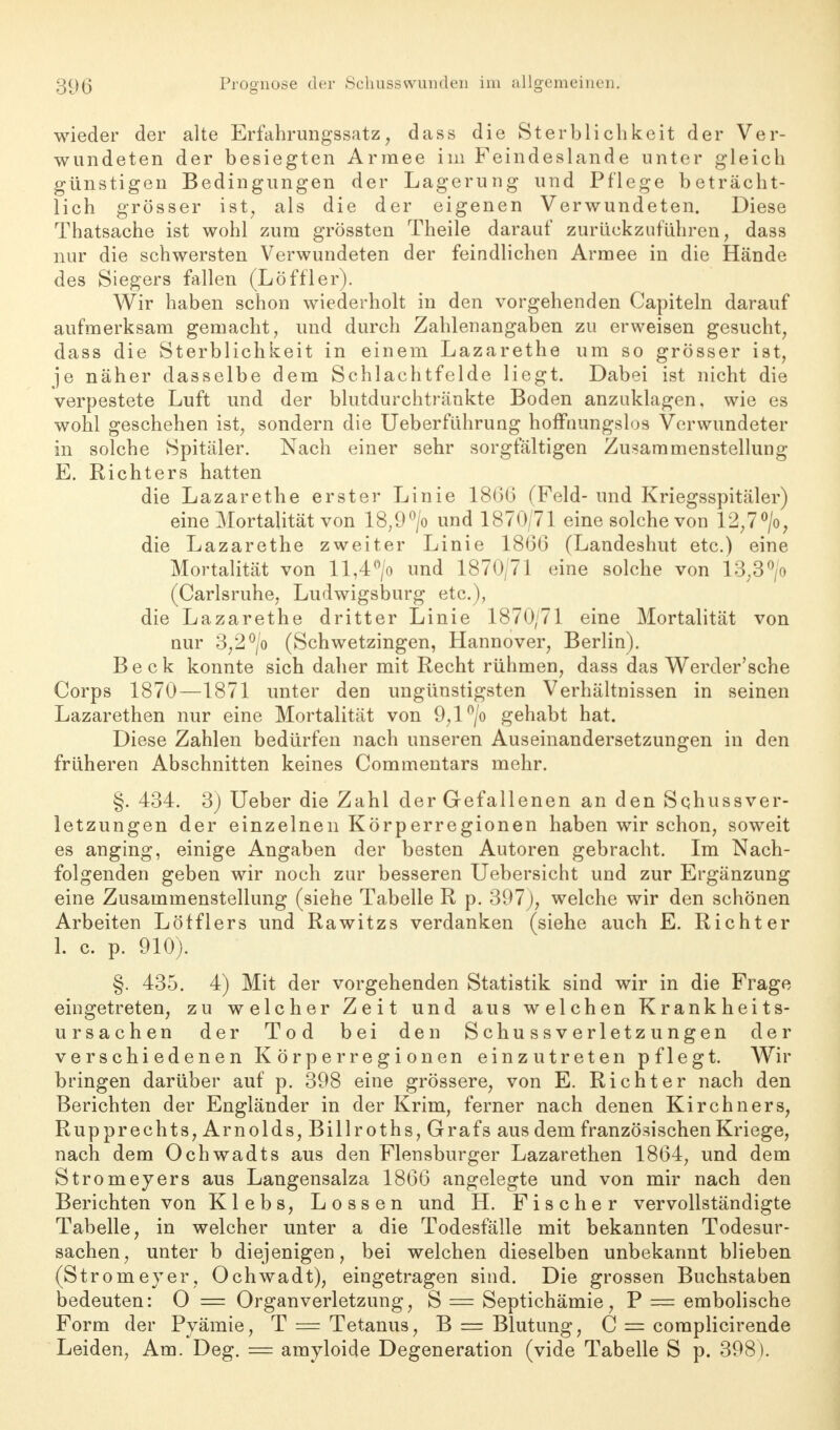 wieder der alte Erfahrungssatz, dass die Sterblichkeit der Ver- wundeten der besiegten Armee im Feindeslande unter gleich günstigen Bedingungen der Lagerung und Pflege beträcht- lich grösser ist, als die der eigenen Verwundeten. Diese Thatsache ist wohl zum grössten Theile darauf zurückzuführen, dass nur die schwersten Verwundeten der feindlichen Armee in die Hände des Siegers fallen (Löffler). Wir haben schon wiederholt in den vorgehenden Capiteln darauf aufmerksam gemacht, und durch Zahlenangaben zu erweisen gesucht, dass die Sterblichkeit in einem Lazarethe um so grösser ist, je näher dasselbe dem Schlachtfelde liegt. Dabei ist nicht die verpestete Luft und der blutdurchtränkte Boden anzuklagen, wie es wohl geschehen ist, sondern die Ueberführung hoffnungslos Verwundeter in solche Spitäler. Nach einer sehr sorgfältigen Zusammenstellung E. Richters hatten die Lazarethe erster Linie 1860 (Feld- und Kriegsspitäler) eine Mortalität von 18;9°/o und 1870/71 eine solche von 12,7°/o, die Lazarethe zweiter Linie 1866 (Landeshut etc.) eine Mortalität von ll,4°/o und 1870/71 eine solche von 13;3°/o (Carlsruhe, Ludwigsburg etc.), die Lazarethe dritter Linie 1870/71 eine Mortalität von nur 3,2°/o (Schwetzingen, Hannover, Berlin). Beck konnte sich daher mit Recht rühmen, dass das Werder'sche Corps 1870—1871 unter den ungünstigsten Verhältnissen in seinen Lazarethen nur eine Mortalität von 9,l°/o gehabt hat. Diese Zahlen bedürfen nach unseren Auseinandersetzungen in den früheren Abschnitten keines Commentars mehr. §. 434. 3) Ueber die Zahl der Gefallenen an den Schussver- letzungen der einzelnen Körperregionen haben wir schon, soweit es anging, einige Angaben der besten Autoren gebracht. Im Nach- folgenden geben wir noch zur besseren Uebersicht und zur Ergänzung eine Zusammenstellung (siehe Tabelle R p. 397), welche wir den schönen Arbeiten Löfflers und Rawitzs verdanken (siehe auch E. Richter 1. c. p. 910). §. 435. 4) Mit der vorgehenden Statistik sind wir in die Frage eingetreten, zu welcher Zeit und aus welchen Krankheits- ursachen der Tod bei den Schussverletzungen der verschiedenen Körperregionen einzutreten pflegt. Wir bringen darüber auf p. 398 eine grössere, von E. Richter nach den Berichten der Engländer in der Krim, ferner nach denen Kirchners, Rupprechts, Arnolds, Billroths, Grafs aus dem französischen Kriege, nach dem Ochwadts aus den Flensburger Lazarethen 1864, und dem Stromeyers aus Langensalza 1866 angelegte und von mir nach den Berichten von Klebs, Lossen und H. Fischer vervollständigte Tabelle, in welcher unter a die Todesfälle mit bekannten Todesur- sachen, unter b diejenigen, bei welchen dieselben unbekannt blieben (Stromeyer, Ochwadt), eingetragen sind. Die grossen Buchstaben bedeuten: O = Organverletzung, S = Septichämie, P = embolische Form der Pyämie, T = Tetanus, B = Blutung, C = complicirende Leiden, Am. Deg. == amyloide Degeneration (vide Tabelle S p. 398).