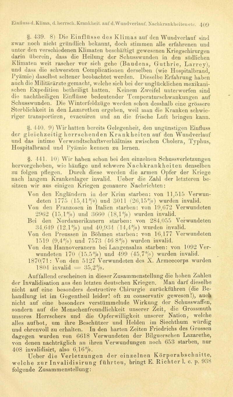 §. 439. 8) Die Einflüsse des Klimas auf den Wundverlauf sind zwar noch nicht gründlich bekannt, doch stimmen alle erfahrenen und unter den verschiedenen Klimaten beschäftigt gewesenen Kriegschirurgen darin überein, dass die Heilung der Schusswunden in den südlichen Klimaten weit rascher vor sich gehe (Baudens, Guthrie, Larrey), und dass die schwersten Complicationen derselben (wie Hospitalbrand, Pyämie) daselbst seltener beobachtet werden. Dieselbe Erfahrung haben auch die Militärärzte gemacht, welche sich bei der unglücklichen mexikani- schen Expedition betheiligt hatten. Keinem Zweifel unterworfen sind die nachtheiligen Einflüsse bedeutender Temperaturschwankungen auf Schusswunden. Die Winterfeldzüge werden schon desshalb eine grössere Sterblichkeit in den Lazarethen ergeben, weil man die Kranken schwie- riger transportiren, evacuiren und an die frische Luft bringen kann. §. 440. 9) Wir hatten bereits Gelegenheit, den ungünstigen Einfluss der gleichzeitig herrschenden Krankheiten auf den Wundverlauf und das intime Verwandtschaftsverhältniss zwischen Cholera, Typhus, Hospitalbrand und Pyämie kennen zu lernen. §. 441. 10) Wir haben schon bei den einzelnen Schussverletzungen hervorgehoben, wie häufige und schwere Nachkrankheiten denselben zu folgen pflegen. Durch diese werden die armen Opfer der Kriege nach langem Krankenlager invalid. Ueber die Zahl der letzteren be- sitzen wir aus einigen Kriegen genauere Nachrichten: Von den Engländern in der Krim starben: von 11,515 Verwun- deten 1775 (15,41 °/o) und 3011 (26,15» wurden invalid. Von den Franzosen in Italien starben: von 19,672 Verwundeten 2962 (15,l°/o) und 3660 (18,1 °/o) wurden invalid. Bei den Nordamerikanern starben: von 284,055 Verwundeten 34,649 (12,1 °/o) und 40,934 (14,4°/o) wurden invalid. Von den Preussen in Böhmen starben: von 16,177 Verwundeten 1519 (9,4°/o) und 7573 (46 8» wurden invalid. Von den Hannoveranern bei Langensalza starben: von 1092 Ver- wundeten 170 (15.5°/o) und 499 (45,7°/o) wurden invalid. 1870/71: Von den 5127 Verwundeten des X. Armeecorps wurden 1804 invalid — 35,2 °/o. Auffallend erscheinen in dieser Zusammenstellung die hohen Zahlen der Invalidisation aus den letzten deutschen Kriegen. Man darf dieselbe nicht auf eine besonders destructive Chirurgie zurückführen (die Be- handlung ist im Gegentheil leider! oft zu conservativ gewesen!), auch nicht auf eine besonders verstümmelnde Wirkung der Schusswaffen, sondern auf die Menschenfreundlichkeit unserer Zeit, die Grossmuth unseres Herrschers und die Opferwilligkeit unserer Nation, welche alles aufbot, um ihre Beschützer und Helden im Siechthum würdig und ehrenvoll zu erhalten. In den harten Zeiten Friedrichs des Grossen dagegen wurden von 6618 Verwundeten der Bilguerschen Lazarethe, von denen nachträglich an ihren Verwundungen noch 653 starben, nur 408 invalidisirt, also 6,16°/o. Ueber die Verletzungen der einzelnen Körperabschnitte, welche zur Invalidisirung führten, bringt E. Richter 1, c. p. 938 folgende Zusammenstellung: