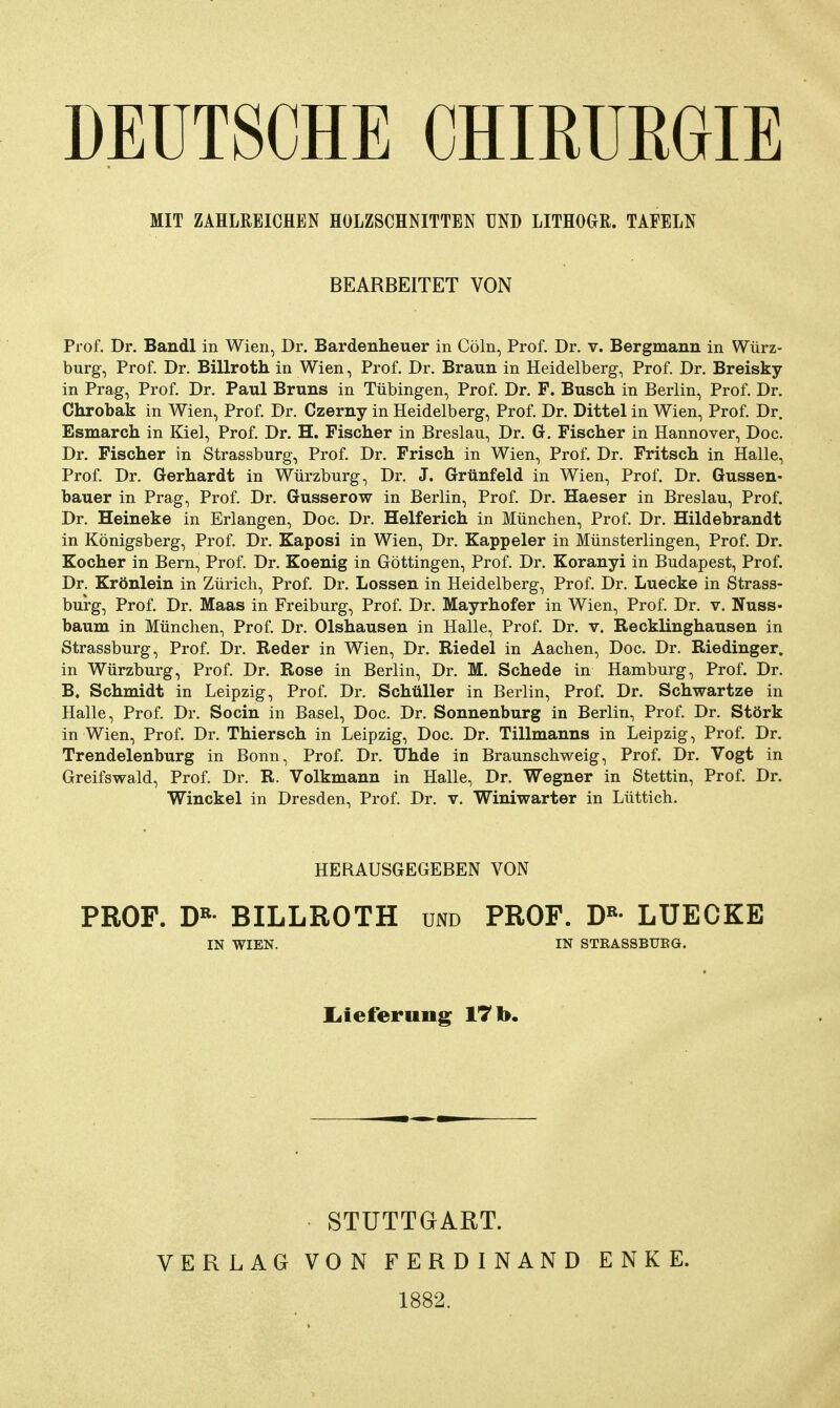 DEUTSCHE CHIRURGIE MIT ZAHLREICHEN HOLZSCHNITTEN UND LITHOGR. TAFELN BEARBEITET VON Prof. Dr. Bandl in Wien, Dr. Bardenheuer in Cöln, Prof. Dr. v. Bergmann in Würz- burg, Prof. Dr. Billroth in Wien, Prof. Dr. Braun in Heidelberg, Prof. Dr. Breisky in Prag, Prof. Dr. Paul Bruns in Tübingen, Prof. Dr. F. Busch in Berlin, Prof. Dr. Chrobak in Wien, Prof. Dr. Czerny in Heidelberg, Prof. Dr. Dittel in Wien, Prof. Dr. Esmarch in Kiel, Prof. Dr. H. Fischer in Breslau, Dr. G. Fischer in Hannover, Doc. Dr. Fischer in Strassburg, Prof. Dr. Frisch in Wien, Prof. Dr. Fritsch in Halle, Prof. Dr. Gerhardt in Würzburg, Dr. J. Grünfeld in Wien, Prof. Dr. Güssen- bauer in Prag, Prof. Dr. Gusserow in Berlin, Prof. Dr. Haeser in Breslau, Prof. Dr. Heineke in Erlangen, Doc. Dr. Helferich in München, Prof. Dr. Hildebrandt in Königsberg, Prof. Dr. Kaposi in Wien, Dr. Kappeler in Münsterlingen, Prof. Dr. Kocher in Bern, Prof. Dr. Koenig in Göttingen, Prof. Dr. Koranyi in Budapest, Prof. Dr. Krönlein in Zürich, Prof. Dr. Lossen in Heidelberg, Prof. Dr. Luecke in Strass- burg, Prof. Dr. Maas in Freiburg, Prof. Dr. Mayrhofer in Wien, Prof. Dr. v. Nuss- bäum in München, Prof. Dr. Olshausen in Halle, Prof. Dr. v. Recklinghausen in Strassburg, Prof. Dr. Reder in Wien, Dr. Riedel in Aachen, Doc. Dr. Riedinger. in Würzburg, Prof. Dr. Rose in Berlin, Dr. M. Schede in Hamburg, Prof. Dr. B. Schmidt in Leipzig, Prof. Dr. Schüller in Berlin, Prof. Dr. Schwartze in Halle, Prof. Dr. Socin in Basel, Doc. Dr. Sonnenburg in Berlin, Prof. Dr. Störk in Wien, Prof. Dr. Thiersch in Leipzig, Doc. Dr. Tillmanns in Leipzig, Prof. Dr. Trendelenburg in Bonn, Prof. Dr. Uhde in Braunschweig, Prof. Dr. Vogt in Greifswald, Prof. Dr. R. Volkmann in Halle, Dr. Wegner in Stettin, Prof. Dr. Winckel in Dresden, Prof. Dr. v. Winiwarter in Lüttich. HERAUSGEGEBEN VON PROF. DR* BILLROTH und PROF. DR* LUECKE IN WIEN. IN STRASSBURG. Lieferung 17 b. STUTTGART. VERLAG VON FERDINAND ENKE. 1882.