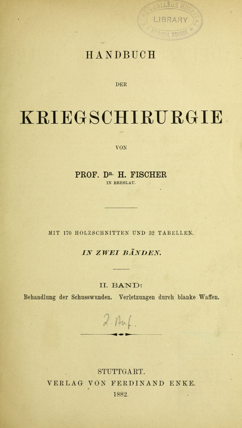 LIBRARY )£J HANDBUCH DER KRIEGSCHIRURGIE VON PROF. DK H. FISCHER IN BRESLAU. MIT 170 HOLZSCHNITTEN UND 32 TABELLEN. JJT ZWEI BÄNDEN. II. BATSJD: Behandlung der Schnsswnnden. Verletzungen durch blanke Waffen. VERLAG STUTTGART. VON FERDINAND 1882. ENKE.