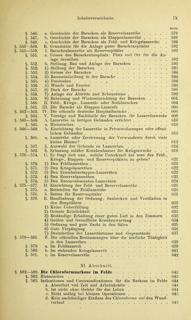 Seite §. 546. a. Geschichte der Baracken als Reservelazarethe 579 §. 547. b. Geschichte der Baracken als Etappenlazarethe 588 §. 548. c. Geschichte der Baracken als Feld- und Kriegslazarethe . 589 §. 550 — 569. B. Grundsätze für die Anlage guter Barackenspitäler . . . 592 §. 551—559. I. Barackenlazarethe als Reservespitäler 592 §. 551. a. Grösse des Barackenhospitals: Platz und Ort für die An- lage derselben 592 §. 552. b. Stellung, Bau und Anlage der Baracken 593 §•. 552. 1) Stellung der Baracken 593 §. 553. 2) Grösse der Baracken 594 §. 554. 3) Raumeintheilung in der Baracke 594 §. 555. 4) Fussboden 594 §. 556. 5) Wände und Fenster . 596 §. 557. 6) Dach der Baracke 598 §. 558. 7) Anlage der Abtritte und Nebenräume 599 §. 559. 8) Beheizung und Wintereinrichtung der Baracken .... 601 §. 560. II. Feld-, Kriegs-, Lazareth- oder Nothbaracken 604 §. 561. III. Die Baracke als Etappen-Lazareth 606 §. 562—563. IV. Die officielle deutsche Hospitalbaracke 606 §. 564. V. Vorzüge und Nachtheile der Baracken für Lazarethzwecke 608 §. 565—568. 5. Lazarethe in fertigen Gebäuden errichtet 610 §. 565. a. Historisches 610 §. 566—568. b. Einrichtung der Lazarethe in Privatwohnungen oder öffent- lichen Gebäuden 613 §. 566. a. Lazarethe oder Zerstreuung der Verwundeten durch viele kleine Häuser? 613 §. 567. ß. Auswahl der Gebäude zu Lazarethen . . . . . . . 614 §. 569. 6. Erbauung solider Krankenhäuser für Kriegszwecke . . . 619 §. 570 — 574. C. Es fragt sich nun, welche Unterkunft hat man den Feld-, Kriegs-, Etappen- und Reservespitälern zu geben? . . . 621 §. 570. 1) Den Feldlazaretten 621 §. 571. 2) Den Kriegslazarethen 622 §. 572. 3) Den Eisenbahnetappen-Lazarethen 622 §. 573. 4) Den Reservelazarethen 623 §. 574. 5) Den Reconvalescenten-Lazarethen 624 §. 575—577. D. Einrichtung der Feld- und Reservelazarethe 625 §. 575. a. Bettstellen für Feldlazarette 625 §. 576. b. Betten für Reservespitäler 631 §. 578. E. Handhabung der Ordnung, Sauberkeit und Ventilation in den Hospitälern 632 1) Keine Ueberfüllung 632 2) Grösste Reinlichkeit 633 3) Beständige Erhaltung einer guten Luft in den Zimmern . 633 4) Geübte und freundliche Krankenwartung 634 5) Ordnung und gute Zucht in den Sälen 635 6) Gute Verpflegung 636 7) Desinfection der Lazarethräume und -Gegenstände . . . 637 §. 579 — 581. F. Die offiziellen Bestimmungen über die ärztliche Thätigkeit in den Lazarethen 639 §. 579. a. Im Feldlazarett 639 §. 580. b. Im stehenden Kriegslazareth 641 §. 581. c. Im Reservelazarethe 642 XL Abschnitt. §. 582—588. Die Chloroformnarkose im Felde 643 §. 582. Historisches 643 §. 583. Indicationen und Contraindicationen für die Narkose im Felde 644 a. Absorbirt viel Zeit und Arbeitskräfte 644 b. Ist nicht ohne Gefahr für das Leben 644 c. Nicht nöthig bei kleinen Operationen 645 d. Kein nachtheiliger Einfluss des Chloroforms auf den Wund- verlauf 645