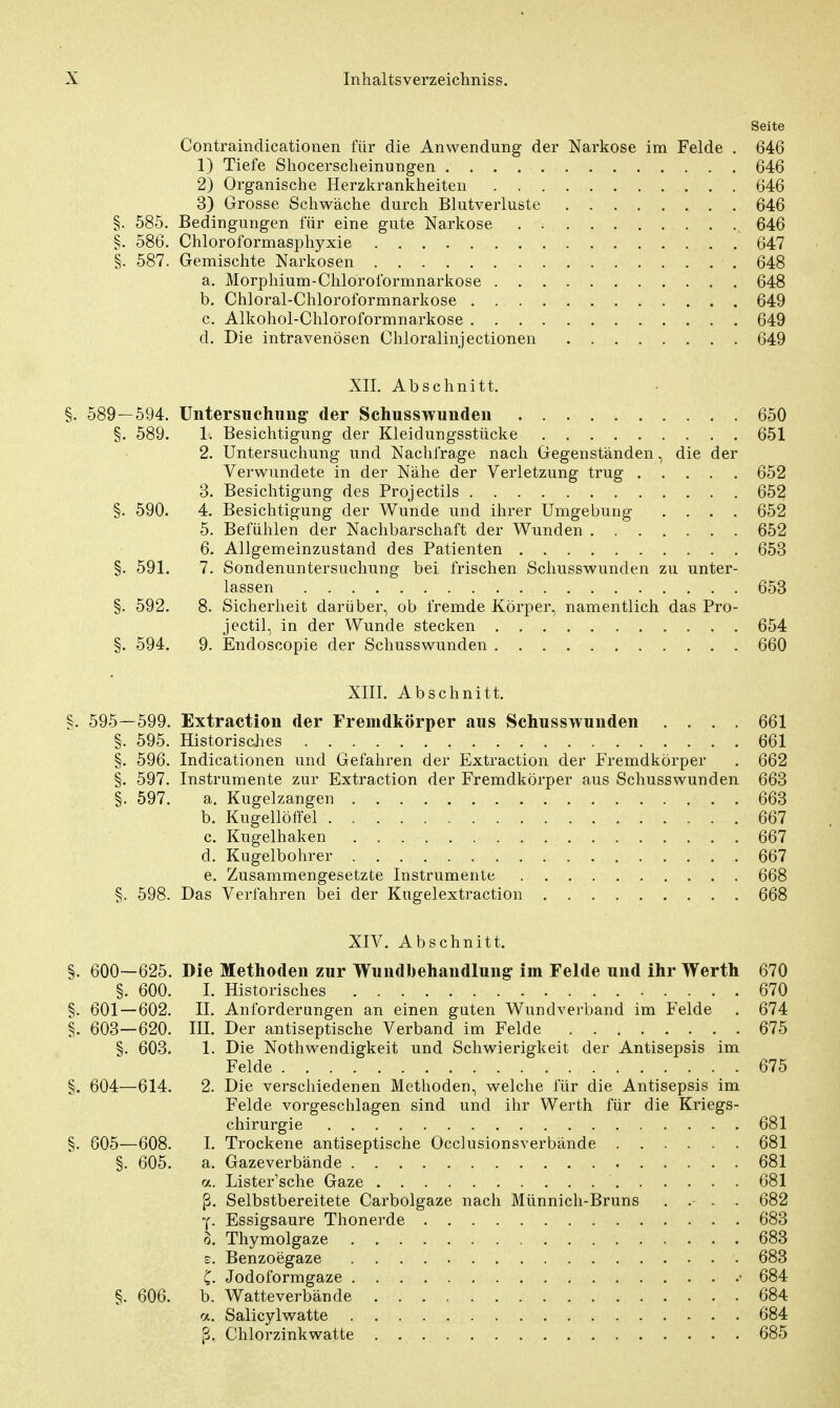 Seite Contraindicationen für die Anwendung der Narkose im Felde . 646 1) Tiefe Shocerscheinungen 646 2) Organische Herzkrankheiten 646 3) Grosse Schwäche durch Blutverluste 646 §. 585. Bedingungen für eine gute Narkose 646 §. 586. Chloroformasphyxie 647 §. 587. Gemischte Narkosen 648 a. Morphium-Chloroformnarkose 648 b. Chloral-Chloroformnarkose 649 c. Alkohol-Chloroformnarkose 649 d. Die intravenösen Chloralinjectionen 649 XII. Abschnitt. §. 589—594. Untersuchung der Schusswunden 650 §. 589. 1. Besichtigung der Kleidungsstücke 651 2. Untersuchung und Nachfrage nach Gegenständen, die der Verwundete in der Nähe der Verletzung trug 652 3. Besichtigung des Projectils 652 §. 590. 4. Besichtigung der Wunde und ihrer Umgebung .... 652 5. Befühlen der Nachbarschaft der Wunden 652 6. Allgemeinzustand des Patienten 653 §. 591. 7. Sondenuntersuchung bei frischen Schusswunden zu unter- lassen 653 §. 592. 8. Sicherheit darüber, ob fremde Körper, namentlich das Pro- jectil, in der Wunde stecken 654 §. 594. 9. Endoscopie der Schusswunden 660 XIII. Abschnitt. §. 595—599. Extraction der Fremdkörper aus Schusswunden .... 661 §. 595. Historisches 661 §. 596. Indicationen und Gefahren der Extraction der Fremdkörper . 662 §. 597. Instrumente zur Extraction der Fremdkörper aus Schusswunden 663 §. 597. a. Kugelzangen 663 b. Kugellöffel 667 c. Kugelhaken 667 d. Kugelbohrer 667 e. Zusammengesetzte Instrumente 668 §. 598. Das Verfahren bei der Kugelextraction 668 XIV. Abschnitt. §. 600—625. Die Methoden zur Wundbehandlung im Felde und ihr Werth 670 §. 600. I. Historisches 670 §. 601 — 602. II. Anforderungen an einen guten Wundverband im Felde . 674 §. 603—620. III. Der antiseptische Verband im Felde 675 §. 603. 1. Die Notwendigkeit und Schwierigkeit der Antisepsis im Felde 675 §. 604—614. 2. Die verschiedenen Methoden, welche für die Antisepsis im Felde vorgeschlagen sind und ihr Werth für die Kriegs- chirurgie 681 §. 605—608. I. Trockene antiseptische Occlusionsverbände 681 §. 605. a. Gazeverbände . 681 a. Lister'sche Gaze 681 ß. Selbstbereitete Carbolgaze nach Münnich-Bruns .. .. 682 y. Essigsaure Thonerde 683 o. Thymolgaze 683 e. Benzoegaze 683 C. Jodoformgaze • 684 §. 606. b. Watteverbände 684 a. Salicylwatte 684 ß. Chlorzinkwatte 685