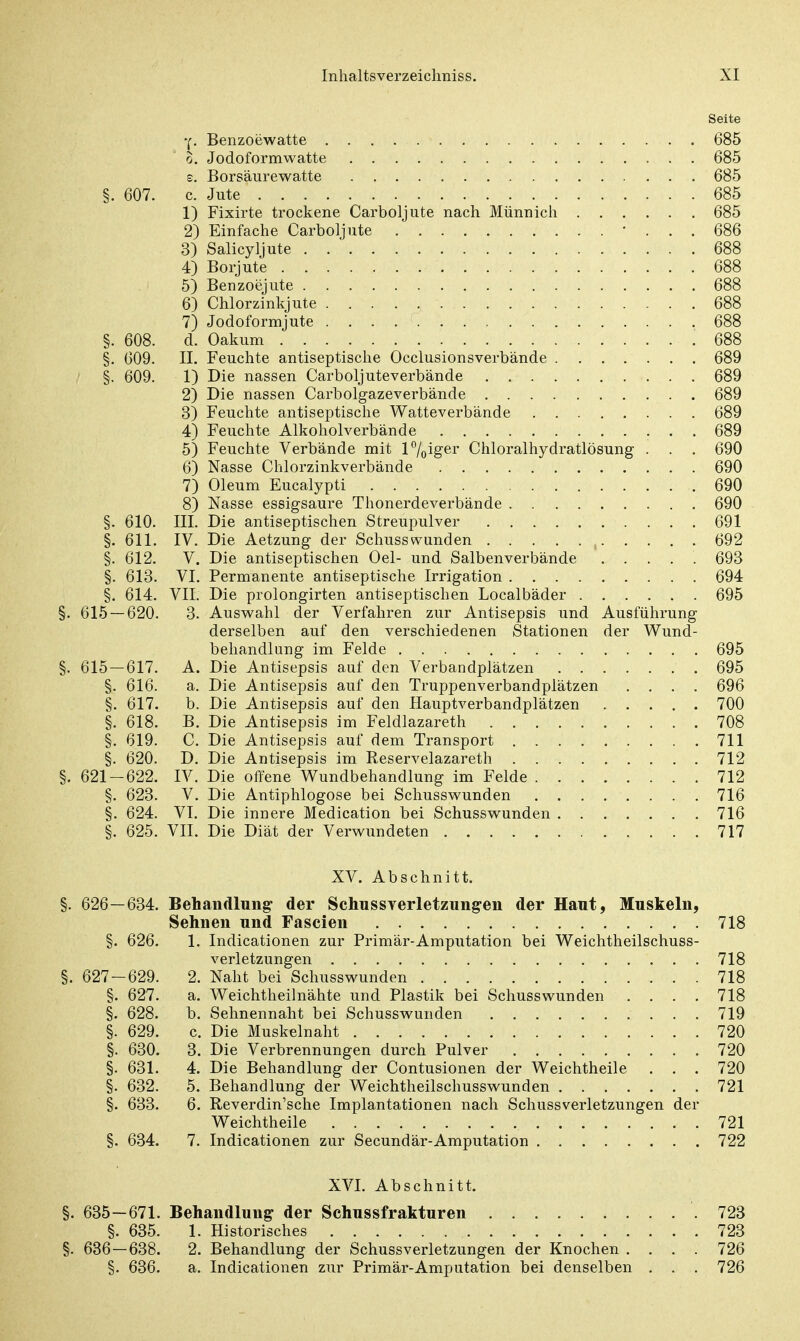 Seite y. Benzoewatte 685 o. Jodoformwatte 685 e. Borsäurewatte 685 §. 607. c. Jute 685 1) Fixirte trockene Carboljute nach Münnich 685 2) Einfache Carboljute ... 686 3) Salicyljute 688 4) Borjute 688 5) Benzoejute 688 6) Chlorzinkjute 688 7) Jodoformjute 688 §. 608. d. Oakum 688 §. 609. II. Feuchte antiseptische Occlusionsverbände 689 §. 609. 1) Die nassen Carbolj uteverbände 689 2) Die nassen Carbolgazeverbände 689 3) Feuchte antiseptische Watteverbände 689 4) Feuchte Alkoholverbände 689 5) Feuchte Verbände mit 1 %iger Chloralhydratlösung . . . 690 6) Nasse Chlorzinkverbände 690 7) Oleum Eucalypti 690 8) Nasse essigsaure Thonerdeverbände 690 §. 610. III. Die antiseptischen Streupulver 691 §. 611. IV. Die Aetzung der Schusswunden 692 §. 612. V. Die antiseptischen Oel- und Salbenverbände 693 §. 613. VI. Permanente antiseptische Irrigation 694 §. 614. VII. Die prolongirten antiseptischen Localbäder 695 §. 615 — 620. 3. Auswahl der Verfahren zur Antisepsis und Ausführung derselben auf den verschiedenen Stationen der Wund- behandlung im Felde 695 §. 615 — 617. A. Die Antisepsis auf den Verbandplätzen 695 §. 616. a. Die Antisepsis auf den Truppenverbandplätzen .... 696 §. 617. b. Die Antisepsis auf den Hauptverbandplätzen 700 §. 618. B. Die Antisepsis im Feldlazarett 708 §. 619. C. Die Antisepsis auf dem Transport 711 §. 620. D. Die Antisepsis im Reservelazareth 712 §. 621-622. IV. Die offene Wundbehandlung im Felde 712 §. 623. V. Die Antiphlogose bei Schusswunden 716 §. 624. VI. Die innere Medication bei Schusswunden 716 §. 625. VII. Die Diät der Verwundeten 717 XV. Abschnitt. §. 626—634. Behandlung der Schussverletzung-en der Haut, Muskeln, Sehnen und Fascien 718 §. 626. 1. Indicationen zur Primär-Amputation bei Weichtheilschuss- verletzungen 718 §. 627-629. 2. Naht bei Schusswunden 718 §. 627. a. Weichtheilnähte und Plastik bei Schusswunden . . . . 718 §. 628. b. Sehnennaht bei Schusswunden 719 §. 629. c. Die Muskelnaht 720 §. 630. 3. Die Verbrennungen durch Pulver 720 §. 631. 4. Die Behandlung der Contusionen der Weichtheile . . . 720 §. 632. 5. Behandlung der Weichtheilschusswunden 721 §. 633. 6. Reverdin'sche Implantationen nach Schussverletzungen der Weichtheile 721 §. 634. 7. Indicationen zur Secundär-Amputation 722 XVI. Abschnitt. §. 635-671. Behandlung der Schussfrakturen .723 §. 635. 1. Historisches 723 §. 636 — 638. 2. Behandlung der Schussverletzungen der Knochen .... 726 §. 636. a. Indicationen zur Primär-Amputation bei denselben . . . 726