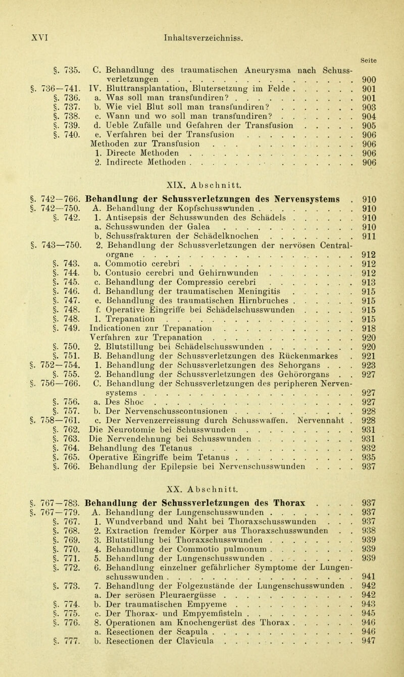 Seite §. 735. C. Behandlung des traumatischen Aneurysma nach Schuss- verletzungen 900 §. 736 — 741. IV. Bluttransplantation, Blutersetzung im Felde 901 §. 736. a. Was soll man transfundiren ? 901 §. 737. b. Wie viel Blut soll man transfundiren? 903 §. 738. c. Wann und wo soll man transfundiren? 904 §. 739. d. Ueble Zufälle und Gefahren der Transfusion 905 §. 740. e. Verfahren bei der Transfusion 906 Methoden zur Transfusion ... 906 1. Directe Methoden 906 2. Indirecte Methoden • 906 XIX. Abschnitt. §. 742—766. Behandlung der SchussYerletzungen des Nervensystems . 910 §. 742—750. A. Behandlung der Kopfschusswünden 910 §. 742. 1. Antisepsis der Schusswunden des Schädels 910 a. Schusswunden der Galea 910 b. Schussfrakturen der Schädelknochen 911 §. 743—750. 2. Behandlung der Schussverletzungen der nervösen Centrai- organe . . . . 912 §. 743. a. Commotio cerebri 912 §. 744. b. Contusio cerebri und Gehirn wunden 912 §. 745. c. Behandlung der Compressio cerebri 913 §. 746. d. Behandlung der traumatischen Meningitis 915 §. 747. e. Behandlung des traumatischen Hirnbruches 915 §. 748. f. Operative Eingriffe bei Schädelschusswunden 915 §. 748. 1. Trepanation 915 §. 749. Indicationen zur Trepanation 918 Verfahren zur Trepanation 920 §. 750. 2. Blutstillung bei Schädelschusswunden 920 §. 751. B. Behandlung der Schussverletzungen des Rückenmarkes . 921 §. 752—754. 1. Behandlung der Schussverletzungen des Sehorgans . . . 923 §. 755. 2. Behandlung der Schussverletzungen des Gehörorgans . . 927 §. 756—766. C. Behandlung der Schussverletzungen des peripheren Nerven- systems 927 §. 756. a. Des Shoc 927 §. 757. b. Der Nervenschusscontusionen 928 §. 758—761. c. Der Nervenzerreissung durch Schusswatfen. Nervennaht . 928 §. 762. Die Neurotomie bei Schusswunden 931 §. 763. Die Nervendehnung bei Schusswunden 931 §. 764. Behandlung des Tetanus 932 §. 765. Operative Eingriffe beim Tetanus 935 §. 766. Behandlung der Epilepsie bei Nervenschusswunden .... 937 XX. Abschnitt. §. 767—783. Behandlung der Schussverletzungen des Thorax .... 937 §. 767 — 779. A. Behandlung der Lungenschusswunden 937 §. 767. 1. Wund verband und Naht bei Thoraxschusswunden . . . 937 §. 768. 2. Extraction fremder Körper aus Thoraxschusswunden . . 938 §. 769. 3. Blutstillung bei Thoraxschusswunden 939 §. 770. 4. Behandlung der Commotio pulmonum 939 §. 771. 5. Behandlung der Lungenschusswunden 939 §. 772. 6. Behandlung einzelner gefährlicher Symptome der Lungen- schusswunden 941 §. 773. 7. Behandlung der Folgezustände der Lungenschusswunden . 942 a. Der serösen Pleuraergüsse 942 §. 774. b. Der traumatischen Empyeme 943 §. 775. c. Der Thorax- und Empyemfisteln 945 §. 776. 8. Operationen am Knochengerüst des Thorax 946 a. Resectionen der Scapula 946 §. 777. b. Resectionen der Clavicula 947