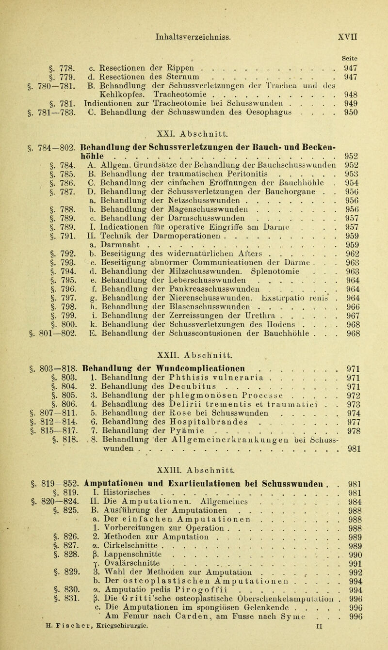 Seite §. 778. c. Resectionen der Rippen 947 §. 779. d. Resectionen des Sternum . 947 §. 780 — 781. B. Behandlung der Schussverletzungen der Trachea und des Kehlkopfes. Tracheotoraie 948 §. 781. Indicationen zur Tracheotomie bei Schusswunden 949 §. 781—783. C. Behandlung der Schusswunden des Oesophagus .... 950 XXI. Abschnitt. §. 784—802. Behandlung der SchussYerletzungen der Bauch- und Becken- höhle .952 §. 784. A. Allgem. Grundsätze der Behandlung der Bauchschusswunden 952 §. 785. B. Behandlung der traumatischen Peritonitis 953 §. 786. C. Behandlung der einfachen Eröffnungen der Bauchhöhle . 954 §. 787. D. Behandlung der Schussverletzungen der Bauchorgane . . 950 a. Behandlung der Netzschusswunden 956 §. 788. b. Behandlung der Magenschusswunden 956 §. 789. c. Behandlung der Darmschusswunden 957 §. 789. I. Indicationen für operative Eingriffe am Darme .... 957 §. 791. II. Technik der Darmoperationen 959 a. Darmnaht 959 §. 792. b. Beseitigung des widernatürlichen Afters 962 §. 793. c. Beseitigung abnormer Communicationen der Därme . . . 963 §. 794. d. Behandlung der Milzschusswunden. Splenotomie . . . 963 §. 795. e. Behandlung der Leberschusswunden . , 964 §. 796. f. Behandlung der Pankreasschusswunden 964 §. 797. g. Behandlung der Nierenschusswunden. Exstirpatio renis . 964 §. 798. h. Behandlung der Blasenschusswunden 966 §. 799. i. Behandlung der Zerreissungen der Urethra 967 §. 800. k. Behandlung der Schussverletzungen des Hodens .... 968 §. 801—802. E. Behandlung der Schusscontusionen der Bauchhöhle . . . 968 XXII. Abschnitt. §. 803—818. Behandlung der Wundcomplicationen 971 §. 803. 1. Behandlung der Phthisis vulneraria 971 §. 804. 2. Behandlung des Decubitus 971 §. 805. 3. Behandlung der phlegmonösen Processe 972 §. 806. 4. Behandlung des Delirii trementis et traurnatici . . 973 §. 807—811. 5. Behandlung der Rose bei Schusswunden 974 §. 812—814. 6. Behandlung des Hospitalbrandes 977 §. 815—817. 7. Behandlung der Pyämie 978 §. 818. . 8. Behandlung der Allgem ein er kr ankun gen bei Schuss- wunden 981 XXIII. Abschnitt. §. 819—852. Amputationen und Exarticulationen bei Schusswunden . . 981 §. 819. I. Historisches 981 §. 820—824. II. Die Amputationen. Allgemeines 984 §. 825. B. Ausführung der Amputationen 988 a. Der einfachen Amputationen . . 988 1. Vorbereitungen zur Operation 988 §. 826. 2. Methoden zur Amputation 989 §. 827. a. Cirkelschnitte . 989 §. 828. ß. Lappenschnitte 990 y. Ovalärschnitte 991 §. 829. 3. Wahl der Methoden zur Amputation ......... 992 b. Der osteoplastischen Amputationen 994 §. 830. a. Amputatio pedis Pirogoffii 994 §. 831. ß. Die Gritti'sche osteoplastische Oberschenkelampulution . 996 c. Die Amputationen im spongiösen Gelenkende 996 Am Femur nach Carden, am Fusse nach Syme . . . 996 H. Fischer, Kriegschirurgie. II