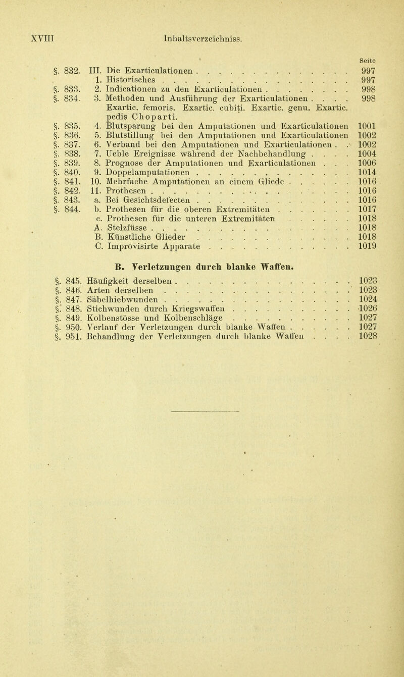 Seite §. 832. III. Die Exarticulationen 997 1. Historisches . 997 §. 833. 2. Indicationen zii den Exarticulationen 998 §. 834. 3. Methoden und Ausführung der Exarticulationen .... 998 Exartic. femoris. Exartic. cubiti. Exartic. genu. Exartic. pedis Choparti. §. 835. 4. Blutsparung bei den Amputationen und Exarticulationen 1001 §. 836. 5. Blutstillung bei den Amputationen und Exarticulationen 1002 §. 837. 6. Verband bei den Amputationen und Exarticulationen . . 1002 §. 838. 7. Ueble Ereignisse während der Nachbehandlung .... 1004 §. 839. 8. Prognose der Amputationen und Exarticulationen . . . 1006 §. 840. 9. Doppelamputationen 1014 §. 841. 10. Mehrfache Amputationen an einem Gliede 1016 §. 842. 11. Prothesen 1016 §. 843. a. Bei Gesichtsdefecten 1016 §. 844. b. Prothesen für die oberen Extremitäten 1017 c. Prothesen für die unteren Extremitäten 1018 A. Stelzfüsse . . 1018 B. Künstliche Glieder 1018 C. Improvisirte Apparate 1019 B. Verletzungen durch »lanke Waffen. §. 845. Häufigkeit derselben 1023 §. 846. Arten derselben ' 1023 §. 847. Säbelhiebwunden 1024 §! 848. Stichwunden durch Kriegswaffen 1026 §. 849. Kolbenstösse und Kolbenschläge 1027 §. 950. Verlauf der Verletzungen durch blanke Waffen 1027 §. 951. Behandlung der Verletzungen durch blanke Waffen .... 1028