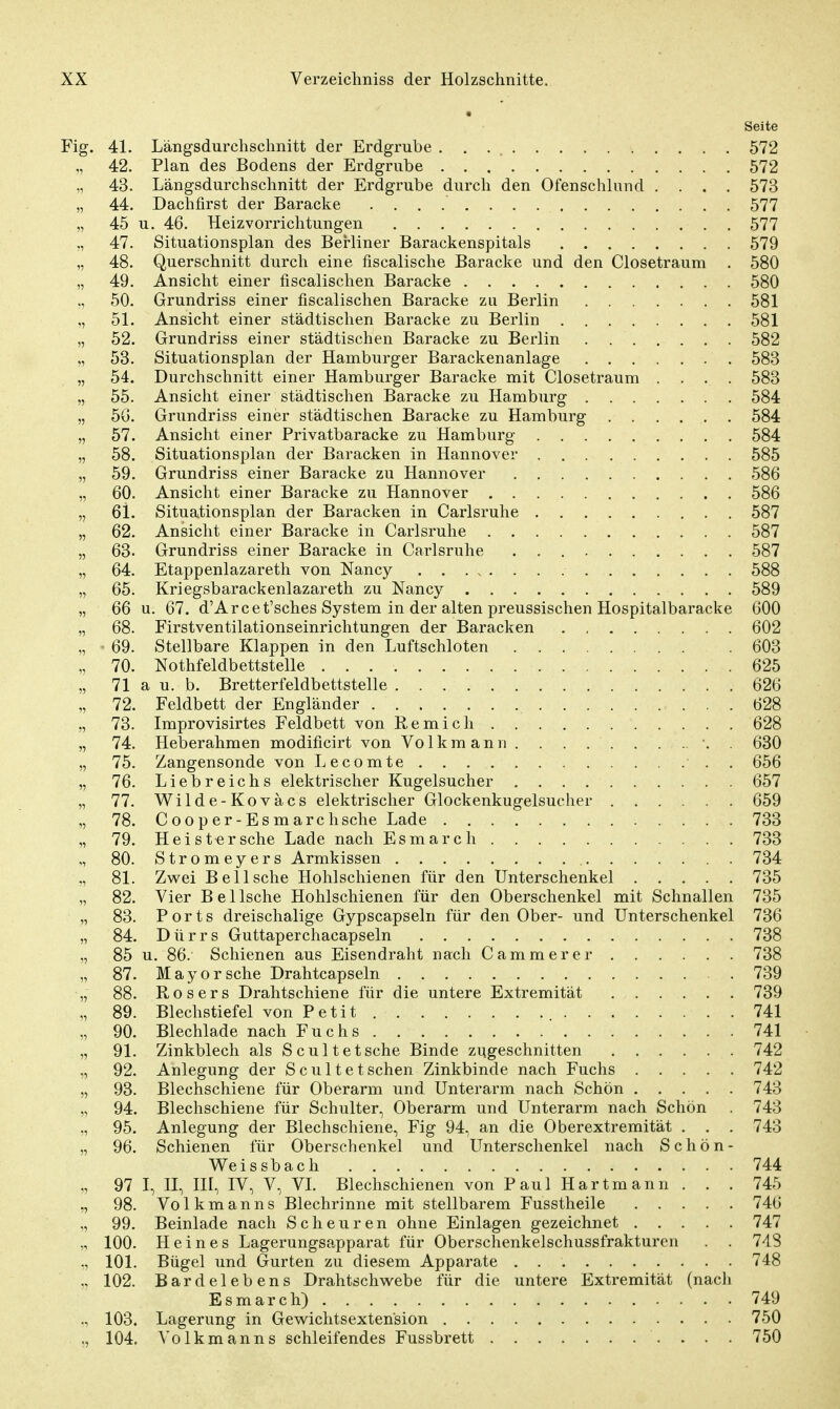 Seite Fig. 41. Längsdurchschnitt der Erdgrube 572 „ 42. Plan des Bodens der Erdgrube 572 43. Längsdurchschnitt der Erdgrube durch den Ofenschlund .... 573 „ 44. Dachfirst der Baracke 577 „ 45 u. 46. Heizvorrichtungen 577 „ 47. Situationsplan des Berliner Barackenspitals 579 „ 48. Querschnitt durch eine fiscalische Baracke und den Ciosetraum . 580 „ 49. Ansicht einer fiscalischen Baracke 580 ., 50. Grundriss einer fiscalischen Baracke zu Berlin 581 „ 51. Ansicht einer städtischen Baracke zu Berlin 581 „ 52. Grundriss einer städtischen Baracke zu Berlin 582 „ 53. Situationsplan der Hamburger Barackenanlage 583 „ 54. Durchschnitt einer Hamburger Baracke mit Ciosetraum .... 583 „ 55. Ansicht einer städtischen Baracke zu Hamburg 584 „ 5G. Grundriss einer städtischen Baracke zu Hamburg 584 „ 57. Ansicht einer Privatbaracke zu Hamburg 584 „ 58. Situationsplan der Baracken in Hannover 585 „ 59. Grundriss einer Baracke zu Hannover 586 „ 60. Ansicht einer Baracke zu Hannover 586 „ 6i. Situationsplan der Baracken in Carlsruhe 587 „ 62. Ansicht einer Baracke in Carlsruhe 587 „ 63. Grundriss einer Baracke in Carlsruhe 587 „ 64. Etappenlazareth von Nancy 588 „ 65. Kriegsbarackenlazareth zu Nancy 589 „ 66 u. 67. d'Arcet'sches System in der alten preussischen Hospitalbaracke 600 „ 68. Firstventilationseinrichtungen der Baracken 602 „ ■ 69. Stellbare Klappen in den Luftschloten . 603 „ 70. Nothfeldbettstelle . . 625 „ 71 a u. b. Bretterfeldbettstelle 626 „ 72. Feldbett der Engländer 628 „ 73. Improvisirtes Feldbett von Remich 628 „ 74. Heberahmen modificirt von Volkmann . . . •. . 630 „ 75. Zangensonde von Lecomte • . . 656 „ 76. Liebreichs elektrischer Kugelsucher 657 „ 77. Wilde-Koväcs elektrischer Glockenkugelsucher 659 „ 78. Cooper-Esmarchsehe Lade 733 „ 79. Heister sehe Lade nach Esmarch 733 „ 80. Stromeyers Armkissen 734 81. Zwei Bei Ische Hohlschienen für den Unterschenkel 735 „ 82. Vier Bei Ische Hohlschienen für den Oberschenkel mit Schnallen 735 „ 83. Ports dreischalige Gypscapseln für den Ober- und Unterschenkel 736 „ 84. Dürrs Guttaperchacapseln 738 „ 85 u. 86. Schienen aus Eisendraht nach Cammerer 738 „ 87. Mayorsche Drahtcapseln 739 „ 88. Rosers Drahtschiene für die untere Extremität 739 „ 89. Blechstiefel von Petit 741 „ 90. Blechlade nach Fuchs 741 „ 91. Zinkblech als Scultetsche Binde zugeschnitten 742 „ 92. Anlegung der Scultetschen Zinkbinde nach Fuchs 742 „ 93. Blechschiene für Oberarm und Unterarm nach Schön 743 „ 94. Blechschiene für Schulter, Oberarm und Unterarm nach Schön . 743 95. Anlegung der Blechschiene, Fig 94, an die Oberextremität . . . 743 „ 96. Schienen für Oberschenkel und Unterschenkel nach Schön- Weissbach 744 „ 97 I, II, III, IV, V, VI. Blechschienen von Paul Hartmann . . . 745 98. Volkmanns Blechrinne mit stellbarem Fusstheile 746 „ 99. Beinlade nach Scheuren ohne Einlagen gezeichnet 747 100. Heines Lagerungsapparat für Oberschenkelschussfrakturen . . 748 ., 101. Bügel und Gurten zu diesem Apparate 748 „ 102. Bardelebens Drahtschwebe für die untere Extremität (nach Esmarch) 749 ., 103. Lagerung in Gewichtsextension 750 „ 104. Volkmanns schleifendes Fussbrett 750