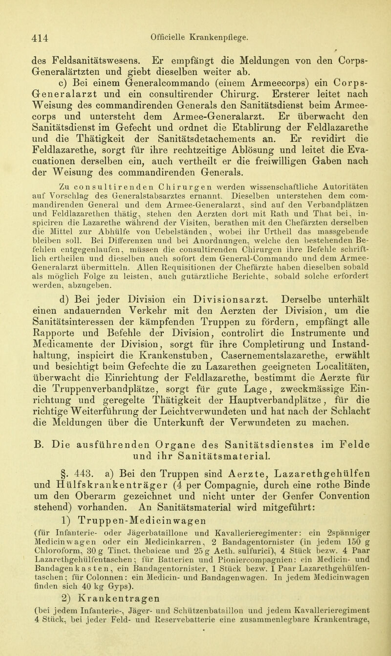 des Feldsanitätswesens. Er empfängt die Meldungen von den Corps- Generalärtzten und giebt dieselben weiter ab. c) Bei einem Generalcommando (einem Armeecorps) ein Corps- Generalarzt und ein consultirender Chirurg. Ersterer leitet nach Weisung des commandirenden Generals den Sanitätsdienst beim Armee- corps und untersteht dem Armee-Generalarzt. Er überwacht den Sanitätsdienst im Gefecht und ordnet die Etablirung der Feldlazarethe und die Thätigkeit der Sanitätsdetachements an. Er revidirt die Feldlazarethe, sorgt für ihre rechtzeitige Ablösung und leitet die Eva- cuationen derselben ein, auch vertheilt er die freiwilligen Gaben nach der Weisung des commandirenden Generals. Zu consultirenden Chirurgen werden wissenschaftliche Autoritäten auf Vorschlag des Generalstabsarztes ernannt. Dieselben unterstehen dem com- mandirenden General und dem Armee-Generalarzt, sind auf den Verbandplätzen und Feldlazaretten thätig, stehen den Aerzten dort mit Rath und That bei, in- spiciren die Lazarethe während der Visiten, berathen mit den Chefärzten derselben die Mittel zur Abhülfe von Uebelständen, wobei ihr Urtheil das massgebende bleiben soll. Bei Differenzen und bei Anordnungen, welche den bestehenden Be- fehlen entgegenlaufen, müssen die consultirenden Chirurgen ihre Befehle schrift- lich ertheilen und dieselben auch sofort dem General-Commando und dem Armee- Generalarzt übermitteln. Allen Requisitionen der Chefärzte haben dieselben sobald als möglich Folge zu leisten, auch gutärztliche Berichte, sobald solche erfordert werden, abzugeben. d) Bei jeder Division ein Divisionsarzt. Derselbe unterhält einen andauernden Verkehr mit den Aerzten der Division, um die Sanitätsinteressen der kämpfenden Truppen zu fördern, empfängt alle Rapporte und Befehle der Division, controlirt die Instrumente und Medicamente der Division, sorgt für ihre Completirung und Instand- haltung, inspicirt die Krankenstuben, Casernementslazarethe, erwählt und besichtigt beim Gefechte die zu Lazarethen geeigneten Localitäten, überwacht die Einrichtung der Feldlazarethe, bestimmt die Aerzte für die Truppenverbandplätze, sorgt für gute Lage, zweckmässige Ein- richtung und geregelte Thätigkeit der Hauptverbandplätze, für die richtige Weiterführung der Leichtverwundeten und hat nach der Schlacht die Meldungen über die Unterkunft der Verwundeten zu machen. B. Die ausführenden Organe des Sanitätsdienstes im Felde und ihr Sanitätsmaterial. §. 443. a) Bei den Truppen sind Aerzte, Lazarethgehülfen und Hülfskrankenträger (4 per Compagnie, durch eine rothe Binde um den Oberarm gezeichnet und nicht unter der Genfer Convention stehend) vorhanden. An Sanitätsmaterial wird mitgeführt: 1) Truppen-Medicinwagen (für Infanterie- oder Jägerbataillone und Kavallerieregimenter: ein 2spänniger Medicin wagen oder ein Medicinkarren, 2 Bandagentornister (in jedem 150 g Chloroform, 30 g Tinct. thebaicae und 25 g Aeth. sulfurici), 4 Stück bezw. 4 Paar Lazarethgehülfentaschen; für Batterien und Pioniercompagnien: ein Medicin- und Bandagen k a s t e n , ein Bandagentornister, 1 Stück bezw. 1 Paar Lazarethgehülfen- taschen; für Colonnen: ein Medicin- und Bandagen wagen. In jedem Medicinwagen finden sich 40 kg Gryps). 2) Krankentragen (bei jedem Infanterie-, Jäger- und Schützenbataillon und jedem Kavallerieregiment 4 Stück, bei jeder Feld- und Reservebatterie eine zusammenlegbare Krankentrage,