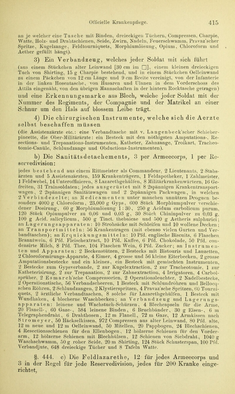 an je welcher eine Tasche mit Binden, dreieckigen Tüchern, Compressen, Charpie, Watte, Holz- und Drahtschienen, Seide, Zwirn, Nadeln, Feuerschwamm, Pravaz'scher Spritze, Kugelzange, Feldtourniquets, Morphiumlösung, Opium, Chloroform und Aether gefüllt hängt). 3) Ein Verbandzeug, welches jeder Soldat mit sich führt (aus einem Stückchen alter Leinwand [30 cm im □], einem kleinen dreieckigen Tuch von Shirting, 15 g Charpie bestehend, und in einem Stückchen Oelleinwand zu einem Päckchen von 12 cm Länge und 9 cm Breite vereinigt, von der Infanterie in der linken Hosentasche, von Husaren und Ulanen in dem Vorderschoss des Attila eingenäht, von den übrigen Mannschaften in der hintern Rocktasche getragen) und eine Erkennungsmarke aus Blech; welche jeder Soldat mit der Nummer des Regiments; der Compagnie und der Matrikel an einer Schnur um den Hais auf blossem Leibe trägt. 4) Die chirurgischen Instrumente, welche sich die Aerzte selbst beschaffen müssen (die Assistenzärzte etc.: eine Verbandtasche mit v. Langenbeck'scher Schieber- pincette, die Ober-Militärärzte: ein Besteck mit den nöthigsten Aniputations-, Re- sections- und Trepanations-Instrumenten, Katheter, Zahnzange, Troikart, Tracheo- tomie-Canüle, Schlundzange und Obductions-Instrumenten). b) Die Sanitätsdetachements, 3 per Armeecorps, 1 per Re- servedivision: jedes bestehend aus einem Rittmeister als Commandeur, 2 Lieutenants, 2 Stabs- ärzten und 5 Assistenzärzten, 159 Krankenträgern, 1 Feldapotheker, 1 Zahlmeister, 1 Feldwebel, 14 Unteroffizieren, 8 Lazarethgehülfen, 8 Militärkrankenwärtern, 16 Ge- freiten, 31 Trainsoldaten; jedes ausgerüstet mit 8 2spännigen Krankentransport- wagen , 2 2spännigen Sanitätswagen und 2 2spännigen Packwagen, in welchen 2 Verbindezelte; an Medicamenten unter manchen unnützen Droguen be- sonders 4000 g Chloroform, 23,000 g Gyps, 600 Stück Morphiumpulver verschie- dener Dosirung, 60 g Morphiumlösung 1 : 30, 250 g Acidum carbolicum purum, 120 Stück Opiumpulver zu 0,06 und 0,03 g, 30 Stück Chininpulver zu 0,03 g, 100 g Acid. salicylicum, 500 g Tinct. thebaicae und 500 g Aetheris sulphurici; an Lagerungsapparaten: 10 Strohsäcke mit Schleifen und 10 wollene Decken ; an Transportmitteln: 56 Krankentragen (mit ebenso vielen Gurten und Ver- bandtaschen) ; an E r q u i c k u n g s m i 11 e 1 n: 10 Pfd. englische Biscuits, 6 Flaschen Branntwein, 6 Pfd. Fleischextract, 10 Pfd. Kaffee, 6 Pfd. Chokolade, 50 Pfd. con- densirte Milch, 8 Pfd. Thee, 104 Flaschen Wein, 6 Pfd. Zucker; an Instrumen- ten und Apparaten: 2 Beckenstützen, 2 Bestecks mit Bistouris und Lanzetten, 2 Chloroformirungs-Apparate, 4 Eimer, 4 grosse und 56 kleine Eiterbecken, 2 grosse Amputationsbestecke und ein kleines, ein Besteck mit gemischten Instrumenten, 2 Bestecke zum Gypsverbande, 2 zur Kugelextraction, 2 zur Tracheotomie, 1 zur Katheterisirung, 2 zur Trepanation, 2 zur Zahnextraction, 4 Irrigatoren, 4 Carbol- sprüher, 2 Esmarch'sche Compressorien, 2 Operationsleuchter, 2 Nadelbestecke, 2 Operationstische, 56 Verbandscheeren, 1 Besteck mit Schlundröhren und Bellocq- schen Röhren, 2 Schlundzangen, 2 Klystierspritzen, 4 Pravaz'sche Spritzen, 60 Tourni- quets, 2 ärztliche Verbandtaschen, 8 solche für Lazarethgehülfen, 1 Besteck mit Wundhaken, 4 blecherne Waschbecken; an Verbandzeug und Lagerungs- apparaten: leinene und Wachstuch-Schürzen, 4 Blechcapseln für die Arme, 20 Flanell-, 60 Gaze-, 584 leinene Binden, 6 Bruchbänder, 30 g Eisen-, 6 m Telegraphendraht, 6 Drahthosen, 12m Flanell, 72 m Gaze, 12 Armkissen nach Stromeyer, 50 Häckselkissen, 972 Compressen aus alter Leinwand, 80 Pfd. alte, 12 m neue und 12 m Oelleinwand, 50 Mitellen, 20 Pappbogen, 24 Blechschienen, 4 Resectionsschienen für den Ellenbogen, 12 hölzerne Schienen für den Vorder- arm, 12 hölzerne Schienen mit Blechhülsen, 12 Schienen von Siebdraht, 1040 g Waschschwamm, 50 g roher Seide, 20 m Shirting, 124 Stück Schusterspan, 100 Pfd. Verbandjute, 648 dreieckige Tücher und 8 Tafeln Watte. §. 444. c) Die Feldlazarethe, 12 für jedes Armeecorps und 3 in der Kegel für jede Reservedivision, jedes für 200 Kranke einge- richtet,