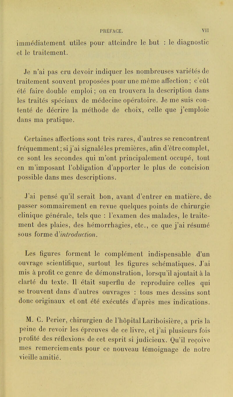 immédiatement utiles pour atteindre le but : le diagnostic et le traitement. Je n'ai pas cru devoir indiquer les nombreuses variétés de traitement souvent proposées pour une même affection; c'eût été faire double emploi ; on en trouvera la description dans les traités spéciaux de médecine opératoire. Je me suis con- tenté de décrire la méthode de choix, celle que j'emploie dans ma pratique. Certaines affections sont très rares, d'autres se rencontrent fréquemment ; si j'ai signaléles premières, afin d'être complet, ce sont les secondes qui m'ont principalement occupé, tout en m'imposant l'obligation d'apporter le plus de concision possible dans mes descriptions. J'ai pensé qu'il serait bon, avant d'entrer en matière, de passer sommairement en revue quelques points de chirurgie clinique générale, tels que : l'examen des malades, le traite- ment des plaies, des hémorrhagies, etc., ce que j'ai résumé sous forme à'introduction. Les figures forment le complément indispensable d'un ouvrage scientifique, surtout les figures schématiques. J'ai mis à profit ce genre de démonstration, lorsqu'il ajoutait à la clarté du texte. Il était superflu de reproduire celles qui se trouvent dans d'autres ouvrages : tous mes dessins sont donc originaux et ont été exécutés d'après mes indications. M. C. Perier, chirurgien de l'hôpital Lariboisière, a pris la peine de revoir les épreuves de ce livre, et j'ai plusieurs fois profité des réflexions de cet esprit si judicieux. Qu'il reçoive mes remerciements pour ce nouveau témoignage de notre vieille amitié.