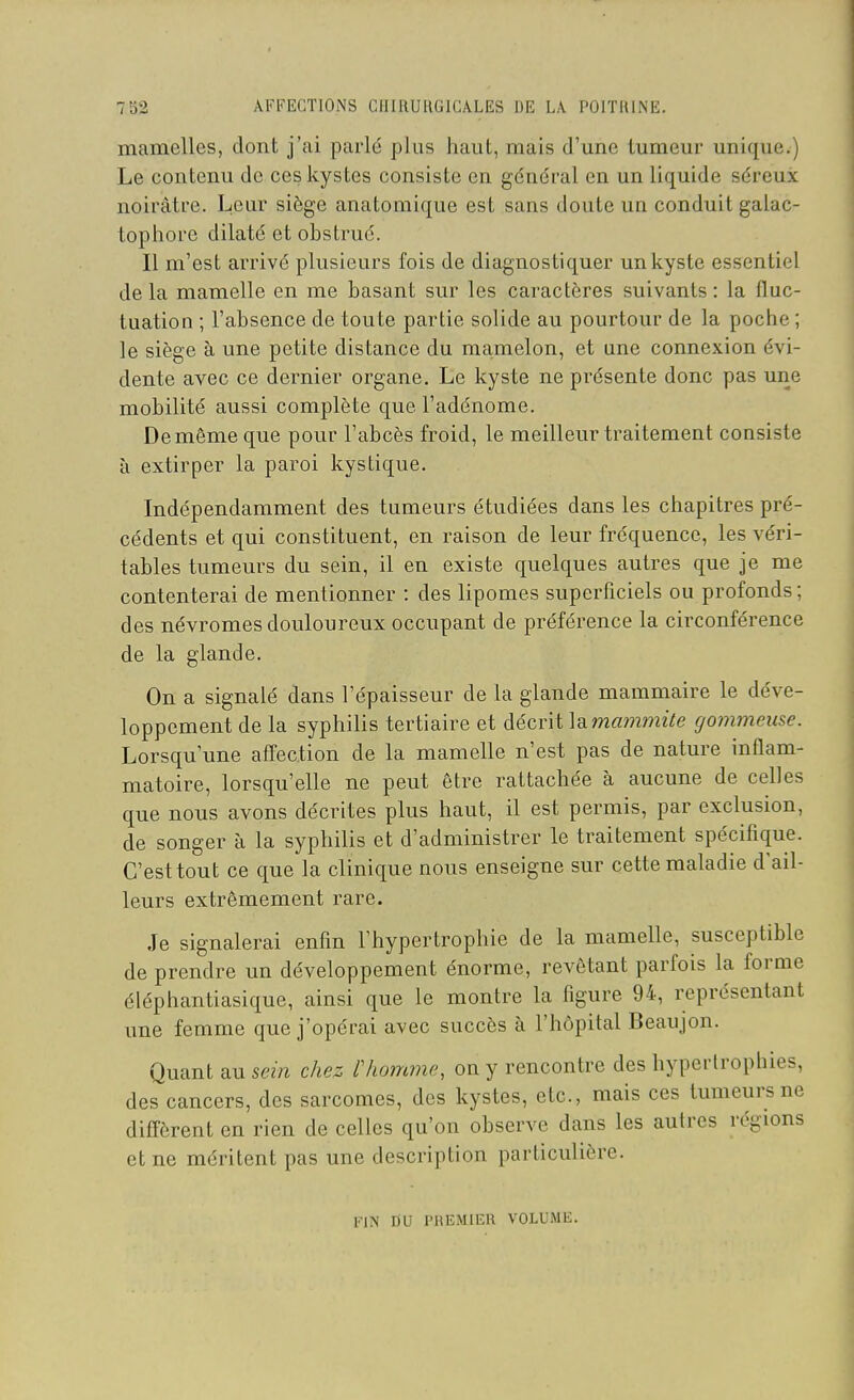 mamelles, dont j'ai parlé plus haut, mais d'une tumeur unique.) Le contenu de ces kystes consiste en général en un liquide séreux noirâtre. Leur siège anatoraique est sans doute un conduit galac- tophore dilaté et obstrué. Il m'est arrivé plusieurs fois de diagnostiquer un kyste essentiel delà mamelle en me basant sur les caractères suivants: la fluc- tuation ; l'absence de toute partie solide au pourtour de la poche ; le siège à une petite distance du ma,melon, et une connexion évi- dente avec ce dernier organe. Le kyste ne présente donc pas une mobilité aussi complète que l'adénome. Demême que pour l'abcès froid, le meilleur traitement consiste à extirper la paroi kystique. Indépendamment des tumeurs étudiées dans les chapitres pré- cédents et qui constituent, en raison de leur fréquence, les véri- tables tumeurs du sein, il en existe quelques autres que je me contenterai de mentionner : des lipomes superficiels ou profonds ; des névromes douloureux occupant de préférence la circonférence de la glande. On a signalé dans l'épaisseur de la glande mammaire le déve- loppement de la syphilis tertiaire et décrit lamammzVe gommeuse. Lorsqu'une affection de la mamelle n'est pas de nature inflam- matoire, lorsqu'elle ne peut être rattachée à aucune de celles que nous avons décrites plus haut, il est permis, par exclusion, de songer à la syphilis et d'administrer le traitement spécifique. C'est tout ce que la clinique nous enseigne sur cette maladie d'ail- leurs extrêmement rare. Je signalerai enfm l'hypertrophie de la mamelle, susceptible de prendre un développement énorme, revêtant parfois la forme éléphantiasique, ainsi que le montre la figure 94, représentant une femme que j'opérai avec succès à l'hôpital Beaujon. Quant au sein chez Choirtme, on y rencontre des hypertrophies, des cancers, des sarcomes, des kystes, etc., mais ces tumeurs ne diffèrent en rien de celles qu'on observe dans les autres régions et ne méritent pas une description particulière. FIN DU PREMIER VOLUME,