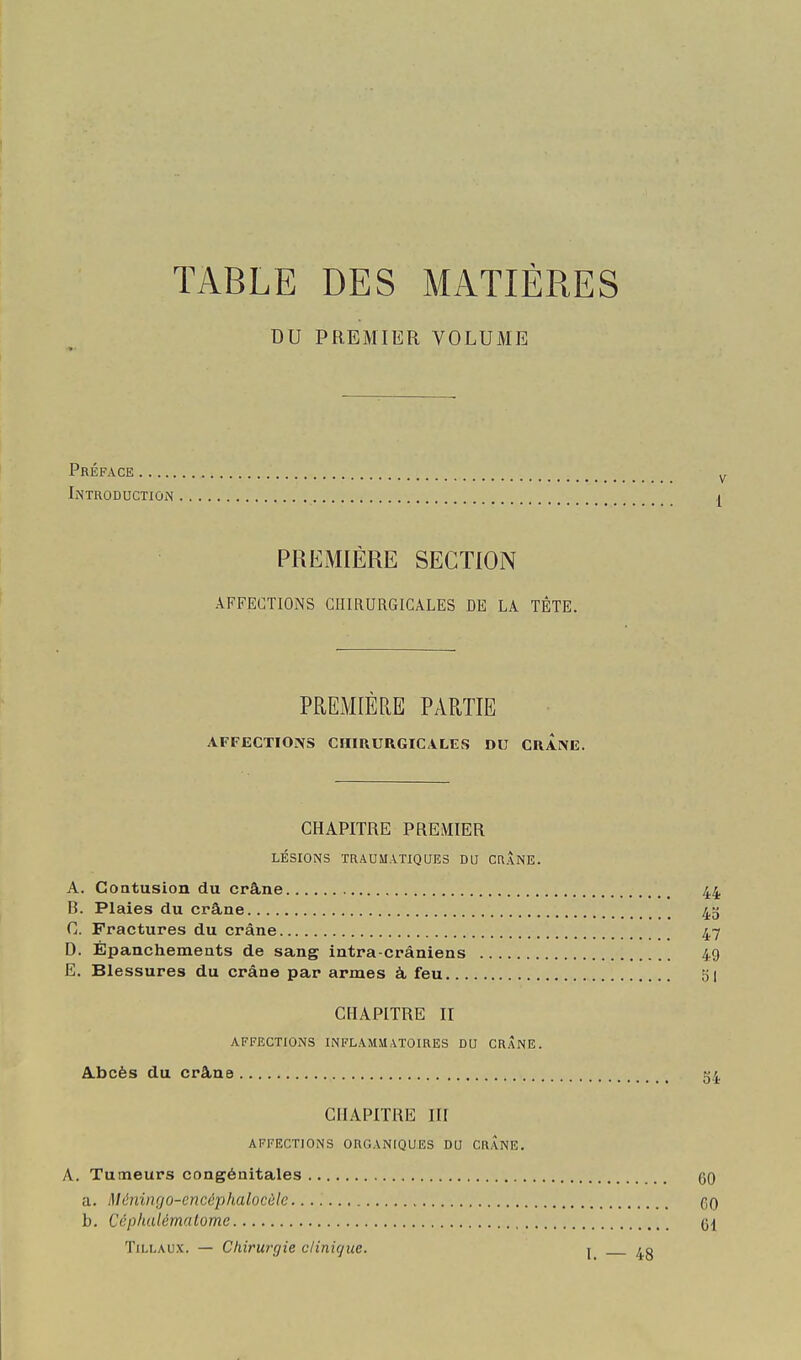TABLE DES MATIÈRES DU PREMIER VOLUME Préface Introductiûin PREMIÈRE SECTION AFFECTIONS CHIRURGICALES DE LA TÊTE. PREMIÈRE PARTIE AFFECTIO.\S CHIRURGICALES DU CRANE. CHAPITRE PREMIER LÉSIONS TaAUMATIQUES DU CHÂNE. A. Coatusion du crâne 44 B. Plaies du crâne 45 C. Fractures du crâne 47 D. Épanchements de sang intra-cràniens 49 E. Blessures du crâne par armes à feu 51 CHAPITRE II AFFECTIONS INFLAMMATOIRES DU CRANE. A.bcès du crâne 54. CHAPITRE Iir AFFECTIONS ORGANIQUES DU CRANE. A. Tumeurs congénitales qq a. Méningo-cncéphalocùlc qq h. Ccphulématome TiLLAUx. — Chirurgie clinique. j 40
