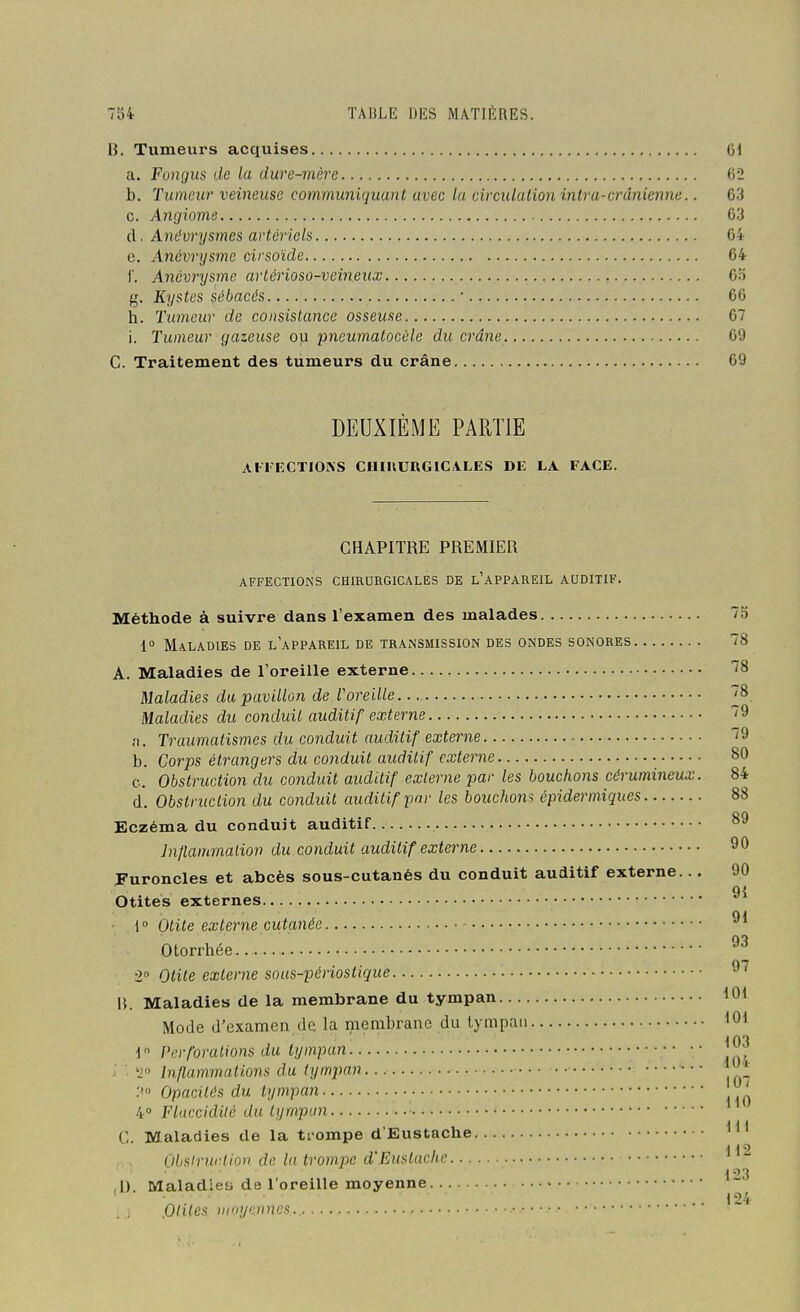 B. Tumeurs acquises 61 a. Fongus de la dure-mère 62 b. Tumeur veineuse communiquant avec la circulation intra-crânienm.. 63 c. Angiome 63 d. Ant'vrysmes artériels 64 e. Ancvrysme cirsoïde 64 1'. Anévrysme arlérioso-veineux 65 g. Kystes sébacés ■ 66 h. Tumeur de consistance osseuse 67 i. Tumeur gazeuse ou pncumatocôle du crâne 69 C. Traitement des tumeurs du crâne 69 DEUXIÈME PARTIE AFIECTIOKS CIUUURGICVLES DE LA FACE. CHAPITRE PREMIER AFFECTIONS CHIRURGICALES DE l'aPPAREIL AUDITIF. Méthode à suivre dans l'examen des malades 75 1° Maladies de l'appareil de transmission des ondes sonores 78 A. Maladies de l'oreille externe ''8 Maladies da pavillon de l'oreille. ^8 Maladies du conduit auditif externe 79 n. Traumatismes du conduit auditif externe 79 b. Corps étrangers du conduit auditif externe 80 c. Obstruction du conduit auditif externe par les bouchons cérumincux. 84 (1. Obstruction du conduit auditif far les bouchons épidermiques 88 Eczéma du conduit auditif 89 Inllammaliov du conduit auditif externe 90 Furoncles et abcès sous-cutanés du conduit auditif externe... 90 9{ Otites externes ■ 1° Otite externe cutanée Otorrhée -2 Otite externe sous-périoslique 97 15. Maladies de la membrane du tympan 101 Mode d'examen de la membrane du tympan 10* 1 Perforations du tympan '^ ■ 'J Inflammations du tympan * Opacités du tympan 4» Flaccidité du tympan C. Maladies de la trompe d Eustache i 19 Olisiriirtioii de la trompe d En>iluchc 123 ,D. Maladies de 1 oreille moyenne ' ■ 124 ) Oltles moyennes