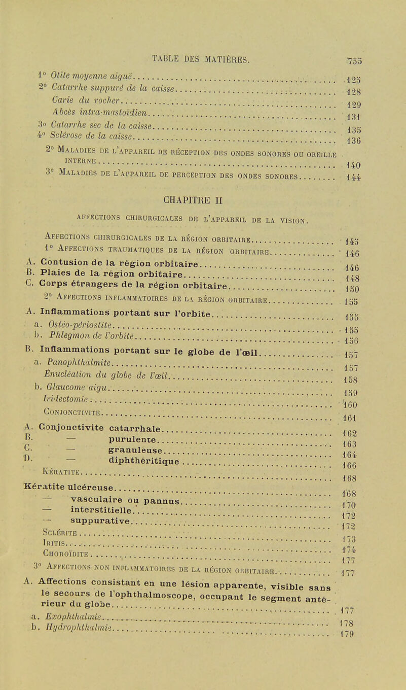 1° Otite moyenne aigui; 2 Catarrhe suppuré de la caisse jog Carie du rocher ^, . l ly Abcès intra-mnstoïdien ^.^^ 3o Catarrhe sec de la caisse ^gsj 4» Sclérose de la caisse .   ' '^3g 2° Maladies de l'appareil de uéception des ondes sonores ou oreille J™NE..... 3° Maladies de l'appareil de perception des ondes sonores 144 CHAPITRE II affections chirurgicales de l'appareil de la vision. Affections chirurgicales de la région orbitaire , 14^; 1° Affections traumatiques de la région orbitaire ' 145 A. Contusion de la région orbitaire I^g B. Plaies de la région orbitaire -148 G. Corps étrangers de la région orbitaire i^o 2» Affections inflammatoires delà région orbitaire 155 A. Inflammations portant sur l'orbite ■ a. Ostéo-périostite ■ I). Phlegmon de rorbite ■ lob B. Inflammations portant sur le globe de l'œil a. Panophthalmite Ênucléalion du globe de l'œil b. Glaucome aigu Iridectomie Conjonctivite. A. Conjonctivite catarrhale. ^- — purulente. G- — granuleuse D. — o7 157 158 m '160 161 162 163 — diphthéritique ^gg Kératite 168 168 170 172 172 Kératite ulcéreuse — vasculaire ou pannus — interstitielle. suppurative SCLÉRITE IniTis.. Choroïdite 3» Affections non inflammatoires de la région oiibitaire. .. 177 A. Affections consistant en une lésion apparente, visible sans le secours de l'ophthalmoscope, occupant le segment anté- rieur du globe a. Exoahlhalmie