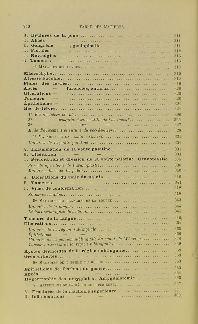B. Brûlures de la joue C. Abcès — 3 H D. Gangrène — , génioplastie 311 E. Fistules — 312 F. Névralgies — 3lo G. Tumeurs — 3i0 3° Maladies des liîvrics 318 Macrochylie 310 Atrésie buccale 319 Plaies des lèvres 319 Abcès — furoncles, anthrax 320 Ulcérations — 320 Tumeurs — 320 Épithéliome — 321 Bec-de-lièvre , 324 i° Bec-de-lièvre simple 326 2° — compliqué sans saillie de l'os incisif 326 3° — — avec — 327 Mode d'avivement et suture du bec-de-lièvre 328 4° Maladies de la région palatine 331 Maladies de la voûte palatine 331 A. Inflammation de la voûte palatine 331 B. Ulcération — — 333 C. Perforation et division de la voûte palatine. Uranoplastie. 334 Procédé opératoire de Vuranoplastie 336 Maladies du voile du palais 340 A. Ulcérations du voile du palais 340 B. Tumeurs — — 341 C. Vices de conformation 342' Staphyloirhaphie 342 5° Maladies dq plancher de la bouche 343 Maladies de la langue 344 Lésions organiques de la langue 34b Tumeurs de la langue 346. Ulcérations 3o4 Maladies de la région sublinguale 3oo Épithéliome — — •'^■^6 Maladies de la portion sublinguale du canal de Wharton 3o8 Tumeurs diverses de la région sublinguale 3b9 Kystes dermoïdes de la région sublinguale 3o0 Grenouillettes 360 6 Maladies de l'isthme du gosier 363 Épithéliome de l'isthme du gosier 363 Abcès — — 364 Hypertrophie des amygdales. Amygdalotomie 365 7° Affections de la mâchoire supkrieure 367 A. Fractures de la mâchoire supérieure 36/ B. Inflammations — — 368