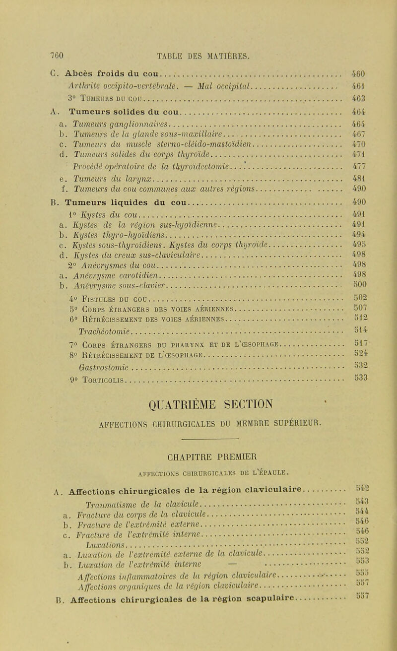G. Abcès froids du cou 460 Arthrite occipito-vertébralé. — Mal occipital 461 3° ÏUMEUus DU cou 463 A. Tumeurs solides du cou 464 a. Tumeurs ganglionnaires 464 h. Tumeurs de la glande sous-maxillaire 467 G. Tumeurs du muscle sterno-cléido-mastoîdien 470 d. Tumeurs solides du corps thyroïde 471 Procédé opératoire de la thyroïdectomie... '. 477 e. Tumeurs du larynx 481 f. Tumeurs du cou communes aux autres régions 490 B. Tumeurs liquides du cou 490 1° Kystes du cou 491 a. Kystes de la région sus-hyoïdienne 491 b. Kystes thyro-hyoidiens 494 c. Kystes sous-thyroldiens. Kystes du corps thyroïde 49o d. Kystes du creux sus-claviculaire 498 2° Anévrysmes du cou 498 a. Anévrysme carotidien 498 b. Anévrysme sous-clavier bOO 4° Fistules du cou 502 5° Corps étrangers des voies aériennes 507 6° rétrécissement des voies aériennes 512 Trachéotomie ^14 1° Corps étrangers du pharynx et de l'œsophage 517 8» Rétrécissement de l'œsophage ^24 Gastroslomie ^32 9° Torticolis ^33 QUATRIÈME SECTION AFFECTIONS CHIRURGICALES DU MEMBRE SUPÉRIEUR. CHAPITRE PREMIER AFFECTIOîeS ClilRURGICALES DE l'ÉPAULE. A. Affections chirurgicales de la région claviculaire 542 Traumatisme de la clavicule '^^^ a. Fracture du corps de la clavicule b. Fracture de l'extrémité externe c. Fracture de l'extrémité interne Luxations '^.t^ a. Luxation de l'extrémité externe de la clavicule -^^^ b. Luxation de l'extrémité interne — Affections inflammatoires de la région clavicidairc • a»;^ Affectiom organiques de la région claviculaire B. Affections chirurgicales de la région scapulaire 5o7