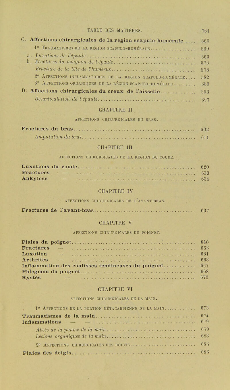 C. Affections chirurgicales de la région scapulo-humérale 360 1° ÏR.\OUATlSMES DE LA RÉGION SCAPCLO-HUMÉRALE 560 a. Luxations de Vépaulc 563 b. Fractures du moignon de l'épaule 576 Fracture de la tête de Vhumérus 578 2» Affections inflammatoires de la région scApaLO-HuiiÉRALE 582 3° Affections organiques de la région scapulo-hdmérale 589 D. Affections chirurgicales du creux de Taisselle 593 Désarticulation de V épaule 597 CHAPITRE II AFFECTIONS chirurgicales DU BRAS. Fractures du bras 602 Amputation du bras 611 CHAPITRE m AFFECTIONS CHIRURGICALES DE LA RÉGION DU COUDE. Liuxations du coude 620 Fractures — 630 Ankylose — 634 CHAPITRE IV AFFECTIONS CHIRURGICALES DE l'aVANT-BRAS. Fractures de l'avant-bras 637 CHAPITRE V AFFECTIONS CHIRURGICALES DU POIGNET. Plaies du poignet ; 640 Fractures — 6bo Luxation — 661 Arthrites — 663 Inflammation des coulisses tendineuses du poignet 607 Phlegmon du poignet 668 Kystes — 670 CHAPITRE VI affections chirurgicales de la main. 1 Affections de la portion métacarpienne de la main 673 Traumatismes de la main ii74 Inflammations — — 679 Abcès de la paume de la main 679 Lésions organiques de la main 683 2 Ai'FErnoNS chirurgicales des doigts 685 Plaies des doigts 680