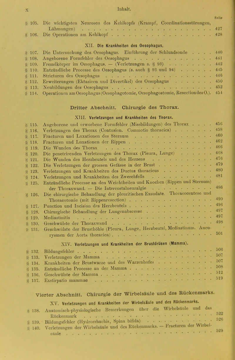 Seit« 105. Die wichtigsten Neurosen des Kehlkopfs (Krampf, Coordinationsstörungen, Lähmungen) 427 § 106. Die Operationen am Kehlkopf 428 XII. Die Krankheiten des Oesophagus. § 107. Die Untersuchung des Oesophagus. Einführung der Schlundsonde .... 440 108. Angeborene Formfehler des Oesophagus 441 § 109. Fremdkörper im Oesophagus. — (Verletzungen s. § 93) 442 § 110. Entzündliche Processe des Oesophagus (s. auch § 93 und 94) 445 § III. Stricturen des Oesophagus 446 § 112. Erweiterungen (Ektasieen und Divertikel) des Oesophagus 450 § 113. Neubildungen des Oesophagus 452 ?; 114. Operationen am Oesophagus (Oesophagotomie, Oesophagostomie, ßeseclion des 0.). 454 Dritter Abschnitt. Chirurgie des Thorax. XTII. Verletzungen und Kranl<heiten des Thorax. I. Angeborene und erworbene Formfehler (Missbildungen) des Thorax .... 456 § 116. Verletzungen des Thorax (Contusion. Commotio thoracica) 458 V? 117. Fracturen und Luxationen des Sternum -160 §118. Fracturen und Luxationen der fiippen 462 §119. Die Wunden des Thorax -^66 § 120. Die penetrirenden Verletzungen des Thorax (Pleura, Lunge) 468 § 121. Die Wunden des Herzbeutels und des Herzens 476 § 122. Die Verletzungen der grossen G-efässe in der Brust 479 § 123. Verletzungen und Krankheiten des Ductus thoracicus 480 § 124. Verletzungen und Krankheiten des Zwerchfells 481 § 125. Entzündliche Processe an den Weichtheilen und Knochen (ßippen und Sternum) der Thoraxwand. — Die Intercostalneuralgie 486 § 126. Die chirurgische Behandlung der pleuritischen Exsudate. Thoracocentese und Thoracotomie (mit Eippenresection) 490 § 127. Function und Incision des Herzbeutels 496 § 128. Chirurgische Behandlung der Lungenabscesse 497 § 129. Mediastinitis § 130. Geschwülste der Thoraxwand 498 5? 131. Geschwülste der Brusthöhle (Pleura, Lunge, Herzbeutel, Mediastinum. Aneu- rysmen der Aorta thoracica) XIV. Verletzungen und Krankheiten der Brustdrüsen (Mamma). § 132. Bildungsfehler § 133. Verletzungen der Mamma § 134. Krankheiten der Brustwarze und des Warzenhofes 50 < i! 135. Entzündliche Processe an der Mamma § 136. Geschwülste der Mamma 519 § 137. Exstirpatio mammae Vierter Abschnitt. Chirurgie der Wirbelsäule und des Rückenmarks. XV. Verletzungen und Krankheiten der Wirbelsäule und des Rückenmarks. § 138. Anatomisch-physiologische Bemerkungen über die Wirbelsäule und das Rückenmark \^ % 139. Bildungsfchler (Hydrorrhachis, Spina bifida) ■ ,' J< 140. Verletzungen der Wirbelsäule und des Rückenmarks. - Fracturen der Wirbel- sauie