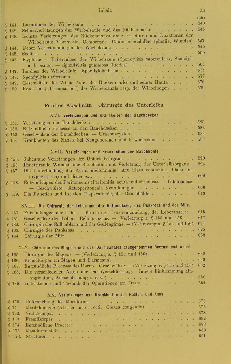 Seite 55 141. Luxationen der Wirbelsäule 540 g 142. Schussverk'tzungen der Wirbelsäule und des Kückenmarks 515 § 143. Isolirte Verletzungen des Rückenmarks ohne Fracturen und Luxationen der Wirbelsäule (Commotio, Compressio, Contusio medullae spinalis; Wunden) 547 144. Ueber Verkrümmungen der Wirbelsäule 549 145. Scoliose 550 ■j 146. Kyphose — Tubcrculose der Wirbelsäule [Spondylitis tuberculosa, öpondyl- arthrocace). — Si^ondylitis gummosa (luetica) 564 § 147. Lordose der Wirbelsäule. Spondylolisthcsis 575 ' § 148. Spondylitis deformans 577 § 149. Geschwülste der Wirbelsäule, des Rückenmarks und seiner Häute .... 578 t? 150. Eesection („Trepanation) des Wirbelcanals resp. der Wirbelbogen .... 579 Fünfter Abschnitt. Chirurgie des Unterleibs. XVL Verletzungen und Krankheiten der Bauchdecken. 151. Verletzungen der Bauchdecken 580 ' § 152. Entzündliche Processe an den Bauchdecken 583 § 153. Geschwülste der Bauchdecken. — Urachuscysten 584 § 154. Krankheiten des Nabels bei Neugeborenen und Erwachsenen 587 XVIL Verletzungen und Krankheiten der Bauchhöhle. § 155. Subcutane Verletzungen der Unterleibsorgane 590 § 156. Penetrirende Wunden der Bauchhöhle mit Verletzung der Unterleibsorgane . 594 § 157. Die Unterbindung der Aorta abdominalis, Art. iliaca communis, iliaca int. (hypogastrica) und iliaca ext 602 § 158. Entzündungen des Peritoneums (Peritonitis acuta und chronica). — Tuberculose. — Geschwülste. Retroperitoneale Neubildungen 606 g 159. Die Punction und Licision (Laparotomie) der Bauchhöhle 613 XVIII. Die Chirurgie der Leber und der Gallenblase, des Pankreas und der Milz. ^ 160. Entzündungen der Leber. Die eiterige Leberentzündung, der Leberabscess . 615 ^ 161. Geschwülste der Leber. Echinococcus. — (Verletzung s. § 155 und 156) . . 617 ^ 162. Chirurgie der Gallenblase und der Gallengänge. — (Verletzung s. § 155 und 156) 621 ?5 163. Chirurgie des Pankreas 625 § 164. Chirurgie der Milz 633 XIX. Chirurgie des Magens und des Darmcanales (ausgenommen Rectum und Anus), ?5 165. Chirurgie des Magens. — (Verletzung s. § 155 und 156) 638 ^ 166. Fremdkörper im Magen und Darmcanal 649 § 167. Entzündliche Processe des Darms. Geschwülste. — (Verletzung s. § 155 und 156) 652 § 168. Die verschiedenen Arten der Darmverschliessung. Innere Einklemmung (In- vagination, Achsendrehung u. s. w.) 656 § 169. Indicationen und Technik der Operationen am Dann 664 XX. Verletzungen und Krankheiten des Rectum und Anus. S 170. Untersuchung des Mastdarms 673 ;^ 171 Missbildungen (Atresia aui et recti. Cloaca congenita) 675 172. Verletzungen 678 § 173. Fremdkörper 682 ,S 174. Entzündliche Processe 683 ?; 175. Mastdarmtisteln 689 176. Stricturen 691