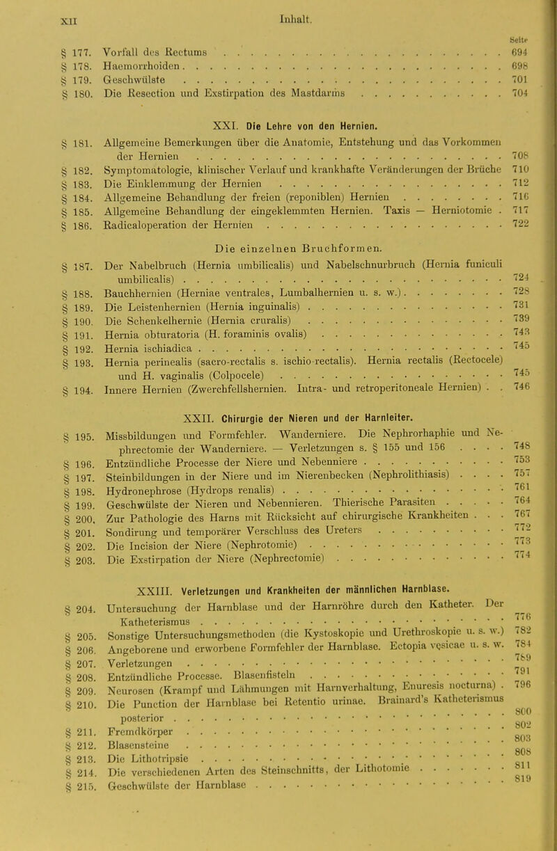 § 177. Vorfall des Rectums 694 § 178. Haeinorrhoiden 698 4; 179. Geschwülste 701 § 180. Die ßesection und Exstirpation des Mastdarms 104 XXI. Die Lehre von den Hernien. § 181. Allgemeine Bemerkungen über die Anatomie, Entstehung und das Vorkommen der Hernien 708 § 182. Symptomatologie, klinischer Verlauf und krankhafte Veränderungen der Brüche 710 § 183. Die Einklemmung der Hernien 712 § 184. Allgemeine Behandlung der freien (reponiblen) Hernien 7IC § 185. Allgemeine Behandlung der eingeklemmten Hernien. Taxis — Herniotomie . 717 § 186. Radicaloperation der Hernien 722 Die einzelnen Bruchformen. § 187. Der Nabelbruch (Hernia umbilicalis) und Nabelschnurbruch (Heruia funiculi umbilicalis) ''24 § 188. Bauchhernien (Herniae ventrales, Lumbalhernien u. s. w.) 72S § 189. Die Leistenhernien (Hernia inguinalis) ^31 § 190. Die Schenkelhernie (Hernia cruralis) fSQ § 191. Hernia obturatoria (H. foraminis ovalis) ''^S § 192. Hernia ischiadica '^^ % 193, Hernia perinealis (sacro-rectalis s. ischio-rectalis). Hernia rectalis (Rectocele) und H. vaginalis (Colpocele) ^^o § 194. Innere Hernien (Zwerchfellshernien. lutra- und retroperitoneale Hernien) . . 746 XXII. Chirurgie der Nieren und der Harnleiter. § 195. Missbildungen und Formfehler. Wanderniere. Die Nephrorhaphie und Ne- phrectomie der Wanderniere. — Verletzungen s. § 155 und 156 .... 748 § 196. Entzündliche Processe der Niere und Nebenniere ''öS § 197. Steinbildungen in der Niere und im Nierenbecken (Nephrolithiasis) .... 757 § 198. Hydronephrose (Hydrops renalis) .761 § 199. Geschwülste der Nieren und Nebennieren. Thierische Parasiten 764 § 200. Zur Pathologie des Harns mit Rücksicht auf chirurgische Krankheiten ... 767 § 201. Sondirung und temporärer Verschluss des Ureters JJ- § 202. Die Incision der Niere (Nephrotomie) ^'^ § 203. Die Exstirpation der Niere (Nephrectomie) XXIII. Verletzungen und Krankheiten der männlichen Harnblase. § 204. Untersuchung der Harnblase und der Harnröhre durch den Katheter. Der Katheterismus ^' § 205. Sonstige Untersuchungsmethoden (die Kystoskopie und Urethroskopie u. s. w.) 782 § 206. Angeborene und erworbene Formfehler der Harnblase. Ectopia vQsicae u. s. w. 784 207. Verletzungen § 208. Entzündliche Processe. Blasenfisteln v ' § 209. Neurosen (Krampf und Lähmungen mit Harnverhaltung, Enuresis nocturna) . 796 § 210. Die Function der Harnblase bei ßetentio urinae. Brainard's Kathetensmus posterior §211. Fremdkörper ^^^'^ § 212. Blasensteine g^., § 213. Die Lithotripsie § 214. Die verschiedenen Arten des Steinschnitts, der Lithotomie »J^ § 215. Geschwülste der Harnblase