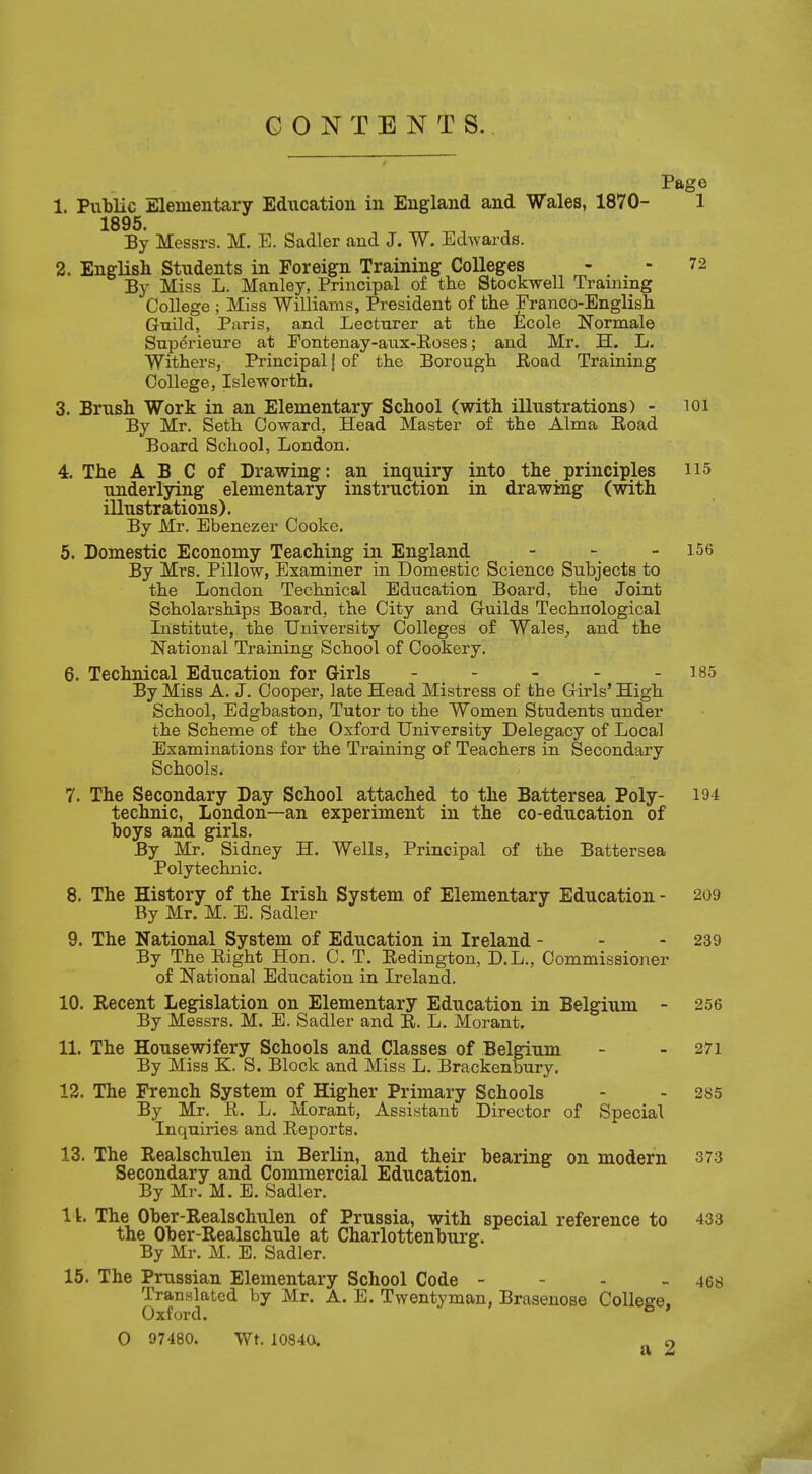 CONTENTS. Page 1. Public Elementary Education in England and Wales, 1870- 1 1895. m _ a By Messrs. M. E. Sadler and J. W. Edwards. 2. English Students in Foreign Training Colleges - . - 72 By Miss L. Manley, Principal of the Stockwell Training College ; Miss Williams, President of the Franco-English Guild, Paris, and Lecturer at the Ecole Normale Superieure at Fontenay-aux-Roses; and Mr. H. L. Withers, Principal \ of the Borough Road Training College, Isle worth. 3. Brush Work in an Elementary School (with illustrations) - ioi By Mr. Seth Coward, Head Master of the Alma Road Board School, London. 4. The A B C of Drawing: an inquiry into the principles H5 underlying elementary instruction in drawing (with illustrations). By Mr. Ebenezer Cooke. 5. Domestic Economy Teaching in England - - - 156 By Mrs. Pillow, Examiner in Domestic Science Subjects to the London Technical Education Board, the Joint Scholarships Board, the City and Guilds Technological Institute, the University Colleges of Wales, and the National Training School of Cookery. 6. Technical Education for Girls ----- i85 By Miss A. J. Cooper, late Head Mistress of the Girls' High School, Edgbaston, Tutor to the Women Students under the Scheme of the Oxford University Delegacy of Local Examinations for the Training of Teachers in Secondary Schools. 7. The Secondary Day School attached to the Battersea Poly- 194 technic, London—an experiment in the co-education of hoys and girls. By Mr. Sidney H. Wells, Principal of the Battersea Polytechnic. 8. The History of the Irish System of Elementary Education - 209 By Mr. M. E. Sadler 9. The National System of Education in Ireland - - - 239 By The Right Hon. C. T. Redington, D.L., Commissioner of National Education in Ireland. 10. Recent Legislation on Elementary Education in Belgium - 256 By Messrs. M. E. Sadler and R. L. Morant. 11. The Housewifery Schools and Classes of Belgium - - 271 By Miss K. S. Block and Miss L. Brackenbury. 12. The French System of Higher Primary Schools - 285 By Mr. R. L. Morant, Assistant Director of Special Inquiries and Reports. 13. The Realschulen in Berlin, and their bearing on modern 373 Secondary and Commercial Education. By Mr. M. E. Sadler. 11. The Ober-Realschulen of Prussia, with special reference to 433 the Ober-Realschule at Charlottenburer. By Mr. M. E. Sadler. 15. The Prussian Elementary School Code - - - - 408 Translated by Mr. A. E. Twentyman, Brasenose College, Oxford.