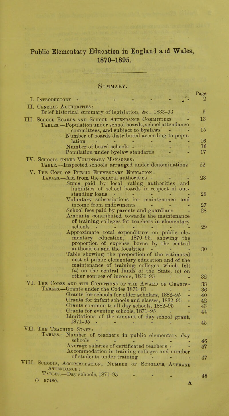 1870-1895. Summary. Page I. Introductory - - - - - - 2 II. Central Authorities: Brief historical summary of legislation, &c, 1S33-93 - 9 III. School Boards and School Attendance Committees - 13 Tables.—Population under school boards, school attendance committees, and subject to byelaws - - 15 Number of boards distributed according to popu- lation ------ 16 Number of board schools - - - 16 Population under byelaw standards - 17 IV. Schools under Voluntary Managers : Table.—Inspected schools arranged iinder denominations 22 V. The Cost of Public Elementary Education: Tables.—Aid from the central authorities - - - 23 Sums paid by local rating authorities and liabilities of school boards in respect of out- standing loans - - - - 26 Voluntary subscriptions for maintenance and income from endowments - - - 27 School fees paid by parents and guardians - 28 Amounts contributed towards the maintenance of training colleges for teachers in elementary schools ------ 29 Approximate total expenditure on public ele- mentary education, 1870-95, showing the proportion of expense borne by the central authorities and the localities - - - 30 Table showing the proportion of the estimated cost of public elementary education and of the maintenance of training colleges which fell (a) on the central funds of the State, (b) on other sources of income, l8/v0-95 - - 32 VI. The Codes and the Conditions of the Award of Grants- 33 Tables.—Grants under the Codes 1871-81 - - - 36 Grants for schools for older scholars, 1882-95 - 40 Grants for infant schools and classes, 1882-95 - 42 Grants common to all day schools, 1882-95 - 43 Grants for evening schools, 1871-95 - 44 Limitations of the amount of day school grant, 1871-95 - 45 VII. The Teaching Staff: Tables.—Number of teachers in public elementary day schools ------ 46 Average salaries of certificated teachers - - 47 Accommodation in training colleges and number of students under training - - .47 VIII. Schools, Accommodation, Number of Scholars, Average Attendance : Tables.—Day schools, 1871-95 - 48