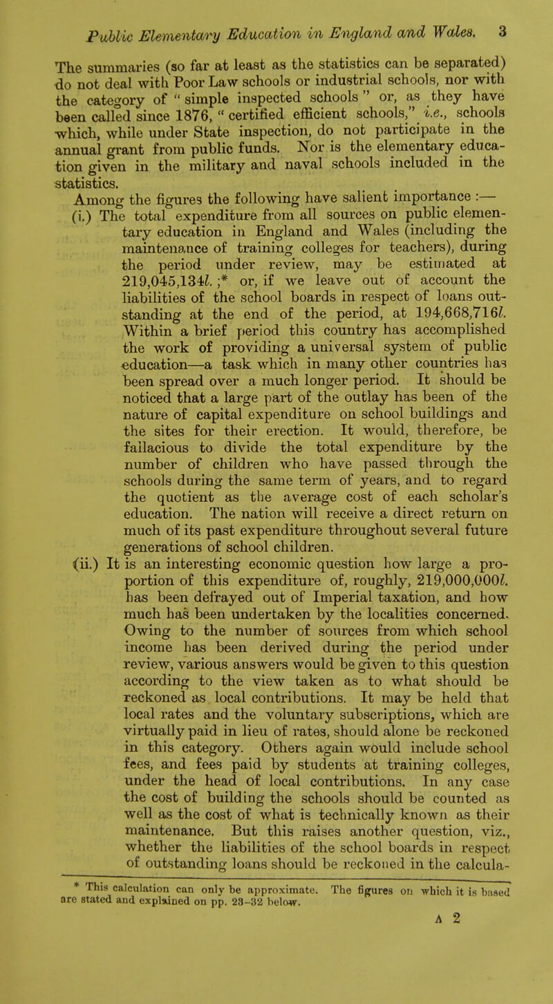 The summaries (so far at least as the statistics can be separated) do not deal with Poor Law schools or industrial schools, nor with the category of  simple inspected schools  or, as they have been called since 1876,  certified efficient schools, i.e., schools •which, while under State inspection, do not participate in the annual grant from public funds. Nor is the elementary educa- tion given in the military and naval schools included in the statistics. Among the figures the following have salient importance :— (i.) The total expenditure from all sources on public elemen- tary education in England and Wales (including the maintenance of training colleges for teachers), during the period under review, may be estimated at 219,045,134i. ;* or, if we leave out of account the liabilities of the school boards in respect of loans out- standing at the end of the period, at 194,668,716?. Within a brief period this country has accomplished the work of providing a universal system of public education—a task which in many other countries has been spread over a much longer period. It should be noticed that a large part of the outlay has been of the nature of capital expenditure on school buildings and the sites for their erection. It would, therefore, be fallacious to divide the total expenditure by the number of children who have passed through the schools during the same term of years, and to regard the quotient as the average cost of each scholar's education. The nation will receive a direct return on much of its past expenditure throughout several future generations of school children, (ii.) It is an interesting economic question how large a pro- portion of this expenditure of, roughly, 219,000,000?. has been defrayed out of Imperial taxation, and how much has been undertaken by the localities concerned. Owing to the number of sources from which school income has been derived during the period under review, various answers would be given to this question according to the view taken as to what should be reckoned as local contributions. It may be held that local rates and the voluntary subscriptions, which are virtually paid in lieu of rates, should alone be reckoned in this category. Others again would include school fees, and fees paid by students at training colleges, under the head of local contributions. In any case the cost of building the schools should be counted as well as the cost of what is technically known as their maintenance. But this raises another question, viz., whether the liabilities of the school boards in respect of outstanding loans should be reckoned in the calcula- * This calculation can only be approximate. The figures on which it is based are stated and explained on pp. 23-32 below. A 2