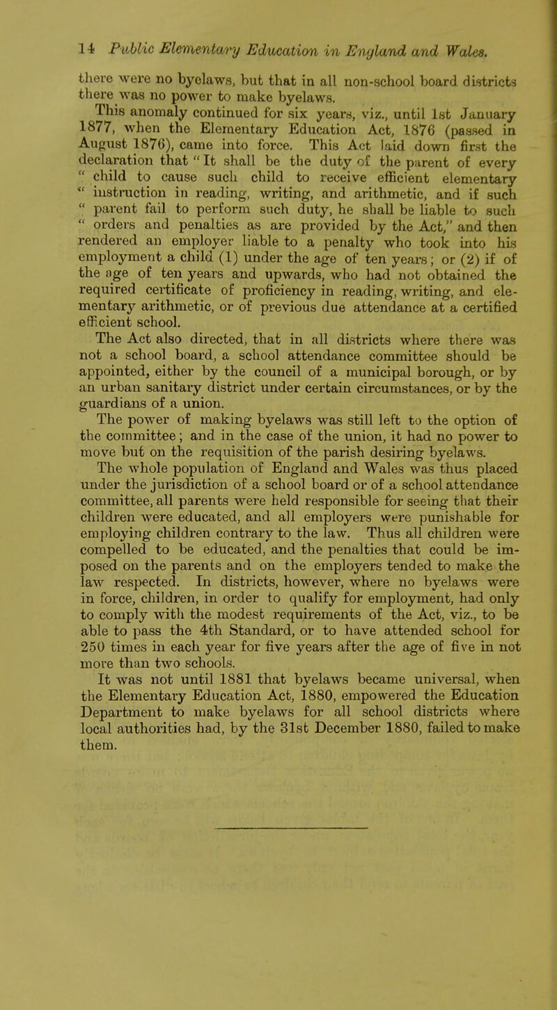 there were no byelaws, but that in all non-school board districts there was no power to make byelaws. This anomaly continued for six years, viz., until 1st January 1877, when the Elementary Education Act, 1876 (passed in August 1876), came into force. This Act laid down first the declaration that  It shall be the duty of the parent of every  child to cause such child to receive efficient elementary  instruction in reading, writing, and arithmetic, and if such  parent fail to perform such duty, he shall be liable to such  orders and penalties as are provided by the Act, and then rendered an employer liable to a penalty who took into his employment a child (1) under the age of ten years; or (2) if of the age of ten years and upwards, who had not obtained the required certificate of proficiency in reading, writing, and ele- mentary arithmetic, or of previous due attendance at a certified efficient school. The Act also directed, that in all districts where there was not a school board, a school attendance committee should be appointed, either by the council of a municipal borough, or by an urban sanitary district under certain circumstances, or by the guardians of a union. The power of making byelaws was still left to the option of the committee; and in the case of the union, it had no power to move but on the requisition of the parish desiring byelaws. The whole population of England and Wales was thus placed under the jurisdiction of a school board or of a school attendance committee, all parents were held responsible for seeing that their children were educated, and all employers were punishable for employing children contrary to the law. Thus all children were compelled to be educated, and the penalties that could be im- posed on the parents and on the employers tended to make the law respected. In districts, however, where no byelaws were in force, children, in order to qualify for employment, had only to comply with the modest requirements of the Act, viz., to be able to pass the 4th Standard, or to have attended school for 250 times in each year for five years after the age of five in not more than two schools. It was not until 1881 that byelaws became universal, when the Elementary Education Act, 1880, empowered the Education Department to make byelaws for all school districts where local authorities had, by the 31st December 1880, failed to make them.