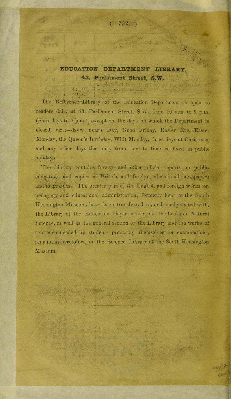 EDUCATION DEPARTMENT LIBRARY, 43, Parliament Street, S.W. The Reference-Library of the Education Department is open to readers daily -at 43, Parliament Street, S.W-., from 10 a.m. to 5 p.m. (Saturdays to -2 p.m.), except on the days on which the Department is closed, viz.:—New Year's Day, Good Friday, Easter Eve, -Easter Monday, the Queen's Birthday, Whit Monday, three days at Christmas, and any other days that may from time to time be fixed as public holidays. • The Library contains foreign- and other official reports on public education, and copies of British- and foreign educational newspapers an(i'Magazines.- The greater part of the English and foreign works on - pedagogy and educational administration, formerly kept at the South Kensington Museum, have been transferred to, and amalgamated with, the Library of the Education Department; but the books on Natural Science, as well as the general section of the Library and the works of reference needed by students pieparins themselves for examinations, remain, as heretofore, in the Science Library at the South Kensington Museum.
