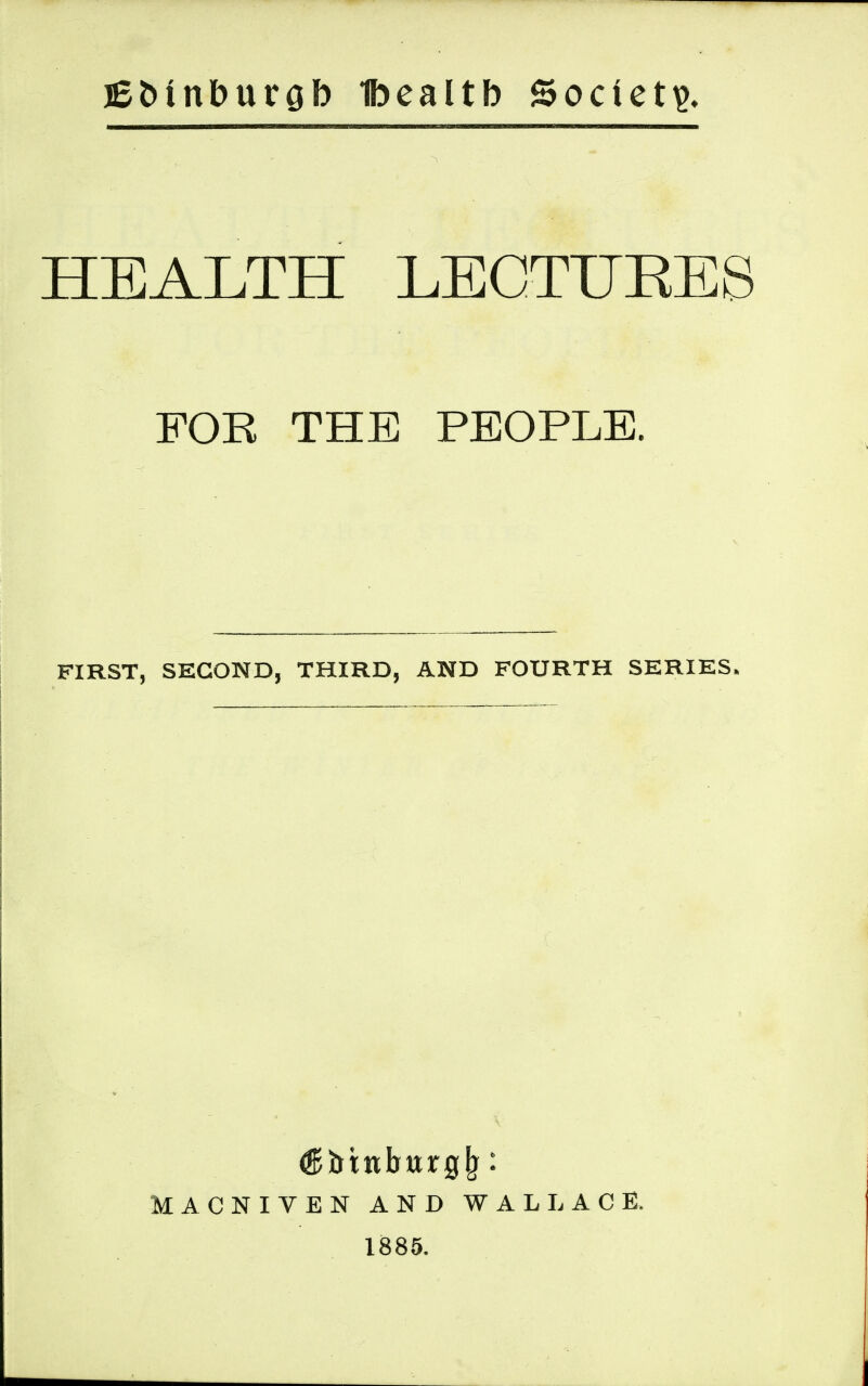 jEfctnburob Ibealtb ©octets HEALTH LECTURES FOR THE PEOPLE. FIRST, SECOND, THIRD, AND FOURTH SERIES. MACNIVEN AND WALLACE. 1885.