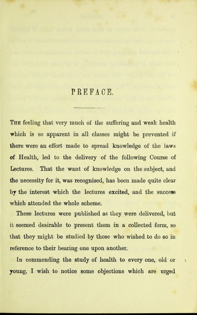 PREFACE. The feeling that very much of the suffering and weak health which is so apparent in all classes might be prevented if there were an effort made to spread knowledge of the laws of Health, led to the delivery of the following Course of Lectures. That the want of knowledge on the subject, and the necessity for it, was recognised, has been made quite clear by the interest which the lectures excited, and the success which attended the whole scheme. These lectures were published as they were delivered, but it seemed desirable to present them in a collected form, so that they might be studied by those who wished to do so in reference to their bearing one upon another. In commending the study of health to every one, old or young, I wish to notice some objections which are urged